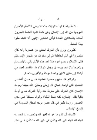 ‫ﺸــــــﺭﻙ‬
‫ﻜﻠﻤﺔ ﻭﺍﺤﺩﺓ ﻟﻬﺎ ﻤﺩﻟﻭﻻﺕ ﻤﺘﻌﺩﺩﺓ ﻭﻫﻲ ﺍﻟﻜﻠﻤﺔ/ ﺍﻷﺤﺫﺭ/‬
‫ﺍﻟﻤﻭﺠﻬﺔ ﻤﻥ ﺍﷲ ﺇﻟﻰ ﺍﻹﻨﺴﺎﻥ ﻭﻫﻲ ﻜﻠﻤﺔ ﺘﺸﺒﻪ ﺍﻟﻤﺸﻁ ﺍﻟﻤﻐﺭﻭﺯ‬
‫ﺃﺴﻨﺎﻨﻪ ﺒﺎﻟﺴﻜﺎﻜﻴﻥ ﺍﻟﺤﺎﺩﺓ ﻓﻴﺄﺘﻲ ﺍﻟﺘﺤﺫﻴﺭ ﺍﻹﻟﻬﻲ ﺃﻻ ﺘﺘﻤﺸـﻁﻭﺍ‬
                                             ‫ﺒﻬﺫﺍ ﺍﻟﻤﺸﻁ.‬
‫ﻜﺜﻴﺭﻭﻥ ﻴﺭﻭﻥ ﺒﺄﻥ ﺍﻟﺸﺭﻙ ﺍﺨﺘﻔﻲ ﻤﻥ ﻋﺼﺭﻨﺎ ﻭﺃﻨﻪ ﻜﺎﻥ‬
‫ﻤﻘﺼﻭﺭﺍ ﻓﻲ ﺃﻴﺎﻡ ﺍﻟﺠﺎﻫﻠﻴﺔ ﺜﻡ ﺇﻟﻰ ﺴﻨﻭﺍﺕ ﻤﻥ ﻅﻬﻭﺭ ﺍﻹﺴـﻼﻡ‬
                                             ‫ﹰ‬
‫ﻓﺄﺘﻰ ﺍﻹﺴﻼﻡ ﻭﺤﺴﻡ ﺃﻤﺭﻩ ﻓﻼ ﺃﺤﺩ ﻫﺫﻩ ﺍﻷﻴﺎﻡ ﻴﺄﺘﻲ ﺒﺎﻷﺼـﻨﺎﻡ‬
‫ﻭﻴﺘﻌﺒﺩﻫﺎ ﻭﻻ ﺃﺤﺩ ﻴﻬﻤﻪ ﺃﻥ ﻴﺠﻌل ﺸﺭﻜﺎﺀ ﷲ، ﻓﺎﻨﻘﺴﻡ ﺍﻟﻌﺒﺎﺩ ﻓﻲ‬
        ‫ﺃﻴﺎﻤﻨﺎ ﺇﻟﻰ ﻓﺌﺘﻴﻥ ﺍﺜﻨﺘﻴﻥ ﻭﺍﺤﺩﺓ ﻤﺅﻤﻨﺔ ﻭﺍﻷﺨﺭﻯ ﻤﻠﺤﺩﺓ.‬
‫ﻭﺍﻟﻭﺍﻗﻊ ﻫﺫﺍ ﻤﻔﻬﻭﻡ ﻤﺤﺩﻭﺩ ﻟﻘﻀﻴﺔ ﻫـﻲ ﻤـﻥ ﺃﺨﻁـﺭ‬
‫ﺍﻟﻘﻀﺎﻴﺎ ﺍﻟﺘﻲ ﺘﻭﺍﺠﻪ ﺇﻨﺴﺎﻥ ﻜل ﺯﻤﺎﻥ ﻭﻤﻜﺎﻥ ﻷﻨﻪ ﺤﻴﺜﻤﺎ ﻭﺠـﺩ‬
   ‫‪‬‬
‫ﺍﻹﻨﺴﺎﻥ ﻜﺎﻥ ﺍﻟﺸﺭﻙ ﻋﻠﻰ ﻤﻘﺭﺒﺔ ﻤﻨﻪ ﻭﺁﻴﺔ ﺍﻟﺸﺭﻙ ﻫـﻲ ﺁﻴـﺔ‬
‫ﺒﺎﻗﻴﺔ ﺒﻘﺎﺀ ﺍﻹﻨﺴﺎﻥ، ﻟﻜﻨﻪ ﻴﺄﺨﺫ ﺃﺸﻜﺎﻻ ﻭﺃﻟﻭﺍﻨﺎ ﻤﺨﺘﻠﻔﺔ ﻋﻠﻰ ﻤﺩﻯ‬
               ‫ﹰ‬       ‫ﹰ‬
‫ﺍﻟﻌﺼﻭﺭ ﻭﺭﺒﻤﺎ ﻅﻬﺭ ﻓﻲ ﻜل ﻋﺼﺭ ﺒﻭﺠﻪ ﻟﻴﺤﻘﻕ ﺍﻟﺩﻴﻤﻭﻤﺔ ﻓﻲ‬
                                           ‫ﺘﺎﺭﻴﺦ ﺍﻹﻨﺴﺎﻥ.‬
‫ﺍﻟﺸﺭﻙ ﺃﻥ ﺘﻘﺩﻡ ﻤﺎ ﻫﻭ ﷲ ﻟﻐﻴﺭ ﺍﷲ ﻭﺘﺤﺱ ﻤـﺎ ﺘﺤﺴـﻪ‬
                                ‫‪‬‬
‫ﺘﺠﺎﻩ ﺍﷲ ﺘﺠﺎﻩ ﻏﻴﺭ ﺍﷲ ﻭﺘﺄﻤل ﻓﻲ ﻏﻴﺭ ﺍﷲ ﻤﺎ ﺘﺄﻤل ﻓـﻲ ﺍﷲ.‬
 