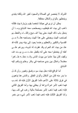 ‫ﺍﻟﺸﺭﻙ ﻻ ﻴﻨﺤﺼﺭ ﻓﻲ ﺍﻟﺼﻼﺓ ﻭﺍﻟﺴﺠﻭﺩ ﻟﻐﻴﺭ ﺍﷲ ﻭﻟﻜﻨﻪ ﻴﺘﺒﺩﻯ‬
                           ‫ﻭﻴﺘﻤﻅﻬﺭ ﺒﺄﻟﻭﺍﻥ ﻭﺃﺸﻜﺎل ﻤﺨﺘﻠﻔﺔ.‬
‫ﻴﻤﻜﻥ ﺃﻥ ﻨﺭﻯ ﻓﻲ ﺤﻴﺎﺘﻨﺎ ﺸﺨﺼﺎ ﻴﻘﻭﻡ ﺒﺯﻴﺎﺭﺓ ﺒﻴﺕ ﻓﻜﺄﻨﻪ‬
                      ‫ﹰ‬
‫ﺫﺍﻫﺏ ﺇﻟﻰ ﺒﻴﺕ ﺍﷲ ﻓﻴﺘﻁﻴﺏ ﻭﻴﺼﻁﺤﺏ ﻤﻌﻪ ﺍﻟﺫﺒﺎﺌﺢ ﻭﻤـﺎ ﺃﻥ‬
‫ﻴﺩﺨل ﺒﺎﺏ ﺫﺍﻙ ﺍﻟﺒﻴﺕ ﺤﺘﻰ ﻴﺒﺩﺃ ﺍﻟﻤـﺩﻴﺢ ﻭﺍﻟﺜﻨـﺎﺀ ﻭﺍﻟﺘﻌﻅـﻴﻡ‬
‫ﻟﺼﺎﺤﺏ ﺍﻟﺒﻴﺕ ﻭﻴﻀﻔﻲ ﻋﻠﻰ ﻫﺫﺍ ﺍﻟﺒﻴﺕ ﻭﺼﺎﺤﺒﻪ ﻫﺎﻟـﺔ ﻤـﻥ‬
‫ﺍﻟﻘﺩﺴﻴﺔ ﻭﺍﻟﺘﻜﺒﻴﺭ ﻭﺍﻟﺘﻌﻅﻴﻡ ﻭﻋﻨﺩﻤﺎ ﻴﻌﻭﺩ ﺇﻟﻰ ﺒﻴﺘﻪ ﻴﺒﺩﻭ ﻜﺄﻨﻪ ﻗﺩ‬
‫ﻋﺎﺩ ﻤﻥ ﺒﻴﺕ ﺍﷲ ﺍﻟﺤﺭﺍﻡ ﻭﻗﺩ ﹸﻔﺭﺕ ﻟﻪ ﺫﻨﻭﺒﻪ، ﻭﻴﺭﻏﻡ ﻋﻠـﻰ‬
                        ‫ﻏ‬
‫ﺃﻫﻠﻪ ﺃﻥ ﻴﺘﻌﺎﻤﻠﻭﺍ ﻤﻌﻪ ﻋﻠﻰ ﺃﻨﻪ ﺒﺎﻟﻔﻌل ﻋﺎﺌـﺩ ﻤـﻥ ﺒﻴـﺕ ﺍﷲ،‬
‫ﻭﻜﻴﻑ ﻜﺎﻥ ﺒﻴﺘﺎ ﻋﺎﺩﻴﺎ ﻤﻥ ﺒﻴﻭﺕ ﺍﻟﻨﺎﺱ ﻭﻗـﺩ ﺩﺨﻠـﻪ ﻁـﺎﻫﺭﺍ‬
‫ﹰ‬                               ‫ﹰ‬     ‫ﹰ‬
‫ﻤﻐﺘﺴﻼ ﻭﺍﻤﺘﺜل ﺒﻴﻥ ﻴﺩﻱ ﺼﺎﺤﺒﻪ ﻓﻲ ﻭﻗﺎﺭ ﻭﺨﺸﻭﻉ ﻭﻗﺩﻡ ﺇﻟﻴﻪ‬
      ‫‪‬‬                        ‫‪‬‬             ‫ﹰ‬
                                                   ‫ﺍﻟﺫﺒﺎﺌﺢ.‬
‫ﺃﻤﺎ ﺍﻟﻭﺍﻗﻊ ﻓﺈﻨﻪ ﺩﺨل ﺒﻴﺕ ﺴﻭﺀ ﻭﻓﺴﻕ ﻭﻓﺠﻭﺭ ﻭﺃﻥ ﻜـل‬
‫ﻤﺎ ﺒﺩﺭ ﻤﻨﻪ ﻜﺎﻥ ﻤﻥ ﺃﺸﻜﺎل ﻭﺃﻟﻭﺍﻥ ﺍﻟﻨﻔﺎﻕ. ﻭﺍﻟﻨﺎﺱ ﻫﻨﺎ ﻴﺫﻫﺒﻭﻥ‬
‫ﻓﻲ ﻓﺭﻕ ﺜﻼﺜﺔ ﻋﻠﻰ ﺍﻷﻋﻡ، ﻓﺄﻤﺎ ﺍﻟﻔﺭﻴﻕ ﺍﻷﻭل ﻓﺈﻨﻪ ﻗﺩ ﺫﻫـﺏ‬
‫ﻓﻴﻤﺎ ﺫﻫﺏ ﻷﻤﺭ ﺍﻤﺭﺃﺓ ﻴﺭﺍﻫﺎ ﺃﻭ ﻴﺨﺘﻠﻲ ﺒﻬﺎ، ﻭﺃﻤﺎ ﺍﻟﻔﺭﻴﻕ ﺍﻟﺜﺎﻨﻲ‬
‫ﻓﺈﻨﻪ ﺫﻫﺏ ﻓﻴﻤﺎ ﺫﻫﺏ ﻷﻤﺭ ﻤﺼﻠﺤﺔ ﻤﺎﻟﻴﺔ ﺭﻏﺏ ﻓﻲ ﻜﺴـﺒﻬﺎ،‬
‫ﻭﺃﻤﺎ ﺍﻟﻔﺭﻴﻕ ﺍﻟﺜﺎﻟﺙ ﻓﺈﻨﻪ ﺫﻫﺏ ﻓﻴﻤﺎ ﺫﻫﺏ ﻷﻤﺭ ﺸﻲﺀ ﻤﻥ ﺨﻤﺭ‬
 