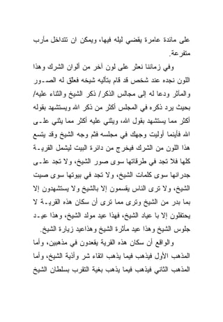 ‫ﻋﻠﻰ ﻤﺎﺌﺩﺓ ﻋﺎﻤﺭﺓ ﻴﻘﻀﻲ ﻟﻴﻠﻪ ﻓﻴﻬﺎ، ﻭﻴﻤﻜﻥ ﺍﻥ ﺘﺘﺩﺍﺨل ﻤﺂﺭﺏ‬
                                                ‫ﻤﺘﻔﺭﻋﺔ.‬
‫ﻭﻓﻲ ﺯﻤﺎﻨﻨﺎ ﻨﻌﺜﺭ ﻋﻠﻰ ﻟﻭﻥ ﺁﺨﺭ ﻤﻥ ﺃﻟﻭﺍﻥ ﺍﻟﺸﺭﻙ ﻭﻫﺫﺍ‬
‫ﺍﻟﻠﻭﻥ ﻨﺠﺩﻩ ﻋﻨﺩ ﺸﺨﺹ ﻗﺩ ﻗﺎﻡ ﺒﺘﺄﻟﻴﻪ ﺸﻴﺨﻪ ﻓﻌﻠﻕ ﻟﻪ ﺍﻟﺼـﻭﺭ‬
           ‫ﹼ‬
           ‫ّ‬
‫ﻭﺍﻟﻤﺂﺜﺭ ﻭﺩﻋﺎ ﻟﻪ ﺇﻟﻰ ﻤﺠﺎﻟﺱ ﺍﻟﺫﻜﺭ/ ﺫﻜﺭ ﺍﻟﺸﻴﺦ ﻭﺍﻟﺜﻨﺎﺀ ﻋﻠﻴﻪ/‬
‫ﺒﺤﻴﺙ ﻴﺭﺩ ﺫﻜﺭﻩ ﻓﻲ ﺍﻟﻤﺠﻠﺱ ﺃﻜﺜﺭ ﻤﻥ ﺫﻜﺭ ﺍﷲ ﻭﻴﺴﺘﺸﻬﺩ ﺒﻘﻭﻟﻪ‬
‫ﺃﻜﺜﺭ ﻤﻤﺎ ﻴﺴﺘﺸﻬﺩ ﺒﻘﻭل ﺍﷲ، ﻭﻴﺜﻨﻲ ﻋﻠﻴﻪ ﺃﻜﺜﺭ ﻤﻤﺎ ﻴﺜﻨﻲ ﻋﻠـﻰ‬
‫ﺍﷲ ﻓﺄﻴﻨﻤﺎ ﺃﻭﻟﻴﺕ ﻭﺠﻬﻙ ﻓﻲ ﻤﺠﻠﺴﻪ ﻓﺜﻡ ﻭﺠﻪ ﺍﻟﺸﻴﺦ ﻭﻗﺩ ﻴﺘﺴﻊ‬
‫ﻫﺫﺍ ﺍﻟﻠﻭﻥ ﻤﻥ ﺍﻟﺸﺭﻙ ﻓﻴﺨﺭﺝ ﻤﻥ ﺩﺍﺌﺭﺓ ﺍﻟﺒﻴﺕ ﻟﻴﺸﻤل ﺍﻟﻘﺭﻴـﺔ‬
‫ﻜﻠﻬﺎ ﻓﻼ ﺘﺠﺩ ﻓﻲ ﻁﺭﻗﺎﺘﻬﺎ ﺴﻭﻯ ﺼﻭﺭ ﺍﻟﺸﻴﺦ، ﻭﻻ ﺘﺠﺩ ﻋﻠـﻰ‬
‫ﺠﺩﺭﺍﻨﻬﺎ ﺴﻭﻯ ﻜﻠﻤﺎﺕ ﺍﻟﺸﻴﺦ، ﻭﻻ ﺘﺠﺩ ﻓﻲ ﺒﻴﻭﺘﻬﺎ ﺴﻭﻯ ﺼﻴﺕ‬
‫ﺍﻟﺸﻴﺦ، ﻭﻻ ﺘﺭﻯ ﺍﻟﻨﺎﺱ ﻴﻘﺴﻤﻭﻥ ﺇﻻ ﺒﺎﻟﺸﻴﺦ ﻭﻻ ﻴﺴﺘﺸﻬﺩﻭﻥ ﺇﻻ‬
‫ﺒﻤﺎ ﺒﺩﺭ ﻤﻥ ﺍﻟﺸﻴﺦ ﻭﺘﺭﻯ ﻤﻤﺎ ﺘﺭﻯ ﺃﻥ ﺴﻜﺎﻥ ﻫﺫﻩ ﺍﻟﻘﺭﻴـﺔ ﻻ‬
‫ﻴﺤﺘﻔﻠﻭﻥ ﺇﻻ ﺒﺎ ﻋﻴﺎﺩ ﺍﻟﺸﻴﺦ، ﻓﻬﺫﺍ ﻋﻴﺩ ﻤﻭﻟﺩ ﺍﻟﺸﻴﺦ، ﻭﻫﺫﺍ ﻋﻴـﺩ‬
  ‫ﺠﻠﻭﺱ ﺍﻟﺸﻴﺦ ﻭﻫﺫﺍ ﻋﻴﺩ ﻤﺄﺜﺭﺓ ﺍﻟﺸﻴﺦ ﻭﻫﺫﺍﻋﻴﺩ ﺯﻴﺎﺭﺓ ﺍﻟﺸﻴﺦ.‬
‫ﻭﺍﻟﻭﺍﻗﻊ ﺃﻥ ﺴﻜﺎﻥ ﻫﺫﻩ ﺍﻟﻘﺭﻴﺔ ﻴﻘﻌﺩﻭﻥ ﻓﻲ ﻤﺫﻫﺒﻴﻥ، ﻭﺃﻤﺎ‬
‫ﺍﻟﻤﺫﻫﺏ ﺍﻷﻭل ﻓﻴﺫﻫﺏ ﻓﻴﻤﺎ ﻴﺫﻫﺏ ﺍﺘﻘﺎﺀ ﺸﺭ ﻭﺃﺫﻴﺔ ﺍﻟﺸﻴﺦ، ﻭﺃﻤﺎ‬
‫ﺍﻟﻤﺫﻫﺏ ﺍﻟﺜﺎﻨﻲ ﻓﻴﺫﻫﺏ ﻓﻴﻤﺎ ﻴﺫﻫﺏ ﺒﻐﻴﺔ ﺍﻟﺘﻘﺭﺏ ﺒﺴﻠﻁﺎﻥ ﺍﻟﺸﻴﺦ‬
 