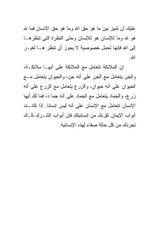‫ﻋﻠﻴﻙ ﺃﻥ ﺘﻤﻴﺯ ﺒﻴﻥ ﻤﺎ ﻫﻭ ﺤﻕ ﺍﷲ ﻭﻤﺎ ﻫﻭ ﺤﻕ ﺍﻹﻨﺴﺎﻥ ﻓﻤﺎ ﷲ‬
‫ﻫﻭ ﷲ ﻭﻤﺎ ﻟﻺﻨﺴﺎﻥ ﻫﻭ ﻟﻺﻨﺴﺎﻥ ﻭﺤﺘﻰ ﺍﻟﻨﻅﺭﺓ ﺍﻟﺘﻲ ﺘﻨﻅﺭﻫـﺎ‬
‫ﺇﻟﻰ ﺍﷲ ﻓﺈﻨﻬﺎ ﺘﺤﻤل ﺨﺼﻭﺼﻴﺔ ﻻ ﻴﺠﻭﺯ ﺃﻥ ﺘﻨﻅﺭ ﻫـﺎ ﻟﻐﻴـﺭ‬
                                                    ‫ﺍﷲ.‬
‫ﺇﻥ ﺍﻟﻤﻼﺌﻜﺔ ﺘﺘﻌﺎﻤل ﻤﻊ ﺍﻟﻤﻼﺌﻜﺔ ﻋﻠﻰ ﺃﻨﻬـﺎ ﻤﻼﺌﻜـﺔ،‬
‫ﻭﺍﻟﺠﻥ ﻴﺘﻌﺎﻤل ﻤﻊ ﺍﻟﺠﻥ ﻋﻠﻰ ﺃﻨﻪ ﺠﻥ، ﻭﺍﻟﺤﻴﻭﺍﻥ ﻴﺘﻌﺎﻤل ﻤـﻊ‬
‫ﺍﻟﺤﻴﻭﺍﻥ ﻋﻠﻰ ﺃﻨﻪ ﺤﻴﻭﺍﻥ، ﻭﺍﻟﺯﺭﻉ ﻴﺘﻌﺎﻤل ﻤﻊ ﺍﻟﺯﺭﻉ ﻋﻠﻰ ﺃﻨﻪ‬
‫ﺯﺭﻉ، ﻭﺍﻟﺠﻤﺎﺩ ﻴﺘﻌﺎﻤل ﻤﻊ ﺍﻟﺠﻤﺎﺩ ﻋﻠﻰ ﺃﻨﻪ ﺠﻤﺎ ﺩ، ﻓﻤﺎ ﻟﻙ ﺃﻴﻬﺎ‬
‫ﺍﻹﻨﺴﺎﻥ ﺘﺘﻌﺎﻤل ﻤﻊ ﺍﻹﻨﺴﺎﻥ ﻋﻠﻰ ﺃﻨﻪ ﻟﻴﺱ ﺇﻨﺴﺎﻨﺎ. ﺇﺫﺍ ﻜﺎﻨـﺕ‬
           ‫ﹰ‬
‫ﺃﺒﻭﺍﺏ ﺍﻹﻴﻤﺎﻥ ﺘﻘﺭﺒﻙ ﻤﻥ ﺇﻨﺴﺎﻨﻴﺘﻙ ﻓﺈﻥ ﺃﺒﻭﺍﺏ ﺍﻟﺸـﺭﻙ ﺘﻠـﻙ‬
                 ‫ﺘﺠﺭﺩﻙ ﻤﻥ ﻜل ﺤﺎﻟﺔ ﺼﻔﺎﺀ ﻟﻬﺫﻩ ﺍﻹﻨﺴﺎﻨﻴﺔ.‬
 