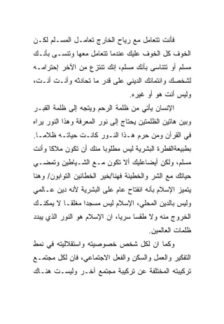 ‫ﻓﺄﻨﺕ ﺘﺘﻌﺎﻤل ﻤﻊ ﺭﻴﺎﺡ ﺍﻟﺨﺎﺭﺝ ﺘﻌﺎﻤـل ﺍﻟﻤﺴـﻠﻡ ﻟﻜـﻥ‬
‫ﺍﻟﺨﻭﻑ ﻜل ﺍﻟﺨﻭﻑ ﻋﻠﻴﻙ ﻋﻨﺩﻤﺎ ﺘﺘﻌﺎﻤل ﻤﻌﻬﺎ ﻭﺘﻨﺴـﻰ ﺒﺄﻨـﻙ‬
‫ﻤﺴﻠﻡ ﺃﻭ ﺘﺘﻨﺎﺴﻰ ﺒﺄﻨﻙ ﻤﺴﻠﻡ، ﺇﻨﻙ ﺘﻨﺘﺯﻉ ﻤﻥ ﺍﻵﺨﺭ ﺇﺤﺘﺭﺍﻤـﻪ‬
‫ﻟﺸﺨﺼﻙ ﻭﺍﻨﺘﻤﺎﺌﻙ ﺍﻟﺩﻴﻨﻲ ﻋﻠﻰ ﻗﺩﺭ ﻤﺎ ﺘﺤﺎﺩﺜﻪ ﻭﺃﻨـﺕ ﺃﻨـﺕ،‬
                                  ‫ﻭﻟﻴﺱ ﺃﻨﺕ ﻫﻭ ﺃﻭ ﻏﻴﺭﻩ.‬
‫ﺍﻹﻨﺴﺎﻥ ﻴﺄﺘﻲ ﻤﻥ ﻅﻠﻤﺔ ﺍﻟﺭﺤﻡ ﻭﻴﺘﺠﻪ ﺇﻟﻰ ﻅﻠﻤﺔ ﺍﻟﻘﺒـﺭ‬
‫ﻭﺒﻴﻥ ﻫﺎﺘﻴﻥ ﺍﻟﻅﻠﻤﺘﻴﻥ ﻴﺤﺘﺎﺝ ﺇﻟﻰ ﻨﻭﺭ ﺍﻟﻤﻌﺭﻓﺔ ﻭﻫﺫﺍ ﺍﻟﻨﻭﺭ ﻴﺭﺍﻩ‬
‫ﻓﻲ ﺍﻟﻘﺭﺁﻥ ﻭﻤﻥ ﺤﺭﻡ ﻫـﺫﺍ ﺍﻟﻨـﻭﺭ ﻜﺎﻨـﺕ ﺤﻴﺎﺘـﻪ ﻅﻼﻤـﺎ.‬
                                  ‫‪ ‬‬
‫ﺒﻁﺒﻴﻌﺔﺍﻟﻔﻁﺭﺓ ﺍﻟﺒﺸﺭﻴﺔ ﻟﻴﺱ ﻤﻁﻠﻭﺒﺎ ﻤﻨﻙ ﺃﻥ ﺘﻜﻭﻥ ﻤﻼﻜﺎ ﻭﺃﻨﺕ‬
     ‫ﹰ‬
‫ﻤﺴﻠﻡ، ﻭﻟﻜﻥ ﺃﻴﻀﹰﻋﻠﻴﻙ ﺃﻻ ﺘﻜﻭﻥ ﻤـﻊ ﺍﻟﺸـﻴﺎﻁﻴﻥ ﻭﺘﻤﻀـﻲ‬
                                 ‫ﺎ‬
‫ﺤﻴﺎﺘﻙ ﻤﻊ ﺍﻟﺸﺭ ﻭﺍﻟﺨﻁﻴﺌﺔ ﻓﻬﻨﺎ/ﺨﻴﺭ ﺍﻟﺨﻁﺎﺌﻴﻥ ﺍﻟﺘﻭﺍﺒﻭﻥ/ ﻭﻫﻨﺎ‬
‫ﻴﺘﻤﻴﺯ ﺍﻹﺴﻼﻡ ﺒﺄﻨﻪ ﺍﻨﻔﺘﺎﺡ ﻋﺎﻡ ﻋﻠﻰ ﺍﻟﺒﺸﺭﻴﺔ ﻷﻨﻪ ﺩﻴﻥ ﻋـﺎﻟﻤﻲ‬
‫ﻭﻟﻴﺱ ﺒﺎﻟﺩﻴﻥ ﺍﻟﻤﺤﻠﻲ، ﺍﻹﺴﻼﻡ ﻟﻴﺱ ﻤﺴﺠﺩﺍ ﻤﻐﻠﻘـﺎ ﻻ ﻴﻤﻜﻨـﻙ‬
                ‫ﹰ‬
‫ﺍﻟﺨﺭﻭﺝ ﻤﻨﻪ ﻭﻻ ﻁﻘﺴﺎ ﺴﺭﻴﺎ، ﺍﻥ ﺍﻹﺴﻼﻡ ﻫﻭ ﺍﻟﻨﻭﺭ ﺍﻟﺫﻱ ﻴﺒﺩﺩ‬
                                         ‫ﻅﻠﻤﺎﺕ ﺍﻟﻌﺎﻟﻤﻴﻥ.‬
‫ﻭﻜﻤﺎ ﺍﻥ ﻟﻜل ﺸﺨﺹ ﺨﺼﻭﺼﻴﺘﻪ ﻭﺍﺴﺘﻘﻼﻟﻴﺘﻪ ﻓﻲ ﻨﻤﻁ‬
‫ﺍﻟﺘﻔﻜﻴﺭ ﻭﺍﻟﻌﻤل ﻭﺍﻟﺴﻜﻥ ﻭﺍﻟﻔﻌل ﺍﻻﺠﺘﻤﺎﻋﻲ، ﻓﺎﻥ ﻟﻜل ﻤﺠﺘﻤـﻊ‬
‫ﺘﺭﻜﻴﺒﺘﻪ ﺍﻟﻤﺨﺘﻠﻔﺔ ﻋﻥ ﺘﺭﻜﻴﺒﺔ ﻤﺠﺘﻤﻊ ﺁﺨـﺭ ﻭﻟﻴﺴـﺕ ﻫﻨـﺎﻙ‬
 