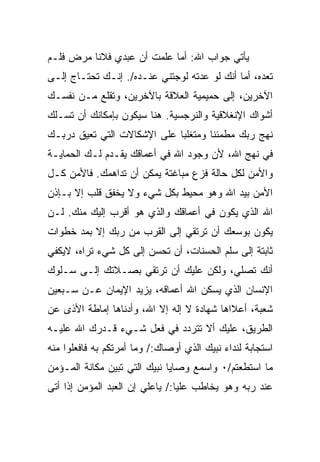 ‫ﻴﺄﺘﻲ ﺠﻭﺍﺏ ﺍﷲ: ﺃﻤﺎ ﻋﻠﻤﺕ ﺃﻥ ﻋﺒﺩﻱ ﻓﻼﻨﺎ ﻤﺭﺽ ﻓﻠـﻡ‬
‫ﺘﻌﺩﻩ، ﺃﻤﺎ ﺃﻨﻙ ﻟﻭ ﻋﺩﺘﻪ ﻟﻭﺠﺘﻨﻲ ﻋﻨـﺩﻩ/. ﺇﻨـﻙ ﺘﺤﺘـﺎﺝ ﺇﻟـﻰ‬
‫ﺍﻵﺨﺭﻴﻥ، ﺇﻟﻰ ﺤﻤﻴﻤﻴﺔ ﺍﻟﻌﻼﻗﺔ ﺒﺎﻵﺨﺭﻴﻥ، ﻭﺘﻘﻠﻊ ﻤـﻥ ﻨﻔﺴـﻙ‬
‫ﺃﺸﻭﺍﻙ ﺍﻹﻨﻐﻼﻗﻴﺔ ﻭﺍﻟﻨﺭﺠﺴﻴﺔ. ﻫﻨﺎ ﺴﻴﻜﻭﻥ ﺒﺈﻤﻜﺎﻨﻙ ﺃﻥ ﺘﺴـﻠﻙ‬
‫ﻨﻬﺞ ﺭﺒﻙ ﻤﻁﻤﺌﻨﺎ ﻭﻤﺘﻐﻠﺒﺎ ﻋﻠﻰ ﺍﻹﺸﻜﺎﻻﺕ ﺍﻟﺘﻲ ﺘﻌﻴﻕ ﺩﺭﺒـﻙ‬
‫ﻓﻲ ﻨﻬﺞ ﺍﷲ، ﻷﻥ ﻭﺠﻭﺩ ﺍﷲ ﻓﻲ ﺃﻋﻤﺎﻗﻙ ﻴﻘـﺩﻡ ﻟـﻙ ﺍﻟﺤﻤﺎﻴـﺔ‬
‫ﻭﺍﻷﻤﻥ ﻟﻜل ﺤﺎﻟﺔ ﻓﺯﻉ ﻤﺒﺎﻏﺘﺔ ﻴﻤﻜﻥ ﺃﻥ ﺘﺩﺍﻫﻤﻙ. ﻓﺎﻷﻤﻥ ﻜـل‬
‫ﺍﻷﻤﻥ ﺒﻴﺩ ﺍﷲ ﻭﻫﻭ ﻤﺤﻴﻁ ﺒﻜل ﺸﻲﺀ ﻭﻻ ﻴﺨﻔﻕ ﻗﻠﺏ ﺇﻻ ﺒـﺈﺫﻥ‬
‫ﺍﷲ ﺍﻟﺫﻱ ﻴﻜﻭﻥ ﻓﻲ ﺃﻋﻤﺎﻗﻙ ﻭﺍﻟﺫﻱ ﻫﻭ ﺃﻗﺭﺏ ﺇﻟﻴﻙ ﻤﻨﻙ. ﻟـﻥ‬
‫ﻴﻜﻭﻥ ﺒﻭﺴﻌﻙ ﺃﻥ ﺘﺭﺘﻘﻲ ﺇﻟﻰ ﺍﻟﻘﺭﺏ ﻤﻥ ﺭﺒﻙ ﺇﻻ ﺒﻤﺩ ﺨﻁﻭﺍﺕ‬
‫ﺜﺎﺒﺘﺔ ﺇﻟﻰ ﺴﻠﻡ ﺍﻟﺤﺴﻨﺎﺕ، ﺃﻥ ﺘﺤﺴﻥ ﺇﻟﻰ ﻜل ﺸﻲﺀ ﺘﺭﺍﻩ، ﻻﻴﻜﻔﻲ‬
‫ﺃﻨﻙ ﺘﺼﻠﻲ، ﻭﻟﻜﻥ ﻋﻠﻴﻙ ﺃﻥ ﺘﺭﺘﻘﻲ ﺒﺼـﻼﺘﻙ ﺇﻟـﻰ ﺴـﻠﻭﻙ‬
‫ﺍﻹﻨﺴﺎﻥ ﺍﻟﺫﻱ ﻴﺴﻜﻥ ﺍﷲ ﺃﻋﻤﺎﻗﻪ، ﻴﺯﻴﺩ ﺍﻹﻴﻤﺎﻥ ﻋـﻥ ﺴـﺒﻌﻴﻥ‬
‫ﺸﻌﺒﺔ، ﺃﻋﻼﺍﻫﺎ ﺸﻬﺎﺩﺓ ﻻ ﺇﻟﻪ ﺇﻻ ﺍﷲ، ﻭﺃﺩﻨﺎﻫﺎ ﺇﻤﺎﻁﺔ ﺍﻷﺫﻯ ﻋﻥ‬
‫ﺍﻟﻁﺭﻴﻕ، ﻋﻠﻴﻙ ﺃﻻ ﺘﺘﺭﺩﺩ ﻓﻲ ﻓﻌل ﺸـﻲﺀ ﻗـ ‪‬ﺭﻙ ﺍﷲ ﻋﻠﻴـﻪ‬
           ‫ﺩ‬
‫ﺍﺴﺘﺠﺎﺒﺔ ﻟﻨﺩﺍﺀ ﻨﺒﻴﻙ ﺍﻟﺫﻱ ﺃﻭﺼﺎﻙ:/ ﻭﻤﺎ ﺃﻤﺭﺘﻜﻡ ﺒﻪ ﻓﺎﻓﻌﻠﻭﺍ ﻤﻨﻪ‬
‫ﻤﺎ ﺍﺴﺘﻁﻌﺘﻡ/٠ ﻭﺍﺴﻤﻊ ﻭﺼﺎﻴﺎ ﻨﺒﻴﻙ ﺍﻟﺘﻲ ﺘﺒﻴﻥ ﻤﻜﺎﻨﺔ ﺍﻟﻤـﺅﻤﻥ‬
‫ﻋﻨﺩ ﺭﺒﻪ ﻭﻫﻭ ﻴﺨﺎﻁﺏ ﻋﻠﻴﺎ:/ ﻴﺎﻋﻠﻲ ﺇﻥ ﺍﻟﻌﺒﺩ ﺍﻟﻤﺅﻤﻥ ﺇﺫﺍ ﺃﺘﻰ‬
 