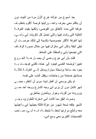 ‫ﺒﻌﺩ ﺃﺴﺒﻭﻉ ﻤﻥ ﻋﺯﻟﺘﻪ ﺨﺭﺝ ﻷﻭل ﻤﺭﺓ ﻤﻥ ﺍﻟﺒﻴﺕ ﺩﻭﻥ‬
‫ﺃﻥ ﻴﺘﻜﻠﻡ ﻤﻌﻲ ﺒﺤﺭﻑ ﻭﺍﺤﺩ، ﻭﺭﺃﻴﺘﻬﺎ ﻓﺭﺼﺔ ﻷﻗﻭﻡ ﺒﺘﻨﻅﻴـﻑ‬
‫ﻏﺭﻓﺘﻪ ﺍﻟﺘﻲ ﺒﺩﺕ ﻻﺘﻁﺎﻕ ﻤﻥ ﺍﻟﻔﻭﻀﻰ، ﻭﻟﻜﻨﻬﺎ ﺒﻘﻴﺕ ﺍﻟﻐﺭﻓـﺔ‬
‫ﺍﻟﻐﺎﻟﻴﺔ ﺍﻟﺘﻲ ﻭﻟﺩﺕ ﻓﻴﻬﺎ ﻭﺍﻟﺘﻲ ﺘﺤﻤل ﻜل ﺫﻜﺭﻴﺎﺕ ﺃﺒﻲ ﻭﺃﻤـﻲ،‬
                                     ‫ﹸ‬
‫ﺇﻨﻬﺎ ﺍﻟﻐﺭﻓﺔ ﺍﻷﻜﺜﺭ ﺨﺼﻭﺼﻴﺔ ﺒﺎﻟﻨﺴﺒﺔ ﺇﻟﻲ ﻟﺫﻟﻙ ﺤﺭﺼـﺕ ﺃﻥ‬
‫ﺘﺒﻘﻰ ﺃﻨﻴﻘﺔ ﻭﻜﺄﻥ ﺃﻤﻲ ﻤﺎﺘﺯﺍل ﻓﻴﻬﺎ ﻤﻥ ﺨﻼل ﺼﻭﺭﺓ ﺍﻟﺯﻓـﺎﻑ‬
                   ‫ﺍﻟﺘﻲ ﺘﺠﻤﻌﻬﺎ ﺒﺄﺒﻲ ﻭﺍﻟﻤﻌﹼﻘﺔ ﻋﻠﻰ ﺍﻟﺤﺎﺌﻁ.‬
                                 ‫ﻠ‬
‫ﻗﻠﺕ ﺒﺄﻥ ﺃﺒﻲ ﺨﺭﺝ ﻭﻋﺴﻰ ﺃﻥ ﻴﺤﻤـل ﻫـﺫﺍ ﺍﻟﺨـﺭﻭﺝ‬
‫ﺘﻐﻴﻴﺭﺍ ﻟﻭﻀﻌﻪ ﺍﻟﻨﻔﺴﻲ ﻓﻴﻌﻭﺩ ﺇﻟﻰ ﻋﻤﻠﻪ، ﻟﻜﻨﻨﻲ ﻓﻭﺠﺌـﺕ ﺒـﻪ‬
‫ﻴﻌﻭﺩ ﺒﻌﺩ ﺴﺎﻋﺔ ﺒﻭﺍﺴﻁﺔ ﺴﻴﺎﺭﺓ ﻭ ‪‬ﺩﺨل ﺇﻟـﻰ ﺍﻟﻐﺭﻓـﺔ ﺜﻼﺜـﺔ‬
                      ‫ﻴ‬
     ‫ﺼﻨﺎﺩﻴﻕ ﻀﺨﻤﺔ ﻤﻥ ﺯﺠﺎﺠﺎﺕ، ﻭﻴﻘﻔل ﺍﻟﺒﺎﺏ ﻋﻠﻰ ﻨﻔﺴﻪ.‬
‫ﻟﻡ ﻴﻜﻥ ﺒﻭﺴﻌﻲ ﺃﻥ ﺃﻓﻌل ﺸﻴﺌﺎ ﺴﻭﻯ ﺃﻥ ﺃﻨﺘﻅﺭ، ﻤﻀـﻰ‬
‫ﺸﻬﺭ ﻜﺎﻤل ﺩﻭﻥ ﺃﻥ ﻴﺭﻯ ﺃﺒﻲ ﻭﺠﻪ ﺍﻟﺸﺎﺭﻉ ﻭﻭﺠﻪ ﺃﺤﺩ ﻤﻤـﻥ‬
           ‫ﻴﺯﻭﺭﻭﻨﻨﺎ ﻤﻥ ﺃﻗﺭﺒﺎﺀ ﻭﺠﻭﺍﺭ ﻭﻴﺄﺨﺫﻭﻥ ﺒﺨﺎﻁﺭﻱ.‬
‫ﻭﺼﺭﺕ ﺃﻨﻔﻕ ﻤﻤﺎ ﻜﺎﻨﺕ ﺃﻤﻲ ﺍﺩﺨﺭﺘﻪ ﻟﻠﻁﻭﺍﺭﺉ، ﻭﺠـﺭ‬
‫ﺍﻟﺸﻬﺭ ﺨﻠﻔﻪ ﺘﺴﻌﺔ ﺸﻬﻭﺭ ﻤﻥ ﻋﺯﻟﺔ ﻗﺎﺘﻠﺔ ﻴﻌﻴﺸﻬﺎ ﺃﺒﻲ ﻭﺃﻋﻴﺸﻬﺎ‬
‫ﻤﻌﻪ ﻭﺃﺒﺘﻠﻊ ﻤﺭﺍﺭﺘﻬﺎ ﻟﺤﻅـﺔ ﺒﻠﺤﻅـﺔ، ﺇﻨـﻪ ﺃﺒـﻲ، ﺼـﺎﺤﺏ‬
                       ‫ﺍﻟﺘﻀﺤﻴﺎﺕ ﺍﻟﻜﺒﺭﻯ ﻤﻌﻲ ﻭﻤﻊ ﺃﻤﻲ،‬
 