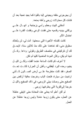 ‫ﺃﻥ ﻴﺠﺭﺠﺭﻨﻲ ﺨﻠﻔﻪ ﻭﻴﻌﻴﺩﻨﻲ ﺇﻟﻴﻪ ﺒﺎﻟﻘﻭﺓ ﻜﻤﺎ ﻴﻌﻴﺩ ﻨﻌﺠﺔ ﺒﻌﺩ ﺃﻥ‬
                   ‫ﻓﺸﻠﺕ ﻜل ﻤﺤﺎﻭﻻﺕ ﺯﻭﺠﻲ ﻭﺃﻫﻠﻪ ﺒﻤﻨﻌﻪ.‬
‫ﺃﺩﺨﻠﻨﻲ ﺍﻟﺒﻴﺕ ﻭﺤ ﹼﻡ ﺭﺃﺴﻲ ﺒﺯﺠﺎﺠﺔ ﻭ ﺍﻨﻬـﺎل ﻋﻠـﻲ‬
                           ‫ﻁ‬
‫ﻴﺭﻜﻠﻨﻲ ﺒﻴﺩﻴﻪ ﻭﻗﺩﻤﻴﻪ ﺤﺘﻰ ﻓﻘﺩﺕ ﺍﻟﻭﻋﻲ ﻭﻓﻘﺩﺕ ﺍﻟﻘﺩﺭﺓ ﻋﻠـﻰ‬
                                            ‫ﺍﺤﺘﻤﺎل ﺍﻷﻟﻡ.‬
‫ﻜﺎﻨﺕ ﻜﻠﻤﺎﺘﻪ ﺍﻷﺨﻴﺭﺓ ﺍﻟﺘﻲ ﺴﻤﻌﺘﻬﺎ: ﺃﻨﺕ ﻟﻲ، ﻟﻥ ﻴﺄﺨﺫﻙ‬
             ‫ِ‬
‫ﻤﺨﻠﻭﻕ ﻤﻨﻲ، ﻟﻘﺩ ﺘﻌﺎﻫﺩﻨﺎ ﻋﻠﻰ ﺫﻟﻙ ﻤﻨﺫ ﺜﻼﺜﻴﻥ ﺴﻨﺔ، ﻻﻴﺤـﻕ‬
‫ﻟﻙ ﺃﻥ ﺘﺘﺭﻜﻴﻨﻨﻲ ﻓﻲ ﻤﻨﺘﺼﻑ ﺍﻟﻁﺭﻴﻕ ﻭﺘﻘﻭﻟﻲ: ﻭﺩﺍﻋﺎ. ﻭﻜـﺄﻥ‬
                                                 ‫ِ‬
            ‫ﺸﻴﺌﺎ ﻟﻡ ﻴﻜﻥ، ﻭﻜﺄﻥ ﺍﻟﻤﻭﺩﺓ ﺍﻟﻤﺎﻀﻴﺔ ﻜﻠﻬﺎ ﻟﻡ ﺘﻜﻥ.‬
‫ﻻ ﺃﻋﺭﻑ ﻜﻡ ﻜﺎﻨﺕ ﺍﻟﺴﺎﻋﺔ ﻋﻨﺩﻤﺎ ﺃﻓﻘﺕ، ﻭﻟﻜـﻥ ﺍﻟﻠﻴـل‬
‫ﻴﺨﻴﻡ، ﻭﺤﺩﻩ ﺍﻟﺒﺭﺩ ﺃﻴﻘﻅﻨﻲ، ﻭﺃﻅﻥ ﺃﻥ ﺍﻟﺤﺭﺍﺭﺓ ﻜﺎﻨـﺕ ﺘﺤـﺕ‬
‫ﺍﻟﺼﻔﺭ، ﻓﻘﺩ ﻜﻨﺕ ﻤﻨﻁﺭﺤﺔ ﻋﻠـﻰ ﺃﺭﺽ ﺍﻟﺼـﺎﻟﻭﻥ ﻜـﺄﻨﻨﻲ‬
‫ﺍﺭﺘﻤﻴﺕ ﻤﻥ ﺴﻴﺎﺭﺓ، ﻓﺘﺤﺕ ﺍﻟﺒﺎﺏ ﻭﺨﺭﺠﺕ ﺤﺎﻓﻴﺔ ﺃﺭﻜﺽ ﺒﻴﻥ‬
                           ‫ﹸ‬
‫ﺍﻟﺼﻘﻴﻊ ﺤﺘﻰ ﻭﺼﻠﺕ ﺒﻴﺘﻲ ﺍﻟﺯﻭﺠﻲ، ﻓﻲ ﺫﺍﻙ ﺍﻟﺼﻘﻴﻊ ﻭﺍﻟﻠﻴـل‬
                   ‫ﺨﺭﺠﻨﺎ ﺇﻟﻰﺍﻟﻘﺭﻴﺔ ﺍﻟﺘﻲ ﻴﻌﹼﻡ ﻓﻴﻬﺎ ﺯﻭﺠﻲ .‬
                                ‫ﻠ‬
‫ﻟﻡ ﺃﻜﻥ ﺃﻋﻠﻡ ﺃﻨﻪ ﻴﻌﺎﻨﻲ ﻫﺫﻩ ﺍﻟﻤﻌﺎﻨﺎﺓ ﺤﺘﻰ ﻻﻴﺒﻘﻰ ﻋﺎﻁﻼ‬
‫ﻋﻥ ﺍﻟﻌﻤل، ﺤﺘﻰ ﻴﻜﻭﻥ ﺯﻭﺠﺎ ﻋﺎﻤﻼ ﻭﻟﻴﺱ ﺯﻭﺠﺎ ﻋﺎﻁﻼ ﻋﻥ‬
                                                    ‫ﺍﻟﻌﻤل.‬
 