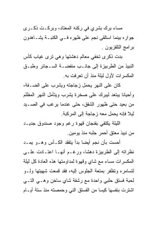 ‫ﻤﺴﺎﺀ ﺒﺭﻙ ﺒﺸﺭﻱ ﻓﻲ ﺭﻜﻨﻪ ﺍﻟﻤﻌﺘﺎﺩ، ﻭﺒﺭﻜـﺕ ﺫﻜـﺭﻯ‬
      ‫ﹾ‬
‫ﺠﻭﺍﺭﻩ ﺒﻴﻨﻤﺎ ﺍﺴﺘﻠﻘﻰ ﻨﺠﻡ ﻋﻠﻰ ﻅﻬﺭﻩ ﻓـﻲ ﺍﻟﻜﻨﺒـﺔ ﻴﺸـﺎﻫﺩﻭﻥ‬
                                      ‫ﺒﺭﺍﻤﺞ ﺍﻟﺘﻠﻔﺯﻴﻭﻥ .‬
‫ﺒﺩﺕ ﺫﻜﺭﻯ ﺘﺨﻔﻲ ﻤﻌﺎﻟﻡ ﺩﻫﺸﺘﻬﺎ ﻭﻫﻲ ﺘﺭﻯ ﻏﻴﺎﺏ ﻜﺄﺱ‬
‫ﺍﻟﻨﺒﻴﺫ ﻤﻥ ﺍﻟﻁﺭﺒﻴﺯﺓ ﺇﻟﻰ ﺠﺎﻨـﺏ ﻤﻨﻔﻀـﺔ ﺍﻟﺴـﺠﺎﺌﺭ ﻭﻁﺒـﻕ‬
                   ‫ﺍﻟﻤﻜﺴﺭﺍﺕ ﻷﻭل ﻟﻴﻠﺔ ﻤﻨﺫ ﺃﻥ ﺘﻌﺭﻓﺕ ﺒﻪ.‬
‫ﻜﺎﻥ ﻋﻠﻰ ﺍﻟﻨﻬﺭ ﻴﺤﻤل ﺯﺠﺎﺠﺘﻪ ﻭﻴﺸﺭﺏ ﻋﻠﻰ ﺍﻟﻀـﻔﺔ،‬
‫ﻭﺃﺤﻴﺎﻨﺎ ﻴﺒﺘﻌﺩ ﻟﻴﺒﺭﻙ ﻋﻠﻰ ﺼﺨﺭﺓ ﻴﺸﺭﺏ ﻭﻴﺘﺄﻤل ﺍﻟﻨﻬﺭ ﺍﻟﻤﻅﻠﻡ‬
‫ﻤﻥ ﺒﻌﻴﺩ ﺤﺘﻰ ﻅﻬﻭﺭ ﺍﻟﺸﻔﻕ، ﺤﺘﻰ ﻋﻨﺩﻤﺎ ﻴﺭﻏﺏ ﻓﻲ ﺍﻟﺼـﻴﺩ‬
                  ‫ﻟﻴﻼ ﻓﺈﻨﻪ ﻴﺤﻤل ﻤﻌﻪ ﺯﺠﺎﺠﺔ ﺇﻟﻰ ﺍﻟﻤﺭﻜﺒﺔ.‬
‫ﺍﻟﻠﻴﻠﺔ ﻴﻜﺘﻔﻲ ﺒﻔﻨﺠﺎﻥ ﻗﻬﻭﺓ ﺭﻏﻡ ﻭﺠﻭﺩ ﺼﻨﺩﻭﻕ ﺠﺩﻴـﺩ‬
                     ‫ﻤﻥ ﻨﺒﻴﺫ ﻤﻌﺘﻕ ﺃﺤﻤﺭ ﺠﻠﺒﻪ ﻤﻨﺫ ﻴﻭﻤﻴﻥ.‬
‫ﺃﺤﺴﺕ ﺒﺄﻥ ﻨﺠﻡ ﺃﻴﻀﺎ ﺒﺩﺃ ﻴﺘﻔﻘﺩ ﺍﻟﻜـﺄﺱ ﻭﻫـﻭ ﻴﻤـﺩ‬
‫ﻨﻅﺭﺍﺘﻪ ﺇﻟﻰ ﺍﻟﻁﺭﺒﻴﺯﺓ ﺩ ِﺸﺎ، ﻭﺭﻏـﻡ ﺃﻨﻬـﺎ ﺍﻋﺘـﺎﺩﺕ ﻋﻠـﻰ‬
                            ‫‪‬ﻫ‬
‫ﺍﻟﻤﻜﺴﺭﺍﺕ ﻤﺴﺎﺀ ﻤﻊ ﺸﺎﻱ ﻭﻗﻬﻭﺓ ﻟﻤﺩﺍﻭﻤﺘﻬﺎ ﻫﺫﻩ ﺍﻟﻌﺎﺩﺓ ﻜل ﻟﻴﻠﺔ‬
‫ﻟﺘﺴﺎﻤﺭﻩ ﻭﺘﻅﻔﺭ ﺒﻤﺘﻌﺔ ﺍﻟﺠﻠﻭﺱ ﺇﻟﻴﻪ، ﻓﻘﺩ ﻗﻤﻌﺕ ﺸﻬﻴﺘﻬﺎ ﻭﻟـﻭ‬
‫ﻟﺤﺒﺔ ﻓﺴﺘﻕ ﺤﻠﺒﻲ ﻭﺍﺤﺩﺓ ﻤﻊ ﺭﺸﻔﺔ ﺸﺎﻱ ﺴﺎﺨﻥ ﻭﻫـﻲ ﺍﻟﺘـﻲ‬
‫ﺍﺸﺘﺭﺕ ﺒﻨﻔﺴﻬﺎ ﻜﻴﺴﺎ ﻤﻥ ﺍﻟﻔﺴﺘﻕ ﺍﻟﻨﻲ ﻭﺤ ‪‬ﺼﺘﻪ ﻤﻨﺫ ﺴﺘﺔ ﺃﻴـﺎﻡ‬
                 ‫ﻤ‬
 