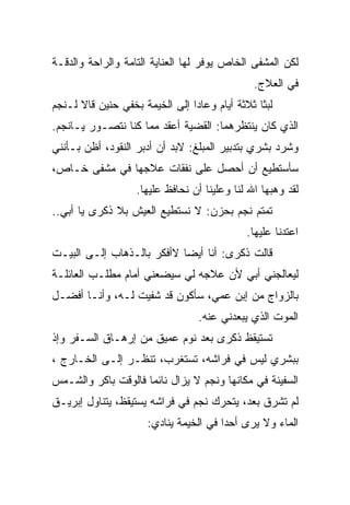 ‫ﻟﻜﻥ ﺍﻟﻤﺸﻔﻰ ﺍﻟﺨﺎﺹ ﻴﻭﻓﺭ ﻟﻬﺎ ﺍﻟﻌﻨﺎﻴﺔ ﺍﻟﺘﺎﻤﺔ ﻭﺍﻟﺭﺍﺤﺔ ﻭﺍﻟﺩﻗـﺔ‬
                                               ‫ﻓﻲ ﺍﻟﻌﻼﺝ.‬
‫ﻟﺒﺜﺎ ﺜﻼﺜﺔ ﺃﻴﺎﻡ ﻭﻋﺎﺩﺍ ﺇﻟﻰ ﺍﻟﺨﻴﻤﺔ ﺒﺨﻔﻲ ﺤﻨﻴﻥ ﻗﺎﻻ ﻟـﻨﺠﻡ‬
                ‫ﹶ‬
‫ﺍﻟﺫﻱ ﻜﺎﻥ ﻴﻨﺘﻅﺭﻫﻤﺎ: ﺍﻟﻘﻀﻴﺔ ﺃﻋﻘﺩ ﻤﻤﺎ ﻜﻨﺎ ﻨﺘﺼـﻭﺭ ﻴـﺎﻨﺠﻡ.‬
‫ﻭﺸﺭﺩ ﺒﺸﺭﻱ ﺒﺘﺩﺒﻴﺭ ﺍﻟﻤﺒﻠﻎ: ﻻﺒﺩ ﺃﻥ ﺃﺩﺒﺭ ﺍﻟﻨﻘﻭﺩ، ﺃﻅﻥ ﺒـﺄﻨﻨﻲ‬
‫ﺴﺄﺴﺘﻁﻴﻊ ﺃﻥ ﺃﺤﺼل ﻋﻠﻰ ﻨﻔﻘﺎﺕ ﻋﻼﺠﻬﺎ ﻓﻲ ﻤﺸﻔﻰ ﺨـﺎﺹ،‬
                   ‫ﻟﻘﺩ ﻭﻫﺒﻬﺎ ﺍﷲ ﻟﻨﺎ ﻭﻋﻠﻴﻨﺎ ﺃﻥ ﻨﺤﺎﻓﻅ ﻋﻠﻴﻬﺎ.‬
‫ﺘﻤﺘﻡ ﻨﺠﻡ ﺒﺤﺯﻥ: ﻻ ﻨﺴﺘﻁﻴﻊ ﺍﻟﻌﻴﺵ ﺒﻼ ﺫﻜﺭﻯ ﻴﺎ ﺃﺒﻲ..‬
                                             ‫ﺍﻋﺘﺩﻨﺎ ﻋﻠﻴﻬﺎ.‬
‫ﻗﺎﻟﺕ ﺫﻜﺭﻯ: ﺃﻨﺎ ﺃﻴﻀﺎ ﻻﺃﻓﻜﺭ ﺒﺎﻟـﺫﻫﺎﺏ ﺇﻟـﻰ ﺍﻟﺒﻴـﺕ‬
‫ﻟﻴﻌﺎﻟﺠﻨﻲ ﺃﺒﻲ ﻷﻥ ﻋﻼﺠﻪ ﻟﻲ ﺴﻴﻀﻌﻨﻲ ﺃﻤﺎﻡ ﻤﻁﻠـﺏ ﺍﻟﻌﺎﺌﻠـﺔ‬
‫ﺒﺎﻟﺯﻭﺍﺝ ﻤﻥ ﺇﺒﻥ ﻋﻤﻲ، ﺴﺄﻜﻭﻥ ﻗﺩ ﺸﻔﻴﺕ ﻟـﻪ، ﻭﺃﻨـﺎ ﺃﻓﻀـل‬
                                 ‫ﺍﻟﻤﻭﺕ ﺍﻟﺫﻱ ﻴﺒﻌﺩﻨﻲ ﻋﻨﻪ.‬
‫ﺘﺴﺘﻴﻘﻅ ﺫﻜﺭﻯ ﺒﻌﺩ ﻨﻭﻡ ﻋﻤﻴﻕ ﻤﻥ ﺇﺭﻫـﺎﻕ ﺍﻟﺴـﻔﺭ ﻭﺇﺫ‬
‫ﺒﺒﺸﺭﻱ ﻟﻴﺱ ﻓﻲ ﻓﺭﺍﺸﻪ، ﺘﺴﺘﻐﺭﺏ، ﺘﻨﻅـﺭ ﺇﻟـﻰ ﺍﻟﺨـﺎﺭﺝ ،‬
‫ﺍﻟﺴﻔﻴﻨﺔ ﻓﻲ ﻤﻜﺎﻨﻬﺎ ﻭﻨﺠﻡ ﻻ ﻴﺯﺍل ﻨﺎﺌﻤﺎ ﻓﺎﻟﻭﻗﺕ ﺒﺎﻜﺭ ﻭﺍﻟﺸـﻤﺱ‬
‫ﻟﻡ ﺘﺸﺭﻕ ﺒﻌﺩ، ﻴﺘﺤﺭﻙ ﻨﺠﻡ ﻓﻲ ﻓﺭﺍﺸﻪ ﻴﺴﺘﻴﻘﻅ، ﻴﺘﻨﺎﻭل ﺇﺒﺭﻴـﻕ‬
                      ‫ﺍﻟﻤﺎﺀ ﻭﻻ ﻴﺭﻯ ﺃﺤﺩﺍ ﻓﻲ ﺍﻟﺨﻴﻤﺔ ﻴﻨﺎﺩﻱ:‬
 