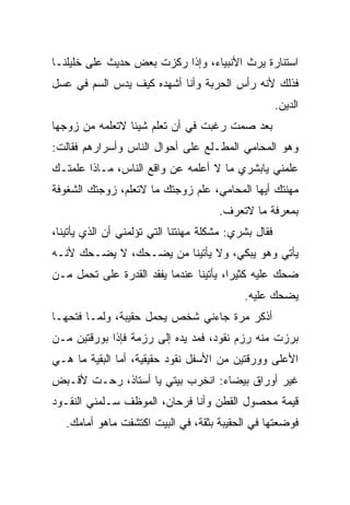 ‫ﺍﺴﺘﻨﺎﺭﺓ ﻴﺭﺙ ﺍﻷﻨﺒﻴﺎﺀ، ﻭﺇﺫﺍ ﺭ ﹼﺯﺕ ﺒﻌﺽ ﺤﺩﻴﺙ ﻋﻠﻰ ﺨﻠﻴﻠﻨـﺎ‬
                       ‫ﻜ‬
‫ﻓﺫﻟﻙ ﻷﻨﻪ ﺭﺃﺱ ﺍﻟﺤﺭﺒﺔ ﻭﺃﻨﺎ ﺃﺸﻬﺩﻩ ﻜﻴﻑ ﻴﺩﺱ ﺍﻟﺴﻡ ﻓﻲ ﻋﺴل‬
                                                      ‫ﺍﻟﺩﻴﻥ.‬
‫ﺒﻌﺩ ﺼﻤﺕ ﺭﻏﺒﺕ ﻓﻲ ﺃﻥ ﺘﻌﻠﻡ ﺸﻴﺌﺎ ﻻﺘﻌﻠﻤﻪ ﻤﻥ ﺯﻭﺠﻬﺎ‬
                                ‫ﹾ‬
‫ﻭﻫﻭ ﺍﻟﻤﺤﺎﻤﻲ ﺍﻟﻤﻁـﻠﻊ ﻋﻠﻰ ﺃﺤﻭﺍل ﺍﻟﻨﺎﺱ ﻭﺃﺴﺭﺍﺭﻫﻡ ﻓﻘﺎﻟﺕ:‬
‫ﻋﻠﻤﻨﻲ ﻴﺎﺒﺸﺭﻱ ﻤﺎ ﻻ ﺃﻋﻠﻤﻪ ﻋﻥ ﻭﺍﻗﻊ ﺍﻟﻨﺎﺱ، ﻤـﺎﺫﺍ ﻋﹼﻤﺘـﻙ‬
    ‫ﻠ‬
‫ﻤﻬﻨﺘﻙ ﺃﻴﻬﺎ ﺍﻟﻤﺤﺎﻤﻲ، ﻋﻠﻡ ﺯﻭﺠﺘﻙ ﻤﺎ ﻻﺘﻌﻠﻡ، ﺯﻭﺠﺘﻙ ﺍﻟﺸﻐﻭﻓﺔ‬
                                      ‫ﺒﻤﻌﺭﻓﺔ ﻤﺎ ﻻﺘﻌﺭﻑ.‬
‫ﻓﻘﺎل ﺒﺸﺭﻱ: ﻤﺸﻜﻠﺔ ﻤﻬﻨﺘﻨﺎ ﺍﻟﺘﻲ ﺘﺅﻟﻤﻨﻲ ﺃﻥ ﺍﻟﺫﻱ ﻴﺄﺘﻴﻨﺎ،‬
‫ﻴﺄﺘﻲ ﻭﻫﻭ ﻴﺒﻜﻲ، ﻭﻻ ﻴﺄﺘﻴﻨﺎ ﻤﻥ ﻴﻀـﺤﻙ، ﻻ ﻴﻀـﺤﻙ ﻷﻨـﻪ‬
                    ‫‪‬‬
‫‪‬ﺤﻙ ﻋﻠﻴﻪ ﻜﺜﻴﺭﺍ، ﻴﺄﺘﻴﻨﺎ ﻋﻨﺩﻤﺎ ﻴﻔﻘﺩ ﺍﻟﻘﺩﺭﺓ ﻋﻠﻰ ﺘﺤﻤل ﻤـﻥ‬
                                                    ‫ﻀ‬
                                            ‫ﻴﻀﺤﻙ ﻋﻠﻴﻪ.‬
‫ﺃﺫﻜﺭ ﻤﺭﺓ ﺠﺎﺀﻨﻲ ﺸﺨﺹ ﻴﺤﻤل ﺤﻘﻴﺒﺔ، ﻭﻟ ‪‬ـﺎ ﻓﺘﺤﻬـﺎ‬
         ‫ﻤ‬
‫ﺒﺭﺯﺕ ﻤﻨﻪ ﺭﺯﻡ ﻨﻘﻭﺩ، ﻓﻤﺩ ﻴﺩﻩ ﺇﻟﻰ ﺭﺯﻤﺔ ﻓﺈﺫﺍ ﺒﻭﺭﻗﺘﻴﻥ ﻤـﻥ‬
‫ﺍﻷﻋﻠﻰ ﻭﻭﺭﻗﺘﻴﻥ ﻤﻥ ﺍﻷﺴﻔل ﻨﻘﻭﺩ ﺤﻘﻴﻘﻴﺔ، ﺃﻤﺎ ﺍﻟﺒﻘﻴﺔ ﻤﺎ ﻫـﻲ‬
‫ﻏﻴﺭ ﺃﻭﺭﺍﻕ ﺒﻴﻀﺎﺀ: ﺍﻨﺨﺭﺏ ﺒﻴﺘﻲ ﻴﺎ ﺃﺴﺘﺎﺫ، ﺭﺤـﺕ ﻷﻗـﺒﺽ‬
‫ﻗﻴﻤﺔ ﻤﺤﺼﻭل ﺍﻟﻘﻁﻥ ﻭﺃﻨﺎ ﻓﺭﺤﺎﻥ، ﺍﻟﻤﻭﻅﻑ ﺴـﻠﻤﻨﻲ ﺍﻟﻨﻘـﻭﺩ‬
   ‫ﻓﻭﻀﻌﺘﻬﺎ ﻓﻲ ﺍﻟﺤﻘﻴﺒﺔ ﺒﺜﻘﺔ، ﻓﻲ ﺍﻟﺒﻴﺕ ﺍﻜﺘﺸﻔﺕ ﻤﺎﻫﻭ ﺃﻤﺎﻤﻙ.‬
 