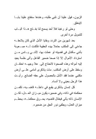 ‫ﺍﻟﺯﺒﻭﻥ، ﻓﻬل ﻋﻠﻴﻨﺎ ﺃﻥ ﻨﻠﺒﻲ ﻁﻠﺒﻪ، ﻭﻋﻨﺩﻫﺎ ﺴﻨﻔﺘﺢ ﻋﻠﻴﻨﺎ ﺒﺎﺒـﺎ‬
                                                ‫ﻻﻴﻨﻐﻠﻕ.‬
‫ﻭﺤﺘﻰ ﻟﻭ ﺭﻏﺒﻨﺎ ﻓﻼ ﺃﺤﺩ ﻴﺴﻤﺢ ﻟﻨﺎ ﺒﻔـﺘﺢ ﻫـﺫﺍ ﺍﻟﺒـﺎﺏ‬
                                     ‫ﻟﻠﺘﻤﻭﻴل ﻤﺭﺓ ﺃﺨﺭﻯ.‬
‫ﺒﻌﺩ ﺸﻬﺭﻴﻥ ﻤﻥ ﺍﻟﺘﺭﺩﺩ ﻭﺒﻘﺎﻴﺎ ﺍﻷﻤل ﺍﻟﺫﻱ ﻜﺎﻥ ﻴﻼﺤﻘـﻪ‬
‫ﺠﺎﺀﻨﻲ ﺇﻟﻰ ﺍﻟﻤﻜﺘﺏ ﺤﺎﻤﻼ ﺒﻴﺩﻩ ﺍﻟﺤﻘﻴﺒﺔ ﻓﺄﻜﺩﺕ ﻟـﻪ ﺼـﻌﻭﺒﺔ‬
‫ﺒﺄﻨﻨﻲ ﺴﺄﻓﺸل ﻓﻲ ﻗﻀﻴﺘﻪ ﻟﻭ ﻋﻤﻠﺕ ﺒﻬﺎ، ﻷﻨﻨـﻲ ﻴـﺎﺌﺱ ﻤـﻥ‬
‫ﺍﺴﺘﺭﺩﺍﺩ ﺍﻷﻤﻭﺍل ﺇﻻ ﺇﺫﺍ ﺼﺤﺎ ﻀﻤﻴﺭ ﺍﻟﻔﺎﻋل ﻭﺃﺘﻰ ﺨﻠﺴﺔ ﻴﻌﻴﺩ‬
‫ﺇﻟﻴﻪ ﺃﻤﻭﺍﻟﻪ ﻭﻫﺫﻩ ﺍﻟﺼﺤﻭﺓ ﻻﺘﺤﺘﺎﺝ ﺇﻟﻲ. ﻋﻼ ﻭﺠﻬـﻪ ﺍﺤﺘﻘـﺎﻥ‬
‫ﻭﺴﻘﻁ ﻋﻠﻰ ﺃﺭﺽ ﺍﻟﻤﻜﺘﺏ. ﻤﺎﺕ ﻴﺎﺫﻜﺭﻯ ﺃﻤﺎﻤﻲ ﻋﻠـﻰ ﺃﺭﺽ‬
‫ﻤﻜﺘﺒﻲ ﻋﻨﺩﻤﺎ ﻓﻘﺩ ﺍﻷﻤل ﺒﺎﻟﺤﺼﻭل ﻋﻠﻰ ﺤﻘﻪ ﺍﻟﻀﺎﺌﻊ. ﺭﺃﻴـﺕ‬
                              ‫ﻫﺫﺍ ﺍﻟﺭﺠل ﺒﻌﻴﻨﻲ ﻭﻻ ﺃﻨﺴﺎﻩ.‬
‫ﻜل ﺇﻨﺴﺎﻥ ﻴﺎﺫﻜﺭﻯ ﻴﻘﺒﻊ ﻓﻲ ﺩﺍﺨﻠـﻪ ﻗﺎﻀـﻴﻪ، ﺘﻜﻤـﻥ‬
‫ﻤﺤﻜﻤﺘﻪ ﻓﻲ ﺫﺍﺘﻪ، ﻭﻓﻲ ﻀﻤﻴﺭﻩ ﻴﻜﻭﻥ ﻤﻴـﺯﺍﻥ ﺍﻟﻌـﺩل، ﻟﻜـﻥ‬
‫ﺍﻹﻨﺴﺎﻥ ﺫﺍﺘﻪ ﻴﺄﺘﻲ ﻓﻴﻐﺘﺎل ﻗﺎﻀﻴﻪ، ﻴﺤـﺭﻕ ﻤﺤﻜﻤﺘـﻪ، ﻴﺤﻁـﻡ‬
               ‫ﻤﻴﺯﺍﻥ ﺍﻟﻌﺩل، ﻭﻴﻁﻔﺊ ﻨﻭﺭ ﺍﻟﺤﻕ ﻤﻥ ﻀﻤﻴﺭﻩ.‬
 