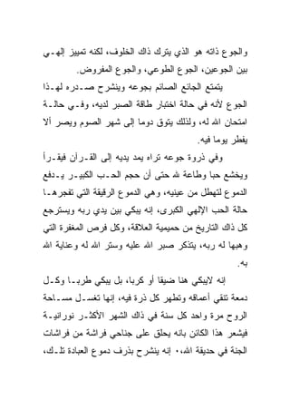 ‫ﻭﺍﻟﺠﻭﻉ ﺫﺍﺘﻪ ﻫﻭ ﺍﻟﺫﻱ ﻴﺘﺭﻙ ﺫﺍﻙ ﺍﻟﺨﻠﻭﻑ، ﻟﻜﻨﻪ ﺘﻤﻴﻴﺯ ﺇﻟﻬـﻲ‬
        ‫ﺒﻴﻥ ﺍﻟﺠﻭﻋﻴﻥ، ﺍﻟﺠﻭﻉ ﺍﻟﻁﻭﻋﻲ، ﻭﺍﻟﺠﻭﻉ ﺍﻟﻤﻔﺭﻭﺽ.‬
‫ﻴﺘﻤﺘﻊ ﺍﻟﺠﺎﺌﻊ ﺍﻟﺼﺎﺌﻡ ﺒﺠﻭﻋﻪ ﻭﻴﻨﺸﺭﺡ ﺼـﺩﺭﻩ ﻟﻬـﺫﺍ‬
‫ﺍﻟﺠﻭﻉ ﻷﻨﻪ ﻓﻲ ﺤﺎﻟﺔ ﺍﺨﺘﺒﺎﺭ ﻁﺎﻗﺔ ﺍﻟﺼﺒﺭ ﻟﺩﻴﻪ، ﻭﻓـﻲ ﺤﺎﻟـﺔ‬
‫ﺍﻤﺘﺤﺎﻥ ﺍﷲ ﻟﻪ، ﻭﻟﺫﻟﻙ ﻴﺘﻭﻕ ﺩﻭﻤﺎ ﺇﻟﻰ ﺸﻬﺭ ﺍﻟﺼﻭﻡ ﻭﻴﺼﺭ ﺃﻻ‬
                                        ‫ﻴﻔﻁﺭ ﻴﻭﻤﺎ ﻓﻴﻪ.‬
‫ﻭﻓﻲ ﺫﺭﻭﺓ ﺠﻭﻋﻪ ﺘﺭﺍﻩ ﻴﻤﺩ ﻴﺩﻴﻪ ﺇﻟﻰ ﺍﻟﻘـﺭﺁﻥ ﻓﻴﻘـﺭﺃ‬
‫ﻭﻴﺨﺸﻊ ﺤﺒﺎ ﻭﻁﺎﻋﺔ ﷲ ﺤﺘﻰ ﺃﻥ ﺤﺠﻡ ﺍﻟﺤـﺏ ﺍﻟﻜﺒﻴـﺭ ﻴـﺩﻓﻊ‬
‫ﺍﻟﺩﻤﻭﻉ ﻟﺘﻬﻁل ﻤﻥ ﻋﻴﻨﻴﻪ، ﻭﻫﻲ ﺍﻟﺩﻤﻭﻉ ﺍﻟﺭﻗﻴﻘﺔ ﺍﻟﺘﻲ ﺘﻔﺠﺭﻫـﺎ‬
‫ﺤﺎﻟﺔ ﺍﻟﺤﺏ ﺍﻹﻟﻬﻲ ﺍﻟﻜﺒﺭﻯ، ﺇﻨﻪ ﻴﺒﻜﻲ ﺒﻴﻥ ﻴﺩﻱ ﺭﺒﻪ ﻭﻴﺴﺘﺭﺠﻊ‬
‫ﻜل ﺫﺍﻙ ﺍﻟﺘﺎﺭﻴﺦ ﻤﻥ ﺤﻤﻴﻤﻴﺔ ﺍﻟﻌﻼﻗﺔ، ﻭﻜل ﻓﺭﺹ ﺍﻟﻤﻐﻔﺭﺓ ﺍﻟﺘﻲ‬
‫ﻭﻫﺒﻬﺎ ﻟﻪ ﺭﺒﻪ، ﻴﺘﺫﻜﺭ ﺼﺒﺭ ﺍﷲ ﻋﻠﻴﻪ ﻭﺴﺘﺭ ﺍﷲ ﻟﻪ ﻭﻋﻨﺎﻴﺔ ﺍﷲ‬
                                                   ‫ﺒﻪ.‬
‫ﺇﻨﻪ ﻻﻴﺒﻜﻲ ﻫﻨﺎ ﻀﻴﻘﺎ ﺃﻭ ﻜﺭﺒﺎ، ﺒل ﻴﺒﻜﻲ ﻁﺭﺒـﺎ ﻭﻜـل‬
‫ﺩﻤﻌﺔ ﺘﻨﻘﻲ ﺃﻋﻤﺎﻗﻪ ﻭﺘﻁﻬﺭ ﻜل ﺫﺭﺓ ﻓﻴﻪ، ﺇﻨﻬﺎ ﺘﻐﺴـل ﻤﺴـﺎﺤﺔ‬
‫ﺍﻟﺭﻭﺡ ﻤﺭﺓ ﻭﺍﺤﺩ ﻜل ﺴﻨﺔ ﻓﻲ ﺫﺍﻙ ﺍﻟﺸﻬﺭ ﺍﻷﻜﺜـﺭ ﻨﻭﺭﺍﻨﻴـﺔ‬
‫ﻓﻴﺸﻌﺭ ﻫﺫﺍ ﺍﻟﻜﺎﺌﻥ ﺒﺎﻨﻪ ﻴﺤﻠﻕ ﻋﻠﻰ ﺠﻨﺎﺤﻲ ﻓﺭﺍﺸﺔ ﻤﻥ ﻓﺭﺍﺸﺎﺕ‬
‫ﺍﻟﺠﻨﺔ ﻓﻲ ﺤﺩﻴﻘﺔ ﺍﷲ،٠ ﺇﻨﻪ ﻴﻨﺸﺭﺡ ﺒﺫﺭﻑ ﺩﻤﻭﻉ ﺍﻟﻌﺒﺎﺩﺓ ﺘﻠـﻙ،‬
 