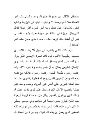 ‫ﺒﺼﺩﻴﻘﺘﻲ ﺍﻷﻜﺜﺭ ﻤﻥ ﻋﺯﻴﺯﺓ/ ﻋﺯﻴﺯﺓ/، ﺭﻏـﻡ ﻜـل ﻤﺸـﺎﻋﺭ‬
‫ﺍﻟﺘﻌﺎﻁﻑ،ﻻ ﺃﺩﻉ ﻓﺭﺼﺔ ﺇﻻ ﻭﺃﺩﻴﻨﻬﺎ، ﺃﺩﻴﻨﻬﺎ ﻓﻲ ﺍﻟﻬﺯﻴﻤﺔ ﻭﺘﺴﻠﻴﻡ‬
‫ﺍﻟﻨﻔﺱ ﻟﻼﻤﺒﺎﻻﺓ، ﻓﻬل ﻫﻨﺎﻙ ﻭﺠﻪ ﺁﺨﺭ ﻟﻠﺴﻭﺀ ﺃﻜﺜﺭ ﻋﻤﻘﺎ ﻜﺫﺍﻙ‬
‫ﺍﻟﺫﻱ ﻴﺒﺘﺯ ﻋﺯﻴﺯﺓ ﻓﻲ ﻋﻼﻗﺔ ﻏﻴﺭ ﺴﻭﻴﺔ ﻤﻌﻬﺎ، ﻻﺃﺠـﺩ ﻨﻔﺴـﻲ‬
‫ﻏﻴﺭ ﺃﻥ ﺃﻤﻘﺕ ﺫﺍﻙ ﺍﻟﺭﺠل ﺒﻜـل ﻤـﺎ ﻟـﺩﻱ ﻤـﻥ ﻤﺸـﺎﻋﺭ‬
                                              ‫ﺍﻻﺸﻤﺌﺯﺍﺯ.‬
‫ﺩﻭﻤﺎ ﻜﻨﺕ ﺃﻨﺎﺩﻱ ﺒﺎﻟﺘﻤﺭﺩ ﻓﻲ ﺴﺒﻴل ﺃﻻ ﻴﻔﻘـﺩ ﺍﻹﻨﺴـﺎﻥ‬
‫ﻁﺒﻴﻌﻴﺘﻪ ﻭﻁﺒﻴﻌﻴﺔ ﺍﻷﺸﻴﺎﺀ ﻓﻴﻪ، ﺫﺍﻙ ﺍﻟﺘﻤﺭﺩ ﺍﻹﻴﺠﺎﺒﻲ ﺍﻟﺫﻱ ﻴﻨﺯل‬
‫ﻟﻤﺒﺎﺭﻜﺘﻪ ﺤﺘﻰ ﺍﻟﻤﻁﺭﻭﻴﺼﻔﻕ ﻟﻪ ﺍﻟﻤﻼﺌﻜـﺔ. ﻓﻘـﻁ ﻴﺎﺒﺸـﺭﻱ‬
‫ﺍﻹﻨﺴﺎﻥ ﺍﻟﻁﺒﻴﻌﻲ ﻴﻤﻜﻥ ﻟﻪ ﺃﻥ ﻴﻨﻌﻡ ﺒﺩﻑﺀ ﻭﻫـﺩﻭﺀ ﺍﻷﺸـﻴﺎﺀ،‬
‫ﻭﺩﻑﺀ ﻭﻫﺩﻭﺀ ﻁﺒﻴﻌﺔ ﺍﻟﺤﻴﺎﺓ، ﻭﺩﻑﺀ ﻭﻫﺩﻭﺀ ﻋﻼﻗﺘﻪ ﻤﻊ ﻨﻔﺴﻪ‬
‫ﻭﻤﻊ ﺍﷲ ﻭﻤﻊ ﺍﻵﺨﺭﻴﻥ.ﺘﻜﻤﻥ ﺭﻭﺡ ﺍﻟﻤﺨﺎﻁﺭﺓ ﻴﺎﺒﺸﺭﻱ ﻋﻨـﺩﻤﺎ‬
‫ﻨﻌﻘﺩ ﺁﻤﺎﻟﻨﺎ ﺍﻟﻜﺒﺭﻯ ﻋﻠﻰ ﺃﻨﺎﺱ ﻏﻴﺭ ﺃﺴﻭﻴﺎﺀ ﻭﻨﻀـﻊ ﻤﻔـﺎﺘﻴﺢ‬
‫ﺤﻴﺎﺘﻨﺎ ﺒﺄﻴﺩﻴﻬﻡ، ﺍﻵﻤﺎل ﺍﻟﻜﺒﺭﻯ ﺘﻌﻘﺩ ﻋﻠﻰ ﺫﻭﻱ ﻨﻔﻭﺱ ﻨﺒﻴﻠـﺔ،‬
‫ﺃﻭﻟﺌﻙ ﺍﻟﺫﻴﻥ ﻴﺭﺘﻘﻭﻥ ﺒﺄﻨﻔﺴﻬﻡ ﻭﺒﻜل ﻤﻥ ﻟﻪ ﺼﻠﺔ ﻗﺭﻴﺒﺔ ﺃﻭﺒﻌﻴﺩﺓ‬
‫ﺒﻬﻡ، ﺍﻟﺫﻴﻥ ﻴﻠﺒﺜﻭﻥ ﺒﺴﻴﺭﺓ ﺤﺴﻨﺔ ﻓﻲ ﺤﻴﺎﺘﻬﻡ ﻭﻓﻲ ﻤﻭﺘﻬﻡ. ﻴﻌﻁﻲ‬
‫ﺍﷲ ﻟﻜل ﺸﻲﺀ ﺤﻘﻪ، ﻓﺄﻨﺕ ﺘﺭﺒﻲ ﺍﺒﻨﻙ ﻭﺘﺨﻠﺹ ﻓﻲ ﺘﺭﺒﻴﺘﻪ، ﻟﻜﻨﻪ‬
‫ﺍﻟﺼﻐﻴﺭ ﺍﻟﺫﻱ ﻴﻌﺠﺯ ﺃﻥ ﻴﻘﺩﻡ ﻟﻙ ﺸﻴﺌﺎ، ﻴﻔﺠـﺭ ﻓـﻲ ﺃﻋﻤﺎﻗـﻙ‬
 