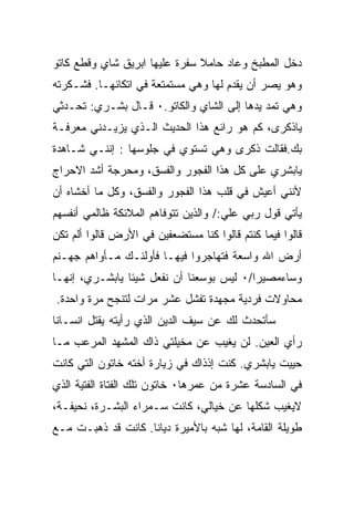 ‫ﺩﺨل ﺍﻟﻤﻁﺒﺦ ﻭﻋﺎﺩ ﺤﺎﻤﻼ ﺴﻔﺭﺓ ﻋﻠﻴﻬﺎ ﺍﺒﺭﻴﻕ ﺸﺎﻱ ﻭﻗﻁﻊ ﻜﺎﺘﻭ‬
‫ﻭﻫﻭ ﻴﺼﺭ ﺃﻥ ﻴﻘﺩﻡ ﻟﻬﺎ ﻭﻫﻲ ﻤﺴﺘﻤﺘﻌﺔ ﻓﻲ ﺍﺘﻜﺎﺌﻬـﺎ. ﻓﺸـﻜﺭﺘﻪ‬
‫ﻭﻫﻲ ﺘﻤﺩ ﻴﺩﻫﺎ ﺇﻟﻰ ﺍﻟﺸﺎﻱ ﻭﺍﻟﻜﺎﺘﻭ.٠ ﻗـﺎل ﺒﺸـﺭﻱ: ﺘﺤـﺩﺜﻲ‬
‫ﻴﺎﺫﻜﺭﻯ، ﻜﻡ ﻫﻭ ﺭﺍﺌﻊ ﻫﺫﺍ ﺍﻟﺤﺩﻴﺙ ﺍﻟـﺫﻱ ﻴﺯﻴـﺩﻨﻲ ﻤﻌﺭﻓـﺔ‬
‫ﺒﻙ.ﻓﻘﺎﻟﺕ ﺫﻜﺭﻯ ﻭﻫﻲ ﺘﺴﺘﻭﻱ ﻓﻲ ﺠﻠﻭﺴﻬﺎ : ﺇﻨﻨـﻲ ﺸـﺎﻫﺩﺓ‬
‫ﻴﺎﺒﺸﺭﻱ ﻋﻠﻰ ﻜل ﻫﺫﺍ ﺍﻟﻔﺠﻭﺭ ﻭﺍﻟﻔﺴﻕ، ﻭﻤﺤﺭﺠﺔ ﺃﺸﺩ ﺍﻻﺤﺭﺍﺝ‬
‫ﻷﻨﻨﻲ ﺃﻋﻴﺵ ﻓﻲ ﻗﻠﺏ ﻫﺫﺍ ﺍﻟﻔﺠﻭﺭ ﻭﺍﻟﻔﺴﻕ، ﻭﻜل ﻤﺎ ﺃﺨﺸﺎﻩ ﺃﻥ‬
‫ﻴﺄﺘﻲ ﻗﻭل ﺭﺒﻲ ﻋﻠﻲ:/ ﻭﺍﻟﺫﻴﻥ ﺘﺘﻭﻓﺎﻫﻡ ﺍﻟﻤﻼﺌﻜﺔ ﻅﺎﻟﻤﻲ ﺃﻨﻔﺴﻬﻡ‬
‫ﻗﺎﻟﻭﺍ ﻓﻴﻤﺎ ﻜﻨﺘﻡ ﻗﺎﻟﻭﺍ ﻜﻨﺎ ﻤﺴﺘﻀﻌﻔﻴﻥ ﻓﻲ ﺍﻷﺭﺽ ﻗﺎﻟﻭﺍ ﺃﻟﻡ ﺘﻜﻥ‬
‫ﺃﺭﺽ ﺍﷲ ﻭﺍﺴﻌﺔ ﻓﺘﻬﺎﺠﺭﻭﺍ ﻓﻴﻬـﺎ ﻓﺄﻭﻟﺌـﻙ ﻤـﺄﻭﺍﻫﻡ ﺠﻬـﻨﻡ‬
‫ﻭﺴﺎﺀﻤﺼﻴﺭﺍ/٠ ﻟﻴﺱ ﺒﻭﺴﻌﻨﺎ ﺃﻥ ﻨﻔﻌل ﺸﻴﺌﺎ ﻴﺎﺒﺸـﺭﻱ، ﺇﻨﻬـﺎ‬
‫ﻤﺤﺎﻭﻻﺕ ﻓﺭﺩﻴﺔ ﻤﺠﻬﺩﺓ ﺘﻔﺸل ﻋﺸﺭ ﻤﺭﺍﺕ ﻟﺘﻨﺠﺢ ﻤﺭﺓ ﻭﺍﺤﺩﺓ.‬
‫ﺴﺄﺘﺤﺩﺙ ﻟﻙ ﻋﻥ ﺴﻴﻑ ﺍﻟﺩﻴﻥ ﺍﻟﺫﻱ ﺭﺃﻴﺘﻪ ﻴﻘﺘل ﺍﻨﺴـﺎﻨﺎ‬
‫ﺭﺃﻱ ﺍﻟﻌﻴﻥ. ﻟﻥ ﻴﻐﻴﺏ ﻋﻥ ﻤﺨﻴﻠﺘﻲ ﺫﺍﻙ ﺍﻟﻤﺸﻬﺩ ﺍﻟﻤﺭﻋﺏ ﻤـﺎ‬
‫ﺤﻴﻴﺕ ﻴﺎﺒﺸﺭﻱ. ﻜﻨﺕ ﺇﺫﺫﺍﻙ ﻓﻲ ﺯﻴﺎﺭﺓ ﺃﺨﺘﻪ ﺨﺎﺘﻭﻥ ﺍﻟﺘﻲ ﻜﺎﻨﺕ‬
‫ﻓﻲ ﺍﻟﺴﺎﺩﺴﺔ ﻋﺸﺭﺓ ﻤﻥ ﻋﻤﺭﻫﺎ٠ ﺨﺎﺘﻭﻥ ﺘﻠﻙ ﺍﻟﻔﺘﺎﺓ ﺍﻟﻔﺘﻴﺔ ﺍﻟﺫﻱ‬
‫ﻻﻴﻐﻴﺏ ﺸﻜﻠﻬﺎ ﻋﻥ ﺨﻴﺎﻟﻲ، ﻜﺎﻨﺕ ﺴـﻤﺭﺍﺀ ﺍﻟﺒﺸـﺭﺓ، ﻨﺤﻴﻔـﺔ،‬
‫ﻁﻭﻴﻠﺔ ﺍﻟﻘﺎﻤﺔ، ﻟﻬﺎ ﺸﺒﻪ ﺒﺎﻷﻤﻴﺭﺓ ﺩﻴﺎﻨﺎ. ﻜﺎﻨﺕ ﻗﺩ ﺫﻫﺒـﺕ ﻤـﻊ‬
 