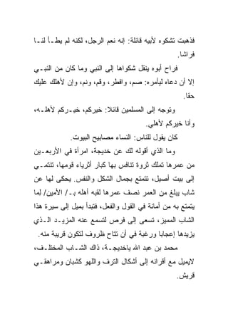 ‫ﻓﺫﻫﺒﺕ ﺘﺸﻜﻭﻩ ﻷﺒﻴﻪ ﻗﺎﺌﻠﺔ: ﺇﻨﻪ ﻨﻌﻡ ﺍﻟﺭﺠل، ﻟﻜﻨﻪ ﻟﻡ ﻴﻁـﺄ ﻟﻨـﺎ‬
                                                   ‫ﻓﺭﺍﺸﺎ.‬
‫ﻓﺭﺍﺡ ﺃﺒﻭﻩ ﻴﻨﻘل ﺸﻜﻭﺍﻫﺎ ﺇﻟﻰ ﺍﻟﻨﺒﻲ ﻭﻤﺎ ﻜﺎﻥ ﻤﻥ ﺍﻟﻨﺒـﻲ‬
‫ﺇﻻ ﺃﻥ ﺩﻋﺎﻩ ﻟﻴﺄﻤﺭﻩ: ﺼﻡ، ﻭﺍﻓﻁﺭ، ﻭﻗﻡ، ﻭﻨﻡ، ﻭﺇﻥ ﻷﻫﻠﻙ ﻋﻠﻴﻙ‬
                                                     ‫ﺤﻘﺎ.‬
‫ﻭﺘﻭﺠﻪ ﺇﻟﻰ ﺍﻟﻤﺴﻠﻤﻴﻥ ﻗﺎﺌﻼ: ﺨﻴﺭﻜﻡ، ﺨﻴـﺭﻜﻡ ﻷﻫﻠـﻪ،‬
                                        ‫ﻭﺃﻨﺎ ﺨﻴﺭﻜﻡ ﻷﻫﻠﻲ.‬
             ‫ﻜﺎﻥ ﻴﻘﻭل ﻟﻠﻨﺎﺱ: ﺍﻟﻨﺴﺎﺀ ﻤﺼﺎﺒﻴﺢ ﺍﻟﺒﻴﻭﺕ.‬
‫ﻭﻤﺎ ﺍﻟﺫﻱ ﺃﻗﻭﻟﻪ ﻟﻙ ﻋﻥ ﺨﺩﻴﺠﺔ، ﺍﻤﺭﺃﺓ ﻓﻲ ﺍﻷﺭﺒﻌـﻴﻥ‬
‫ﻤﻥ ﻋﻤﺭﻫﺎ ﺘﻤﻠﻙ ﺜﺭﻭﺓ ﺘﻨﺎﻓﺱ ﺒﻬﺎ ﻜﺒﺎﺭ ﺃﺜﺭﻴﺎﺀ ﻗﻭﻤﻬﺎ، ﺘﻨﺘﻤـﻲ‬
‫ﺇﻟﻰ ﺒﻴﺕ ﺃﺼﻴل، ﺘﺘﻤﺘﻊ ﺒﺠﻤﺎل ﺍﻟﺸﻜل ﻭﺍﻟﻨﻔﺱ. ‪‬ﺤﻜﻰ ﻟﻬﺎ ﻋﻥ‬
          ‫ﻴ‬
‫ﺸﺎﺏ ﻴﺒﻠﻎ ﻤﻥ ﺍﻟﻌﻤﺭ ﻨﺼﻑ ﻋﻤﺭﻫﺎ ﻟﻘﺒﻪ ﺃﻫﻠﻪ ﺒـ/ ﺍﻷﻤﻴﻥ/ ِﻤﺎ‬
  ‫ﻟ‬
‫ﻴﺘﻤﺘﻊ ﺒﻪ ﻤﻥ ﺃﻤﺎﻨﺔ ﻓﻲ ﺍﻟﻘﻭل ﻭﺍﻟﻔﻌل، ﻓﺘﺒﺩﺃ ﺒﻤﻴل ﺇﻟﻰ ﺴﻴﺭﺓ ﻫﺫﺍ‬
‫ﺍﻟﺸﺎﺏ ﺍﻟﻤﻤﻴﺯ، ﺘﺴﻌﻰ ﺇﻟﻰ ﻓﺭﺹ ﻟﺘﺴﻤﻊ ﻋﻨﻪ ﺍﻟﻤﺯﻴـﺩ ﺍﻟـﺫﻱ‬
 ‫ﻴﺯﻴﺩﻫﺎ ﺇﻋﺠﺎﺒﺎ ﻭﺭﻏﺒﺔ ﻓﻲ ﺃﻥ ﺘﺘﺎﺡ ﻅﺭﻭﻑ ﻟﺘﻜﻭﻥ ﻗﺭﻴﺒﺔ ﻤﻨﻪ.‬
‫ﻤﺤﻤﺩ ﺒﻥ ﻋﺒﺩ ﺍﷲ ﻴﺎﺨﺩﻴﺠـﺔ، ﺫﺍﻙ ﺍﻟﺸـﺎﺏ ﺍﻟﻤﺨﺘﻠـﻑ،‬
‫ﻻﻴﻤﻴل ﻤﻊ ﺃﻗﺭﺍﻨﻪ ﺇﻟﻰ ﺃﺸﻜﺎل ﺍﻟﺘﺭﻑ ﻭﺍﻟﻠﻬﻭ ﻜﺸﺒﺎﻥ ﻭﻤﺭﺍﻫﻘـﻲ‬
                                                   ‫ﻗﺭﻴﺵ.‬
 