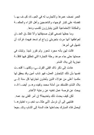 ‫ﺍﻟﻌﻤﺭ ﻨﺼﻑ ﻋﻤﺭﻫﺎ ﻭﻻﺘﺠﺎﺭﺏ ﻟﻪ ﻓﻲ ﺍﻟﺤﻴـﺎﺓ، ﻜﻴـﻑ ﺒﻬـﺎ‬
‫ﺘﻔﻀﻠﻪ ﻋﻠﻰ ﻜﺒﺎﺭ ﺍﻟﻭﺠﻬﺎﺀ ﻭﺍﻟﻨﺎﻀﺠﻴﻥ ﻭﺃﻫل ﺍﻟﺜﺭﺍﺀ ﻭﺍﻟﺤﻜﻤـﺔ‬
           ‫ﻭﺍﻟﻤﻜﺎﻨﺔ ﺍﻻﺤﺘﻤﺎﻋﻴﺔ ﺍﻟﺫﻴﻥ ﻴﺘﺒﺎﺭﺯﻭﻥ ﻟﻜﺴﺏ ﻭﺩﻫﺎ.‬
‫ﻭﻤﺎ ﺠﻌﻠﻬﺎ ﺘﺼﻐﻲ ﻟﻘﻭل ﺼﺩﻴﻘﺎﺘﻬﺎ ﻭﺃﻻ ﺘﻁﻠـﻕ ﺍﻟﻌﻨـﺎﻥ‬
‫ﻟﻌﻭﺍﻁﻔﻬﺎ ﺃﻨﻬﺎ ﻤﺭﺕ ﺒﺘﺠﺭﺒ ﹶﻲ ﺯﻭﺍﺝ ﻟﻡ ﺘﺴﻌﺩ ﻓﻴﻬﻤﺎ، ﻓﺭﺃﺕ ﺃﻥ‬
                             ‫ﺘ‬
                                        ‫ﺘﺘﻤﻬل ﻓﻲ ﺃﻤﺭﻫﺎ.‬
‫ﻗﺎﻟﺕ ﻟﻬﻥ ﺒﺄﻨﻪ ﻤﺠﺭﺩ ﺸﻌﻭﺭ ﻭﻟﻡ ﺘﻘﺭﺭ ﺸﻴﺌﺎ. ﻭﻟﺒﺜﺕ ﻓﻲ‬
‫ﺼﻤﺘﻬﺎ ﺤﺘﻰ ﺠﺎﺀ ﻤﻭﻋﺩ ﺭﺤﻠﺔ ﺍﻟﺘﺠﺎﺭﺓ ﺍﻟﺘﻲ ﺘﻨﻁﻠﻕ ﻓﻴﻬﺎ ﻗﺎﻓﻠـﺔ‬
                                   ‫ﺘﺠﺎﺭﻴﺔ ﺇﻟﻰ ﺒﻼﺩ ﺍﻟﺸﺎﻡ.‬
‫ﻋﺎﺩﺕ ﺇﻟﻰ ﺫﻜﺭ ﺫﺍﻙ ﺍﻟﻔﺘﻰ ﺍﻟﻘﺭﺸـﻲ، ﻭﻟﻜﻨﻬـﺎ ﺃﻗﻨﻌـﺕ‬
‫ﻨﻔﺴﻬﺎ ﺒﺄﻥ ﺫﻟﻙ ﻻﻴﺘﺠﺎﻭﺯ ﺍﻟﻌﻤل، ﻓﻬﻭ ﺸﺎﺏ ﺃﻤﻴﻥ ﻭﻗﺩ ﻴﺤﻘﻕ ﻟﻬﺎ‬
‫ﻤﻜﺴﺒﺎ ﺃﻋﻠﻰ ﻤﻥ ﻫﺅﻻﺀ ﺍﻟﺫﻴﻥ ﻴﺄﺨﺫﻭﻥ ﺘﺠﺎﺭﺘﻬﺎ ﻜل ﺴﻨﺔ ﺇﻟـﻰ‬
‫ﺒﻼﺩ ﺍﻟﺸﺎﻡ، ﻓﻠﺘﺴﺘﻔﺩ ﻤﻥ ﺃﻤﺎﻨﺔ ﻤﺤﻤﺩ ﻭﺘﻔﻴﺩﻩ ﻭﻫـﻭ ﺃﻴﻀـﺎ ﻗـﺩ‬
           ‫ﻴﺒﺤﺙ ﻋﻥ ﻓﺭﺼﺔ ﻋﻤل ﺘﻐﻨﻴﻪ ﻋﻥ ﺭﻋﺎﻴﺔ ﺍﻷﻏﻨﺎﻡ.‬
‫ﻟﻜﻥ ﻜﻴﻑ ﻴﺤﺩﺙ ﺫﻟﻙ ﻴﺎﺨﺩﻴﺠﺔ؟ ﺇﻥ ﺃﻤﺭ ﺍﻟﻔﺘﻰ ﺒﻴﺩ ﻋﻤﻪ.‬
‫ﻓﺘﻨﺘﻬﻲ ﺇﻟﻰ ﺃﻥ ﺘﺭﺴل ﻷﺒﻲ ﻁﺎﻟـﺏ ﺘﺨﺒـﺭﻩ ﺍﺨﺘﻴﺎﺭﻫـﺎ‬
‫ﻟﻴﺤﻤل ﻓﺘﺎﻩ ﺍﻟﻤﺒﺎﺭﻙ ﺒﻀﺎﻋﺘﻬﺎ ﻫﺫﻩ ﺍﻟﺴﻨﺔ ﺇﻟﻰ ﺍﻟﺸﺎﻡ، ﻭﺘﺸـﺠﻴﻌﺎ‬
 