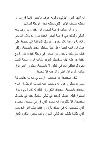 ‫ﻟﻪ ﻷﻨﻬﺎ ﺍﻟﻤﺭﺓ ﺍﻷﻭﻟﻰ، ﻭﻜﻭﻨﻪ ‪‬ﺭﻑ ﺒﺎﻷﻤﻴﻥ ﻓﺈﻨﻬﺎ ﻗﺭﺭﺕ ﺃﻥ‬
                       ‫ﻋ‬
      ‫ﺘﻌﻁﻴﻪ ﻀﻌﻑ ﺍﻷﺠﺭ ﺍﻟﺫﻱ ﻴﻌﻁﻴﻪ ﺘﺠﺎﺭ ﺍﻟﺭﺤﻠﺔ ﻟﻌﻤﺎﻟﻬﻡ.‬
‫ﻴﺭﻯ ﺃﺒﻭ ﻁﺎﻟﺏ ﻓﺭﺼﺔ ﻟﻴﺤﺴﻥ ﺍﺒﻥ ﺃﺨﻴﻪ ﻤـﻥ ﻭﻀـﻌﻪ‬
‫ﺍﻟﻤﺎﻟﻲ ﻭﻜﺫﻟﻙ ﻫﻲ ﻓﺭﺼﺔ ﻟﻴﺨﺒﺭ ﺍﻟﺤﻴﺎﺓ ﻤـﻥ ﺨـﻼل ﺍﻟﺴـﻔﺭ‬
‫ﻭﺍﻟﻐﺭﺒﺔ ﻭﺭﺅﻴﺔ ﺒﻼﺩ ﺃﺨﺭﻯ، ﻓﻴﺭﺴل ﺍﻟﻤﻭﺍﻓﻘﺔ ﺇﻟﻰ ﺨﺩﻴﺠﺔ ﻋﻠﻰ‬
‫ﻋﻤل ﺍﺒﻥ ﺃﺨﻴﻪ ﻟﺩﻴﻬﺎ.: ﻫل ﺤﻘﺎ ﺴﻴﺄﺘﻴﻙ ﻤﺤﻤﺩ ﻴﺎﺨﺩﻴﺠﺔ، ﻭﻟﻜﻥ‬
‫ﻜﻴﻑ ﺴﺘﺭﺴﻠﻴﻪ ﻟﻭﺤﺩﻩ ﻭﻫﻭ ﺼﻐﻴﺭ ﻓﻲ ﺭﺤﻠﺔ ﻜﻬﺫﻩ، ﻫل ﻭﻗـﻊ‬
‫ﺍﺨﺘﻴﺎﺭﻙ ﻋﻠﻴﻪ ﻷﻨﻪ ﺴﻴﻜﺴﺒﻙ ﺍﻟﻤﺯﻴﺩ ﺒﺄﻤﺎﻨﺘﻪ ﺃﻡ ﺃﻥ ﺸﻌﻠﺔ ﺍﻟﺤﺏ‬
‫ﻨﺤﻭﻩ ﻟﻡ ﺘﻨﻁﻔﺊ ﺒﻌﺩ ﻓﻲ ﻗﻠﺒﻙ، ﻻ ﻴﺎﺨﺩﻴﺠﺔ، ﺴﻴﻜﻭﻥ ﺍﻷﻤﺭ ﻓﻭﻕ‬
                ‫ﻁﺎﻗﺘﻪ ﻭﻟﻡ ﻴﻭﺍﻓﻕ ﺍﻟﻔﺘﻰ ﻭﻻ ﻋﻤﻪ ﺇﻻ ﻟﻠﺤﺎﺠﺔ.‬
‫ﻟﻴﻜﻥ ﻴﺎﺨﺩﻴﺠﺔ،ﺇﻨﻪ ﻀﻌﻴﻑ، ﺍﺭﺴـﻠﻲ ﻤﻌـﻪ ﺨﺎﺩﻤـﻙ/‬
‫ﻤﻴﺴﺭﺓ/ ﺴﻴﻜﻭﻥ ﻋﻭﻨﺎ ﻟﻪ ﻭﻴﺨﻔﻑ ﻋﻨﻪ ﺘﻌـﺏ ﺍﻟﺭﺤﻠـﺔ، ﺇﻨـﻪ‬
‫ﻤﺤﻤﺩﻙ ﻴﺎﺨﺩﻴﺠﺔ، ﻤﺤﻤﺩﻙ ﺍﻟﺫﻱ ﺭﻕ ﻗﻠﺒﻙ ﻟﻪ ﻜﻤﺎ ﻟـﻡ ﻴـﺭﻕ‬
‫ﻟﻤﺨﻠﻭﻕ ﻗﺒﻠﻪ، ﺃﻨﻴﺴﻙ ﺍﻟﻭﺤﻴﺩ ﻓﻲ ﻟﻴﺎﻟﻲ ﺍﺸﺘﻌﺎل ﺤﺒﻪ ﻓﻲ ﻨﻔﺴـﻙ‬
‫ﻴﺎﺨﺩﻴﺠﺔ، ﺃﻻ ﺘﺫﻜﺭﻴﻪ، ﺇﻨﻪ ﻤﺤﻤﺩ ﺍﻟﺫﻱ ﻗﺭﺭﺘﻲ ﻨﺴﻴﺎﻨﻪ، ﻤﺤﻤـﺩ‬
‫ﺍﻟﺫﻱ ﺘﺤﺘﻔﻅﻴﻥ ﻟﻪ ﻓﻲ ﻨﻔﺴﻙ ﺒﺄﺭﻕ ﻭﺃﻋﺫﺏ ﻤﺸـﺎﻋﺭ ﺍﻟﺤـﺏ،‬
‫ﺍﻟﺫﻱ ﻁﺎﻟﻤﺎ ﻁﺎﻟﺕ ﺒﻙ ﻟﻴﺎﻟﻲ ﺍﻟﺸﻭﻕ ﻭﺃﻨﺕ ﺴﺎﻫﺭﺓ ﺒﺫﻜﺭﻩ ﺍﻟﻌﺒﻕ‬
                                                      ‫.‬
 