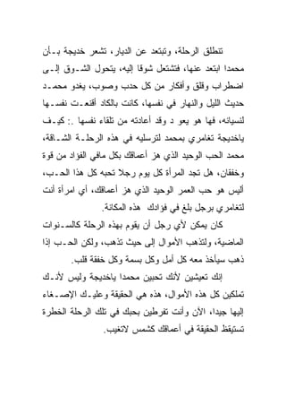 ‫ﺘﻨﻁﻠﻕ ﺍﻟﺭﺤﻠﺔ، ﻭﺘﺒﺘﻌﺩ ﻋﻥ ﺍﻟﺩﻴﺎﺭ، ﺘﺸﻌﺭ ﺨﺩﻴﺠﺔ ﺒـﺄﻥ‬
‫ﻤﺤﻤﺩﺍ ﺍﺒﺘﻌﺩ ﻋﻨﻬﺎ، ﻓﺘﺸﺘﻌل ﺸﻭﻗﺎ ﺇﻟﻴﻪ، ﻴﺘﺤﻭل ﺍﻟﺸـﻭﻕ ﺇﻟـﻰ‬
‫ﺍﻀﻁﺭﺍﺏ ﻭﻗﻠﻕ ﻭﺃﻓﻜﺎﺭ ﻤﻥ ﻜل ﺤﺩﺏ ﻭﺼﻭﺏ، ﻴﻐﺩﻭ ﻤﺤﻤـﺩ‬
‫ﺤﺩﻴﺙ ﺍﻟﻠﻴل ﻭﺍﻟﻨﻬﺎﺭ ﻓﻲ ﻨﻔﺴﻬﺎ، ﻜﺎﻨﺕ ﺒﺎﻟﻜﺎﺩ ﺃﻗﻨﻌـﺕ ﻨﻔﺴـﻬﺎ‬
‫ﻟﻨﺴﻴﺎﻨﻪ، ﻓﻬﺎ ﻫﻭ ﻴﻌﻭ ﺩ ﻭﻗﺩ ﺃﻋﺎﺩﺘﻪ ﻤﻥ ﺘﻠﻘﺎﺀ ﻨﻔﺴﻬﺎ .: ﻜﻴـﻑ‬
‫ﻴﺎﺨﺩﻴﺠﺔ ﺘﻐﺎﻤﺭﻱ ﺒﻤﺤﻤﺩ ﻟﺘﺭﺴﻠﻴﻪ ﻓﻲ ﻫﺫﻩ ﺍﻟﺭﺤﻠـﺔ ﺍﻟﺸـﺎﻗﺔ،‬
‫ﻤﺤﻤﺩ ﺍﻟﺤﺏ ﺍﻟﻭﺤﻴﺩ ﺍﻟﺫﻱ ﻫﺯ ﺃﻋﻤﺎﻗﻙ ﺒﻜل ﻤﺎﻓﻲ ﺍﻟﻔﺅﺍﺩ ﻤﻥ ﻗﻭﺓ‬
‫ﻭﺨﻔﻘﺎﻥ، ﻫل ﺘﺠﺩ ﺍﻟﻤﺭﺃﺓ ﻜل ﻴﻭﻡ ﺭﺠﻼ ﺘﺤﺒﻪ ﻜل ﻫﺫﺍ ﺍﻟﺤـﺏ،‬
‫ﺃﻟﻴﺱ ﻫﻭ ﺤﺏ ﺍﻟﻌﻤﺭ ﺍﻟﻭﺤﻴﺩ ﺍﻟﺫﻱ ﻫﺯ ﺃﻋﻤﺎﻗﻙ، ﺃﻱ ﺍﻤﺭﺃﺓ ﺃﻨﺕ‬
                ‫ﻟﺘﻐﺎﻤﺭﻱ ﺒﺭﺠل ﺒﻠﻎ ﻓﻲ ﻓﺅﺍﺩﻙ ﻫﺫﻩ ﺍﻟﻤﻜﺎﻨﺔ.‬
‫ﻜﺎﻥ ﻴﻤﻜﻥ ﻷﻱ ﺭﺠل ﺃﻥ ﻴﻘﻭﻡ ﺒﻬﺫﻩ ﺍﻟﺭﺤﻠﺔ ﻜﺎﻟﺴـﻨﻭﺍﺕ‬
‫ﺍﻟﻤﺎﻀﻴﺔ، ﻭﻟﺘﺫﻫﺏ ﺍﻷﻤﻭﺍل ﺇﻟﻰ ﺤﻴﺙ ﺘﺫﻫﺏ، ﻭﻟﻜﻥ ﺍﻟﺤـﺏ ﺇﺫﺍ‬
       ‫ﺫﻫﺏ ﺴﻴﺄﺨﺫ ﻤﻌﻪ ﻜل ﺃﻤل ﻭﻜل ﺒﺴﻤﺔ ﻭﻜل ﺨﻔﻘﺔ ﻗﻠﺏ.‬
‫ﺇﻨﻙ ﺘﻌﻴﺸﻴﻥ ﻷﻨﻙ ﺘﺤﺒﻴﻥ ﻤﺤﻤﺩﺍ ﻴﺎﺨﺩﻴﺠﺔ ﻭﻟﻴﺱ ﻷﻨـﻙ‬
‫ﺘﻤﻠﻜﻴﻥ ﻜل ﻫﺫﻩ ﺍﻷﻤﻭﺍل، ﻫﺫﻩ ﻫﻲ ﺍﻟﺤﻘﻴﻘﺔ ﻭﻋﻠﻴـﻙ ﺍﻹﺼـﻐﺎﺀ‬
‫ﺇﻟﻴﻬﺎ ﺠﻴﺩﺍ، ﺍﻵﻥ ﻭﺃﻨﺕ ﺘﻔﺭﻁﻴﻥ ﺒﺤﺒﻙ ﻓﻲ ﺘﻠﻙ ﺍﻟﺭﺤﻠﺔ ﺍﻟﺨﻁﺭﺓ‬
                ‫ﺘﺴﺘﻴﻘﻅ ﺍﻟﺤﻘﻴﻘﺔ ﻓﻲ ﺃﻋﻤﺎﻗﻙ ﻜﺸﻤﺱ ﻻﺘﻐﻴﺏ.‬
 