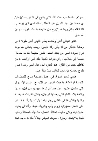 ‫ﺃﺴﺭﺘﻪ. ﻋﻨﺩﻫﺎ ﺴﻴﺼﻤﺕ ﺫﺍﻙ ﺍﻟﺫﻱ ﻴﺸﻴﻊ ﻓﻲ ﺍﻟﻨﺎﺱ ﻤﺴﺘﻬﺯﺀﺍ:/‬
‫ﺇﻥ ﻤﺤﻤﺩ ﺒﻥ ﻋﺒﺩ ﺍﷲ ﺒﻥ ﻋﺒﺩ ﺍﻟﻤﻁﻠﺏ ﺫﻟﻙ ﺍﻟﺫﻱ ﻜﺎﻥ ﻴﺭﻋـﻰ‬
‫ﻟﻨﺎ ﺍﻟﻐﻨﻡ ﺒﺎﻟﻘﺭﺍﺭﻴﻁ ﻗﺩ ﺘﺯﻭﺝ ﻤﻥ ﺨﺩﻴﺠﺔ ﺒﻨـﺕ ﺨﻭﻴﻠـﺩ ﺒـﻥ‬
                                                   ‫ﺃﺴـﺩ/.‬
‫ﺘﻐﺩﻭ ﺍﻟﻠﻴﺎﻟﻲ ﺃﻜﺜﺭ ﻭﺤﺸﺔ، ﻴﻐﺩﻭ ﺍﻟﻨﻬﺎﺭ ﺃﻜﺜﺭ ﻁﻭﻻ ﻓـﻲ‬
‫ﻭﺤﺸﺔ ﺍﻨﺘﻅﺎﺭ ﻤﻥ ﻗﺩ ﻴﺄﺘﻲ ﻭﻗﺩ ﻻﻴﺄﺘﻲ، ﻭﺒﻐﺘﺔ ﻴﺘﻌﺎﻟﻰ ﺼـﻭﺕ‬
‫ﻓﺭﺡ ﺒﻌﻭﺩﺓ ﺍﻟﻌﻴﺭ ﻤﻥ ﺒﻼﺩ ﺍﻟﺸﺎﻡ، ﺘﺸﻌﺭ ﺨﺩﻴﺠﺔ ﺒﺄﻨـﻪ ﺤﻤـل‬
‫ﺸﻤﺴﺎ ﺇﻟﻰ ﻅﻼﻤﻬﺎ، ﻭﺃﻱ ﻨﺒﺭﺍﺕ ﺫﻫﺒﻴﺔ ﺘﻠﻙ ﺍﻟﺘﻲ ﺃﺯﺍﺤﺕ ﻋـﻥ‬
‫ﻜﺎﻫﻠﻬﺎ ﺠﺒﻼ ﻤﻥ ﺍﻟﻘﻠﻕ، ﻋﺎﺩ ﺍﻟﻌﻴﺭ، ﺃﺠل ﻋﺎﺩ ﺍﻟﻌﻴﺭ ﻭﻫـﺎ ﻫـﻭ‬
                 ‫ﻴﻠﻭﺡ ﺒﻌﻭﺩﺘﻪ ﻤﻥ ﺒﻌﻴﺩ ﻜﻐﺎﺌﺏ ﻤﻨﺫ ﻤﺎﺌﺔ ﻋﺎﻡ.‬
‫ﻫﺎﻫﻲ ﺸﻤﺱ ﺘﺸﺭﻕ ﻓﻲ ﺃﻋﻤﺎﻕ ﺨﺩﻴﺠﺔ ﻤـﻊ ﺍﻟﻠﺤﻅـﺎﺕ‬
‫ﺍﻟﺫﻫﺒﻴﺔ ﺍﻟﺭﺍﻋﺸﺔ، ﻴﺘﺤﺩﺙ ﺍﻟﻨﺎﺱ ﻋﻥ ﺍﻷﺭﺒﺎﺡ، ﻋـﻥ ﺍﻷﻤـﻭﺍل‬
‫ﺍﻟﺘﻲ ﺴﺘﺤل ﻋﻠﻴﻬﻡ، ﻋﻥ ﻫﺩﻴﺎ ﻟﻡ ﺘﺭﻫﺎ ﻋﻴﻭﻨﻬﻡ ﻤﻥ ﻗﺒل، ﻋـﻥ‬
‫ﺭﺍﺌﺤﺔ ﺒﻼﺩ ﺍﻟﺸﺎﻡ ﺍﻟﺘﻲ ﻴﺤﻤﻠﻬﺎ ﺍﻟﺭﺠﺎل، ﻭﻟﻜﻥ ﻨﻅﺭﺍﺕ ﺨﺩﻴﺠـﺔ‬
‫ﻭﻗﻠﺒﻬﺎ ﻭﺘﻔﻜﻴﺭﻫﺎ ﻓﻲ ﺃﻨﻔﺎﺱ ﺭﺠل ﻭﺍﺤﺩ ﻴﺜﺒﺕ ﻟﻬﺎ ﺒﺄﻨـﻪ ﻗـﺎﺩﺭ‬
‫ﻋﻠﻰ ﺘﺤﻤل ﻤﺴﺅﻭﻟﻴﺔ ﺯﻭﺝ ﻭﺃﺏ ﻭﺸﺭﻴﻙ ﺤﻴﺎﺓ، ﻭﺃﻨﻪ ﻟﻥ ﻴﺨ ‪‬ﺏ‬
 ‫ﻴ‬
‫ﺃﻤﻠﻬﺎ ﻓﻴﻪ، ﻭﻟﻜﻥ ﻤﺎﻟﻬﺫﻩ ﺍﻟﻘﺎﻓﻠﺔ ﻻﺘﺼل، ﻤﺎ ﻟﻬﺫﻩ ﺍﻟﻤﺴﺎﻓﺔ ﻭﻜﺄﻨﻬﺎ‬
‫ﺘﺄﺨﺫ ﺒﺎﻻﺒﺘﻌﺎﺩ، ﻭﻤﺎﺯﺍل ﺼﻭﺕ ﺍﻟﻤﺒﺸﺭ ﻴﺘﻸﻷ ﺒﺎﻟﻨـﺩﺍﺀ ﺤـﺎﻤﻼ‬
 