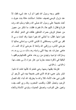 ‫ﻓﺘﻐﻴﺭ ﻭﺠﻪ ﺭﺴﻭل ﺍﷲ ﺘﻐﻴﺭﺍ ﻟﻡ ﺃﺭﻩ ﻋﻨﺩ ﺸﻲﺀ ﻗﻁ، ﺇﻻ‬
‫ﻋﻨﺩ ﻨﺯﻭل ﺍﻟﻭﺤﻲ.ﺘﻀﻴﻑ ﻋﺎﺌﺸﺔ: ﺍﺴﺘﺄﺫﻨﺕ ﻫﺎﻟﺔ ﺒﻨﺕ ﺨﻭﻴﻠـﺩ‬
‫ﺃﺨﺕ ﺨﺩﻴﺠﺔ ﻋﻠﻰ ﺭﺴﻭل ﺍﷲ ﺼﻠﻰ ﺍﷲ ﻭﻋﻠﻴﻪ ﻭﺴﻠﻡ، ﻓﻌـﺭﻑ‬
‫ﻓﺎﺭﺘﺎﻉ ﻓﻘﺎل:/ ﺍﻟﻠﻬﻡ ﻫﺎﻟـﺔ/ ﻓﻐﺭﺕ ﻓﻘﻠﺕ: ﻤﺎ ﺘﺫﻜﺭ ﻤﻥ ﻋﺠﻭﺯ‬
‫ﻤﻥ ﻋﺠﺎﺌﺯ ﻗﺭﻴﺵ ﺤﻤﺭﺍﺀ ﺍﻟﺸﺩﻗﻴﻥ ﻫﻠﻜﺕ ﻓﻲ ﺍﻟﺩﻫﺭ ﺃﺒﺩﻟﻙ ﺍﷲ‬
‫ﺨﻴﺭﺍ ﻤﻨﻬﺎ. ﻓﻘﺎل: ﻤﺎ ﺃﺒﺩﻟﻨﻲ ﺍﷲ ﺨﻴﺭﺍ ﻤﻨﻬﺎ، ﻭﻗﺩ ﺁﻤﻨﺕ ﺒـﻲ ﺇﺫ‬
‫ﻜﻔﺭ ﺒﻲ ﺍﻟﻨﺎﺱ، ﻭﺼﺩﻗﺘﻨﻲ ﺇﺫ ﻜﺫﺒﻨﻲ ﺍﻟﻨﺎﺱ، ﻭﻭﺍﺴﺘﻨﻲ ﺒﻤﺎﻟﻬﺎ ﺇﺫ‬
‫ﺤﺭﻤﻨﻲ ﺍﻟﻨﺎﺱ، ﻭﺭﺯﻗﻨﻲ ﺍﷲ ﻭﻟﺩﻫﺎ ﺇﺫ ﺤﺭﻤﻨﻲ ﺃﻭﻻﺩ ﺍﻟﻨﺴـﺎﺀ.‬
‫ﻫﺎﻫﻲ ﻋﺒﺎﺭﺍﺕ ﺨﺩ ﻴﺠﺔ ﺍﻟﺘﻲ ﻭﺍﺴﺘﻪ ﻭﻫـﺩﺃﺕ ﻤـﻥ ﺭﻭﻋـﻪ،‬
‫ﻭﻤﺎﺯﺍﻟﺕ ﺘﻭﺍﺴﻴﻪ ﻭﺘﻬﺩﺉ ﻤﻥ ﺭﻭﻋﻪ، ﻫﺎﻫﻲ ﻜﻠﻤﺎﺘﻬﺎﻭﻤﻭﺍﻗﻔﻬـﺎ‬
‫ﺍﻟﺒﺎﻗﻴﺔ ﻓﻲ ﺫﺍﻜﺭﺓ ﻤﺤﻤﺩ ﺠﺎﺭﻴﺎ ﻤﻥ ﻏﺎﺭ ﺤﺭﺍﺀ ﺇﻟـﻰ ﺤﻀـﻨﻬﺎ:‬
                                        ‫ﺯﻤﻠﻭﻨﻲ.. ﺯﻤﻠﻭﻨﻲ.‬
‫ﻓﺘﺯﻤﻠﻪ ﺒﻘﻠﺒﻬﺎ ﻭﺤﺒﻬﺎ ﻭﻫﻲ ﺘﺘﻤﺘﻡ ﻟﻪ ﻜﺄﻨﻬﺎ ﺘﻨﺸﺩ ﻟﻪ ﻨﺸﻴﺎ:‬
‫ﺍﺒﺸﺭ ﻴﺎﺒﻥ ﻋﻤﻲ، ﻓﻭﺍﷲ ﺍﻟﺫﻱ ﻨﻔﺱ ﺨﺩﻴﺠﺔ ﺒﻴﺩﻩ ﺇﻨﻲ ﻷﺭﺠﻭ ﺃﻥ‬
‫ﺘﻜﻭﻥ ﻨﺒﻲ ﻫﺫﻩ ﺍﻷﻤﺔ، ﻜﻼ ﻭﺍﷲ ﻤﺎ ﻴﺨﺯﻴﻙ ﺍﷲ ﺃﺒﺩﺍ، ﺇﻨﻙ ﻟﺘﺼل‬
‫ﺍﻟﺭﺤﻡ، ﻭﺘﺤﻤل ﺍﻟﻜل، ﻭ ﹸﻜﺴﺏ ﺍﻟﻤﻌﺩﻭﻡ، ﻭ ﹸﻘـﺭﻱ ﺍﻟﻀـﻴﻑ،‬
            ‫ﺘ‬               ‫ﱠ ﺘ‬
‫ﻭﺘﻌﻴﻥ ﻋﻠﻰ ﺍﻟﻨﻭﺍﺌﺏ، ﻭ ﹶﺼ ‪‬ﻕ ﺍﻟﺤﺩﻴﺙ، ﻭﺘﺅﺩﻱ ﺍﻷﻤﺎﻨﺔ.ﻭﺘﺄﺨﺫﻩ‬
                             ‫ﺘ ﺩ‬
 