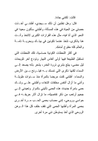 ‫ﻗﺎﻟﺕ: ﻟﻜﻨﻨﻲ ﺠﺎﺩﺓ.‬
‫ﻗﺎل: ﻭﻫل ﺘﻅﻨﻴﻥ ﺃﻥ ﺫﻟﻙ ﺴـﻴﺠﺩﻱ، ﺃﻅﻨﻨـﻲ ﺃﺨـﺫﺕ‬
‫ﺤﺼﺘﻲ ﻤﻥ ﺍﻟﺤﻴﺎﺓ ﻓﻲ ﻫﺫﻩ ﺍﻟﻤﺴﺄﻟﺔ، ﻭﺃﻅﻨﻨﻲ ﺴﺄﻜﻭﻥ ﺴﻌﻴﺩﺍ ﻓﻲ‬
   ‫ﹰ‬
‫ﺍﻟﻨﺤﻭ ﺍﻟﺫﻱ ﺃﻨﺎ ﻓﻴﻪ، ﻤﺜل ﻫﺫﻩ ﺍﻟﻘﺭﺍﺭﺍﺕ ﺍﻟﻜﺒﺭﻯ ﻻ ﹸﺘﺨﺫ ﻭﺃﻨـﺕ‬
         ‫ﺘ‬
‫ﻫﻨﺎ ﻴﺎﺫﻜﺭﻯ، ﹸﺘﺨﺫ ﻋﻨﺩﻤﺎ ﺘﻜﻭﻨﻴﻥ ﻓﻲ ﺒﻴﺘـﻙ ﻭﺒﺤﺭﻴـﺔ ﺘﺎﻤـﺔ‬
                                       ‫ﺘ‬
                                ‫ﻭﺍﻟﻌﺎﻟﻡ ﻜﻠﻪ ﻤﻔﺘﻭﺡ ﺃﻤﺎﻤﻙ.‬
‫ﻓﻲ ﺃﻜﺜﺭ ﺍﻟﻠﺤﻅﺎﺕ ﺍﻟﻜﻭﻨﻴﺔ ﺤﺴﺎﺴﻴﺔ، ﺘﻠﻙ ﺍﻟﻠﺤﻅﺎﺕ ﺍﻟﺘﻲ‬
‫ﺘﺴﺘﻘﺒل ﺍﻟﻁﺒﻴﻌﺔ ﻓﻴﻬﺎ ﺃﻭﻟﻰ ﺃﻨﻔﺎﺱ ﺍﻟﻨﻬﺎﺭ ﻭﺘﻭﺩﻉ ﺁﺨﺭ ﺘﻠﻭﻴﺤﺎﺕ‬
‫ﻟﻴل ﻤﻀﻰ، ﻴﺒﻠﻎ ﺒﺸﺭﻱ ﺫﺭﻭﺓ ﺍﻟﺨﺩﺭ، ﻴﺸﻌﺭ ﺒﺄﻨﻪ ﻴﺼﻌﺩ ﺇﻟـﻰ‬
‫ﺍﻟﺴﻤﺎﺀ ﻟﻜﻨﻬﺎ ﺫﻜﺭﻯ ﺍﻟﺘﻲ ﺘﻤﺴﻙ ﺒـﻪ ﻓﻴﺘـﺭﻨﺢ ﺒـﻴﻥ ﺍﻷﺭﺽ‬
‫ﻭﺍﻟﺴﻤﺎﺀ: ﺃﻅﻨﻨﻲ ﻜﻨﺕ ﻤﺭﻴﻀﺎ ﺒﺎﻟﻤﺭﺃﺓ ﻤﻨﺫ ﺴـﻨﻭﺍﺕ ﻁﻭﻴﻠـﺔ‬
                          ‫ﹰ‬
‫ﻭﺃﻨﻨﻲ ﻤﺎ ﺃﺯﺍل ﺃﺘﻨﻔﺱ ﻤﺨﻠﻔﺎﺕ ﺍﻟﺸﻔﺎﺀ، ﻭﺃﻅﻨﻨﻲ ﻋﻠـﻰ ﻭﺸـﻙ‬
‫ﺤﻤﻰ ﺒﺎﻤﺭﺃﺓ ﺠﺩﻴﺩﺓ، ﻫﺫﻩ ﺍﻟﺤﻤﻰ ﺘﺄﺘﻴﻨﻲ ﺒﺎﻟﺩﻭﺍﺭ ﻭﺘﻌﻴﺩﻨﻲ ﺇﻟـﻰ‬
                             ‫‪‬‬                       ‫‪‬‬
‫ﺠﺤﻴﻡ ﺃﺭﺘﻌﺏ ﻤﻥ ﺫﻜﺭ ﺘﻔﺎﺼﻴﻠﻪ، ﻤﺎ ﺘﺯﺍل ﺁﺜﺎﺭ ﺤﺭﻴﻘـﻪ ﻓـﻲ‬
‫ﺤﻭﺍﺴﻲ ﻭﺭﻭﺤﻲ، ﺇﻨﻨﻲ ﻤﺼﺎﺏ ﺒﺤﻤﻰ ﺍﻟﺤـﺏ ﻤـﺭﺓ ﺃﺨـﺭﻯ‬
                  ‫‪‬‬
‫ﺒﺤﻤﻰ ﺍﻟﻤﺭﺃﺓ ﻭﺃﻅﻨﻬﺎ ﺍﻟﺤﻤﻰ ﺍﻟﺘﻲ ﺘﻘﻑ ﺨﻠﻑ ﻜل ﻫﺫﺍ ﺍﻟـﻭﻫﻥ‬
                            ‫‪‬‬                   ‫‪‬‬
               ‫ﺍﻟﺭﻭﺤﻲ ﺍﻟﺫﻱ ﺃﺨﺫ ﻴﺴﺘﻭﻁﻥ ﻨﻨﻲ ﻤﺭﺓ ﺃﺨﺭﻯ.‬
 