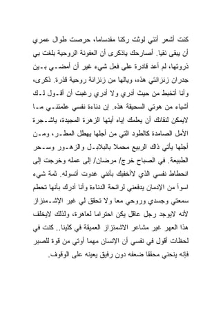 ‫ﻜﻨﺕ ﺃﺸﻌﺭ ﺃﻨﻨﻲ ﻟﻭﺜﺕ ﺭﻜﻨﺎ ﻤﻘﺩﺴﺎﻤﺎ، ﺤﺭﺼﺕ ﻁﻭﺍل ﻋﻤﺭﻱ‬
‫ﺃﻥ ﻴﺒﻘﻰ ﻨﻘﻴﺎ. ﺃﺼﺎﺭﺤﻙ ﻴﺎﺫﻜﺭﻯ ﺃﻥ ﺍﻟﻌﻔﻭﻨﺔ ﺍﻟﺭﻭﺤﻴﺔ ﺒﻠﻐﺕ ﺒﻲ‬
‫ﺫﺭﻭﺘﻬﺎ، ﻟﻡ ﺃﻋﺩ ﻗﺎﺩﺭﺓ ﻋﻠﻰ ﻓﻌل ﺸﻲﺀ ﻏﻴﺭ ﺃﻥ ﺃﻤﻀـﻲ ﺒـﻴﻥ‬
‫ﺠﺩﺭﺍﻥ ﺯﻨﺯﺍﻨﺘﻲ ﻫﺫﻩ، ﻭﻴﺎﻟﻬﺎ ﻤﻥ ﺯﻨﺯﺍﻨﺔ ﺭﻭﺤﻴﺔ ﻗﺫﺭﺓ. ﺫﻜﺭﻯ،‬
‫ﻭﺃﻨﺎ ﺃﺘﺨﺒﻁ ﻤﻥ ﺤﻴﺙ ﺃﺩﺭﻱ ﻭﻻ ﺃﺩﺭﻱ ﺭﻏﺒﺕ ﺃﻥ ﺃﻗـﻭل ﻟـﻙ‬
‫ﺃﺸﻴﺎﺀ ﻤﻥ ﻫﻭﺘﻲ ﺍﻟﺴﺤﻴﻘﺔ ﻫﺫﻩ. ﺇﻥ ﺩﻨﺎﺀﺓ ﻨﻔﺴﻲ ﻋﻠﻤﺘﻨـﻲ ﻤـﺎ‬
‫ﻻﻴﻤﻜﻥ ﻟﻨﻘﺎﺌﻙ ﺃﻥ ﻴﻌﻠﻤﻙ ﺇﻴﺎﻩ ﺃﻴﺘﻬﺎ ﺍﻟﺯﻫﺭﺓ ﺍﻟﻤﺠﻴﺩﺓ، ﻴﺎﺸـﺠﺭﺓ‬
‫ﺍﻷﻤل ﺍﻟﺼﺎﻤﺩﺓ ﻜﺎﻟﻁﻭﺩ ﺍﻟﺘﻲ ﻤﻥ ﺃﺠﻠﻬﺎ ﻴﻬﻁل ﺍﻟﻤﻁـﺭ، ﻭﻤـﻥ‬
‫ﺃﺠﻠﻬﺎ ﻴﺄﺘﻲ ﺫﺍﻙ ﺍﻟﺭﺒﻴﻊ ﻤﺤﻤﻼ ﺒﺎﻟﺒﻼﺒـل ﻭﺍﻟﺯﻫـﻭﺭ ﻭﺴـﺤﺭ‬
‫ﺍﻟﻁﺒﻴﻌﺔ. ﻓﻲ ﺍﻟﺼﺒﺎﺡ ﺨﺭﺝ/ ﻤﺭﻀﺎﻥ/ ﺇﻟﻰ ﻋﻤﻠﻪ ﻭﺨﺭﺠﺕ ﺇﻟﻰ‬
‫ﺍﻨﺤﻁﺎﻁ ﻨﻔﺴﻲ ﺍﻟﺫﻱ ﻻﺃﺨﻔﻴﻙ ﺒﺄﻨﻨﻲ ﻏﺩﻭﺕ ﺃﺘﺴﻭﻟﻪ. ﺜﻤﺔ ﺸﻲﺀ‬
‫ﺍﺴﻭﺃ ﻤﻥ ﺍﻹﺩﻤﺎﻥ ﻴﺩﻓﻌﻨﻲ ﻟﺭﺍﺌﺤﺔ ﺍﻟﺩﻨﺎﺀﺓ ﻭﺃﻨﺎ ﺃﺩﺭﻙ ﺒﺄﻨﻬﺎ ﺘﺤﻁﻡ‬
‫ﺴﻤﻌﺘﻲ ﻭﺠﺴﺩﻱ ﻭﺭﻭﺤﻲ ﻤﻌﺎ ﻭﻻ ﺘﺤﻘﻕ ﻟﻲ ﻏﻴﺭ ﺍﻹﺸـﻤﺌﺯﺍﺯ‬
‫ﻷﻨﻪ ﻻﻴﻭﺠﺩ ﺭﺠل ﻋﺎﻗل ﻴﻜﻥ ﺍﺤﺘﺭﺍﻤﺎ ﻟﻌﺎﻫﺭﺓ، ﻭﻟﺫﻟﻙ ﻻﻴﺨﻠﻑ‬
‫ﻫﺫﺍ ﺍﻟﻌﻬﺭ ﻏﻴﺭ ﻤﺸﺎﻋﺭ ﺍﻻﺸﻤﺌﺯﺍﺯ ﺍﻟﻌﻤﻴﻘﺔ ﻓﻲ ﻜﻠﻴﻨﺎ.. ﻜﻨﺕ ﻓﻲ‬
‫ﻟﺤﻅﺎﺕ ﺃﻗﻭل ﻓﻲ ﻨﻔﺴﻲ ﺃﻥ ﺍﻹﻨﺴﺎﻥ ﻤﻬﻤﺎ ﺃﻭﺘﻲ ﻤﻥ ﻗﻭﺓ ﻟﻠﺼﺒﺭ‬
     ‫ﻓﺈﻨﻪ ﻴﻨﺤﻨﻲ ﻤﺤﻘﻘﺎ ﻀﻌﻔﻪ ﺩﻭﻥ ﺭﻓﻴﻕ ﻴﻌﻴﻨﻪ ﻋﻠﻰ ﺍﻟﻭﻗﻭﻑ.‬
 