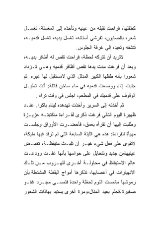 ‫ﻜﻁﻔﻠﻬﺎ، ﻓﺭﺍﺤﺕ ﺘﻘﺒﻠﻪ ﻤﻥ ﻋﻴﻨﻴﻪ ﻭﺘﺄﺨﺫﻩ ﺇﻟﻰ ﺍﻟﻤﻐﺴﻠﺔ، ﺘﻐﺴـل‬
‫ﺸﻌﺭﻩ ﺒﺎﻟﺼﺎﺒﻭﻥ، ﺘﻔﺭﺸﻲ ﺃﺴﻨﺎﻨﻪ، ﺘﻐﺴل ﻴﺩﻴﻪ، ﺘﻐﺴل ﻗﺩﻤﻴـﻪ،‬
                            ‫ﺘﻨﺸﻔﻪ ﻭﺘﻌﻴﺩﻩ ﺇﻟﻰ ﻏﺭﻓﺔ ﺍﻟﺠﻠﻭﺱ.‬
‫ﻻﺘﺭﻴﺩ ﺃﻥ ﺘﺘﺭﻜﻪ ﻟﺤﻅﺔ، ﻓﺭﺍﺤﺕ ﺘﻘﺹ ﻟﻪ ﺃﻅﺎﻓﺭ ﻴﺩﻴـﻪ،‬
‫ﻭﺒﻌﺩ ﺃﻥ ﻓﺭﻏﺕ ﻤﺩﺕ ﻴﺩﻫﺎ ﺘﻘﺹ ﺃﻅﺎﻓﺭ ﻗﺩﻤﻴﻪ ﻭﻫـﻲ ﺘـﺯﺩﺍﺩ‬
‫ﺸﻌﻭﺭﺍ ﺒﺄﻨﻪ ﻁﻔﻠﻬﺎ ﺍﻟﻜﺒﻴﺭ ﺍﻟﻤﺩﻟل ﺍﻟﺫﻱ ﻻﻤﺴﺘﻘﺒل ﻟﻬﺎ ﻏﻴﺭﻩ. ﺜﻡ‬
‫ﺠﻠﺒﺕ ﺇﻨﺎﺀ ﻭﻭﻀﻌﺕ ﻗﺩﻤﻴﻪ ﻓﻲ ﻤﺎﺀ ﺴﺎﺨﻥ ﻗﺎﺌﻠﺔ: ﺃﻨﺕ ﺘﻁﻴـل‬
      ‫ﺍﻟﻭﻗﻭﻑ ﻋﻠﻰ ﻗﺩﻤﻴﻙ ﻓﻲ ﺍﻟﻤﻁﻌﻡ، ﺍﺠﻠﺱ ﻓﻲ ﻭﻗﺕ ﺘﺭﺍﻩ .‬
‫ﺜﻡ ﺃﺨﺫﺘﻪ ﺇﻟﻰ ﺍﻟﺴﺭﻴﺭ ﻭﺃﺨﺫﺕ ﺘﻬﺩﻫﺩﻩ ﻟﻴﻨﺎﻡ ﺒﺎﻜﺭﺍ. ﻋﻨـﺩ‬
‫ﻅﻬﻴﺭﺓ ﺍﻟﻴﻭﻡ ﺍﻟﺘﺎﻟﻲ ﻓﺭﻏﺕ ﺫﻜﺭﻯ ﻟﻘـﺭﺍﺀﺓ ﻤﺎﻜﺘﺒﺘـﻪ ﻋﺯﻴـﺯﺓ‬
‫ﻭﻁﻠﺒﺕ ﺇﻟﻴﻬﺎ ﺃﻥ ﺘﻘﺭﺃﻩ ﺒﻌﻤﻕ، ﻓﺄﺤﻀـﺭﺕ ﺍﻷﻭﺭﺍﻕ ﻭﺠﻠﺴـﺕ‬
‫ﻤﻬﻴﺄﺓ ﻟﻠﻘﺭﺍﺀﺓ: ﻫﺫﻩ ﻫﻲ ﺍﻟﻠﻴﻠﺔ ﺍﻟﺴﺎﺒﻌﺔ ﺍﻟﺘﻲ ﻟﻡ ﺘﺭﻗﺩ ﻓﻴﻬﺎ ﻤﻠﻴﻜﺔ،‬
‫ﻻﺘﻘﻭﻯ ﻋﻠﻰ ﻓﻌل ﺸﻲﺀ ﻏﻴـﺭ ﺃﻥ ﺘﻠﺒـﺙ ﻤﺘﻴﻘﻅـﺔ، ﺘﻐﻤـﺽ‬
‫ﻋﻴﻨﻴﻬﺎﻤﻥ ﺠﺩﻴﺩ ﻭﺘﺘﺤﺎﻴل ﻋﻠﻰ ﺤﻭﺍﺴﻬﺎ ﺒﺄﻨﻬﺎ ﻏﻔـﺕ ﻭﻭﺩﻋـﺕ‬
‫ﻋﺎﻟﻡ ﺍﻻﺴﺘﻴﻘﺎﻅ ﻓﻲ ﻤﺤﺎﻭﻟـﺔ ﺃﺨـﺭﻯ ﻟﻠﻬـﺭﻭﺏ ﻤـﻥ ﺘﻠـﻙ‬
‫ﺍﻻﻨﻬﻴﺎﺭﺍﺕ ﻓﻲ ﺃﻋﺼﺎﺒﻬﺎ، ﺘﺫﻜﺭﻫﺎ ﺃﻤﻭﺍﺝ ﺍﻟﻴﻘﻅﺔ ﺍﻟﻤﺸﺘﻌﻠﺔ ﺒﺄﻥ‬
‫ﺭﻤﻭﺸﻬﺎ ﻤﺎﻟﻤﺴﺕ ﺍﻟﻨﻭﻡ ﻟﺤﻅﺔ ﻭﺍﺤﺩﺓ ﻓﺘﻤﺴـﻲ ﻤﺠـﺭﺩ ﻏﻔـﻭ‬
‫ﺼﻐﻴﺭﺓ ﻜﺤﻠﻡ ﺒﻌﻴﺩ ﺍﻟﻤﻨﺎل،ﻭﻤﺭﺓ ﺃﺨﺭﻯ ﻴﺴﺘﺒﺩ ﺒﻬﺎﺫﺍﺕ ﺍﻟﺸﻌﻭﺭ‬
 