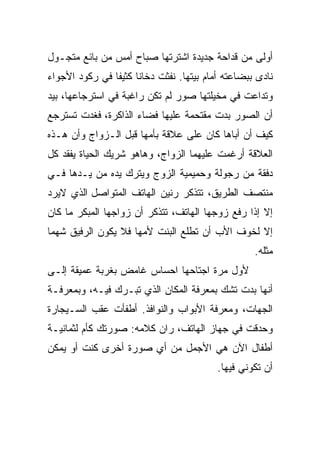 ‫ﺃﻭﻟﻰ ﻤﻥ ﻗﺩﺍﺤﺔ ﺠﺩﻴﺩﺓ ﺍﺸﺘﺭﺘﻬﺎ ﺼﺒﺎﺡ ﺃﻤﺱ ﻤﻥ ﺒﺎﺌﻊ ﻤﺘﺠـﻭل‬
‫ﻨﺎﺩﻯ ﺒﺒﻀﺎﻋﺘﻪ ﺃﻤﺎﻡ ﺒﻴﺘﻬﺎ. ﻨﻔﺜﺕ ﺩﺨﺎﻨﺎ ﻜﺜﻴﻔﺎ ﻓﻲ ﺭﻜﻭﺩ ﺍﻷﺠﻭﺍﺀ‬
‫ﻭﺘﺩﺍﻋﺕ ﻓﻲ ﻤﺨﻴﻠﺘﻬﺎ ﺼﻭﺭ ﻟﻡ ﺘﻜﻥ ﺭﺍﻏﺒﺔ ﻓﻲ ﺍﺴﺘﺭﺠﺎﻋﻬﺎ، ﺒﻴﺩ‬
‫ﺃﻥ ﺍﻟﺼﻭﺭ ﺒﺩﺕ ﻤﻘﺘﺤﻤﺔ ﻋﻠﻴﻬﺎ ﻓﻀﺎﺀ ﺍﻟﺫﺍﻜﺭﺓ، ﻓﻐﺩﺕ ﺘﺴﺘﺭﺠﻊ‬
‫ﻜﻴﻑ ﺃﻥ ﺃﺒﺎﻫﺎ ﻜﺎﻥ ﻋﻠﻰ ﻋﻼﻗﺔ ﺒﺄﻤﻬﺎ ﻗﺒل ﺍﻟـﺯﻭﺍﺝ ﻭﺃﻥ ﻫـﺫﻩ‬
‫ﺍﻟﻌﻼﻗﺔ ﺃﺭﻏﻤﺕ ﻋﻠﻴﻬﻤﺎ ﺍﻟﺯﻭﺍﺝ، ﻭﻫﺎﻫﻭ ﺸﺭﻴﻙ ﺍﻟﺤﻴﺎﺓ ﻴﻔﻘﺩ ﻜل‬
‫ﺩﻓﻘﺔ ﻤﻥ ﺭﺠﻭﻟﺔ ﻭﺤﻤﻴﻤﻴﺔ ﺍﻟﺯﻭﺝ ﻭﻴﺘﺭﻙ ﻴﺩﻩ ﻤﻥ ﻴـﺩﻫﺎ ﻓـﻲ‬
‫ﻤﻨﺘﺼﻑ ﺍﻟﻁﺭﻴﻕ، ﺘﺘﺫﻜﺭ ﺭﻨﻴﻥ ﺍﻟﻬﺎﺘﻑ ﺍﻟﻤﺘﻭﺍﺼل ﺍﻟﺫﻱ ﻻﻴﺭﺩ‬
‫ﺇﻻ ﺇﺫﺍ ﺭﻓﻊ ﺯﻭﺠﻬﺎ ﺍﻟﻬﺎﺘﻑ، ﺘﺘﺫﻜﺭ ﺃﻥ ﺯﻭﺍﺠﻬﺎ ﺍﻟﻤﺒﻜﺭ ﻤﺎ ﻜﺎﻥ‬
‫ﺇﻻ ﻟﺨﻭﻑ ﺍﻷﺏ ﺃﻥ ﺘﻁﻠﻊ ﺍﻟﺒﻨﺕ ﻷﻤﻬﺎ ﻓﻼ ﻴﻜﻭﻥ ﺍﻟﺭﻓﻴﻕ ﺸﻬﻤﺎ‬
                                                   ‫ﻤﺜﻠﻪ.‬
‫ﻷﻭل ﻤﺭﺓ ﺍﺠﺘﺎﺤﻬﺎ ﺍﺤﺴﺎﺱ ﻏﺎﻤﺽ ﺒﻐﺭﺒﺔ ﻋﻤﻴﻘﺔ ﺇﻟـﻰ‬
‫ﺃﻨﻬﺎ ﺒﺩﺕ ﺘﺸﻙ ﺒﻤﻌﺭﻓﺔ ﺍﻟﻤﻜﺎﻥ ﺍﻟﺫﻱ ﺘﺒـﺭﻙ ﻓﻴـﻪ، ﻭﺒﻤﻌﺭﻓـﺔ‬
‫ﺍﻟﺠﻬﺎﺕ، ﻭﻤﻌﺭﻓﺔ ﺍﻷﺒﻭﺍﺏ ﻭﺍﻟﻨﻭﺍﻓﺫ. ﺃﻁﻔﺄﺕ ﻋﻘﺏ ﺍﻟﺴـﻴﺠﺎﺭﺓ‬
‫ﻭﺤﺩﻗﺕ ﻓﻲ ﺠﻬﺎﺯ ﺍﻟﻬﺎﺘﻑ، ﺭﺍﻥ ﻜﻼﻤﻪ: ﺼﻭﺭﺘﻙ ﻜﺄﻡ ﻟﺜﻤﺎﻨﻴـﺔ‬
‫ﺃﻁﻔﺎل ﺍﻵﻥ ﻫﻲ ﺍﻷﺠﻤل ﻤﻥ ﺃﻱ ﺼﻭﺭﺓ ﺃﺨﺭﻯ ﻜﻨﺕ ﺃﻭ ﻴﻤﻜﻥ‬
                                          ‫ﺃﻥ ﺘﻜﻭﻨﻲ ﻓﻴﻬﺎ.‬
 