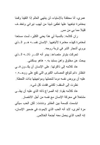 ‫ﻋﻤﺭﻱ، ﺃﻨﺎ ﻤﺤﺘﻘﻨﺔ ﺒﺎﻹﺴﺘﻴﺎﺀ، ﻟﻥ ﻴﻨﺘﻬﻲ ﺍﻟﻌﺎﻟﻡ ﺇﺫﺍ ﺍﻟﺘﻘﻴﻨﺎ ﻭﻗﻤﻨﺎ‬
‫ﺒﻤﻐﺎﻤﺭﺓ ﻨﺒﺘﻐﻴﻬﺎ ﻋﻠﻬﺎ ﺘﻁﻔﺊ ﺸﻴﺌﺎ ﻤﻥ ﻟﻬﻴﺏ ﻨﻴﺭﺍﻨﻲ ﻭﺘﺨﻔـﻑ‬
                                      ‫ﻗﻠﻴﻼ ﻤﻤﺎ ﺒﻲ ﻤﻥ ﻤﺱ.‬
‫ﺭﺍﻥ ﻜﻼﻤﻪ: ﺒﺎﻟﻨﺴﺒﺔ ﻟﻲ ﻫﺫﺍ ﻴﻌﻨﻲ ﺍﻟﻜﺜﻴﺭ، ﻟﺴﺕ ﻤﺴﺘﻌﺩﺍ‬
‫ﻟﻤﻐﺎﻤﺭﺓ ﻜﻬﺫﻩ، ﻤﻐﺎﻤﺭﺓ ﻻﺃﺒﺘﻐﻴﻬﺎ. ﺍﻹﻨﺴﺎﻥ ﻨﻔﺴـﻪ ﻫـﻭ ﺍﻟـﺫﻱ‬
                         ‫ﻴﺭﻭﻱ ﺃﺸﺠﺎﺭ ﺍﻟﺸﺭ ﻓﻲ ﺘﺭﺒﺔ ﺭﻭﺤﻪ.‬
‫ﺘﺤﺭﻜﺕ ﺒﺘﻭﺘﺭ ﻤﺘﺼﺎﻋﺩ: ﻴﺒﺩﻭ ﺃﻨﻪ ﺍﻟﺸـﺭ ﺫﺍﺘـﻪ ﺍﻟـﺫﻱ‬
          ‫ﻴﺒﺤﺙ ﻋﻥ ﻤﺨﻠﻭﻕ ﻭﺍﻫﻥ ﺒﺴﺘﺒﺩ ﺒﻪ.٠ ﻫﺎﻫﻭ ﻴﺴﻜﻨﻨﻲ.‬
‫ﻋﺎﺩ ﻜﻼﻤﻪ ﺇﻟﻰ ﺫﺍﻜﺭﺘﻬﺎ: ﻋﻠﻰ ﺍﻹﻨﺴﺎﻥ ﺃﻥ ﻴﻜـﻭﻥ ﻓـﻲ‬
‫ﺍﻨﺘﻅﺎﺭ ﺩﺍﺌﻡ ﻟﺘﻭﻗﻊ ﺍﻟﻤﺼﺎﺌﺏ ﺍﻟﻜﺒﺭﻯ ﺍﻟﺘﻲ ﺘﻘﻊ ﻋﻠﻰ ﺭﻭﺤـﻪ.٠‬
‫ﻋﻠﻴﻪ ﺃﻥ ﻴﺭﻭﺽ ﻨﻔﺴﻪ ﺩﻭﻤﺎ ﻟﺘﺤﻤﻠﻬﺎ ﻭﻤﻭﺍﺠﻬﺘﻬﺎ ﺒﺫﺍﺕ ﺍﻟﻠﺤﻅﺔ.‬
            ‫ﻨﻅﺭﺕ ﺇﻟﻰ ﺍﻟﺴﻘﻑ: ﻟﻜﻨﻨﻲ ﻓﻘﺩﺕ ﻜل ﺸﻲﺀ.‬
‫ﻋﺎﺩ ﻜﻼﻤﻪ ﺒﻘﻭﺓ: ﺇﻨﻪ ﺍﻟﺼﺭﺍﻉ ﺫﺍﺘﻪ ﺍﻟﺫﻱ ﻋﻠﻴﻪ ﺃﻥ ﻴﺒﻘـﻰ‬
     ‫ﻤﺸﺘﻌﻼ ﻓﻲ ﻤﻌﺭﻜﺔ ﺍﻹﻨﺴﺎﻥ ﻤﻊ ﻨﻔﺴﻪ ﻤﻥ ﺃﺠل ﺍﻻﻨﺘﺼﺎﺭ.‬
‫ﺍﺒﺘﺴﻤﺕ ﻜﺒﺴﻤﺔ ﺒﻴﻥ ﺍﻟﻤﻘﺎﺒﺭ ﻭﺩﻨﺩﻨﺕ: ﻟﻜﻥ ﺍﻟﺤﺏ ﺴﻴﺄﺘﻲ‬
‫ﻤﺭﺓ ﺃﺨﺭﻯ، ﻻﺒﺩ ﺃﻨﻪ ﺍﻟﺤﺏ ﺍﻟﺫﻱ ﻻﻴﻤﻭﺕ ﻓﻲ ﻀﻤﻴﺭ ﺍﻹﻨﺴﺎﻥ،‬
                  ‫ﺇﻨﻪ ﺍﻟﺤﺏ ﺍﻟﺫﻱ ﻴﺤﻤل ﻤﻌﻪ ﺃﺠﻨﺤﺔ ﺍﻟﺨﻼﺹ.‬
 