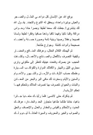 ‫ﻴﺭﻓﻊ ﺍﷲ ﻋﻥ ﺍﻹﻨﺴﺎﻥ ﻜل ﺩﻭﺍﻋـﻲ ﺍﻟﻤﻠـل ﻭﺍﻟﻀـﺠﺭ‬
‫ﻭﺍﻟﻌﻴﺵ ﺒﻭﺘﻴﺭﺓ ﻭﺍﺤﺩﺓ، ﻭﻴﺤﻘﻕ ﻟﻪ ﺍﻟﺘﻨﻭﻉ ﻭﺍﻟﺘﺠﺩﺩ. ﻴﻘـﻭل ﺍﷲ‬
‫ﻟﻙ ﻴﺎﺒﺸﺭﻱ:/ ﺠﻌﻠﺕ ﻟﻙ ﺴﻤﻌﺎ ﻟﻁﻴﻔﺎ ﻭﺒﺼﺭﺍ ﺤﺎﺩﺍ ﻭﺤـﻭﺍﺱ‬
‫‪‬‬
‫ﺩﺭﺍﻜﺔ ﻭﻗﻠﺒﺎ ﺫﻜﻴﺎ ﻭﻓﻬﻤﺎ ﺜﺎﻗﺒﺎ ﻭﺫﻫﻨﺎ ﺼﺎﻓﻴﺎ ﻭﻓﻜﺭﺍ ﻟﻁﻴﻔﺎ ﻭﻟﺴﺎﻨﺎ‬
‫ﻓﺼﻴﺤﺎ ﻭﻋﻘﻼ ﺭﺼﻴﻨﺎ ﻭﺒﻨﻴﺔ ﺘﺎﻤﺔ ﻭﺼﻭﺭﺓ ﺤﺴـﻨﺔ ﻭﺃﻋﻀـﺎﺀ‬
                   ‫ﺼﺤﻴﺤﺔ ﻭﺃﺩﻭﺍﺕ ﻜﺎﻤﻠﺔ ﻭﺠﻭﺍﺭﺡ ﻁﺎﺌﻌﺔ.‬
‫ﺜﻡ ﺃﻟﻬﻤﺘﻙ ﺍﻟﻜﻼﻡ ﺍﻟﻤﻘﺎل، ﻭﻋﺭﻓﺘﻙ ﺍﻟﻤﻨـﺎﻓﻊ ﻭﺍﻟﻤﻀـﺎﺭ‬
‫ﻭﻜﻴﻔﻴﺔ ﺍﻟﺘﺼﺭﻑ ﺒﺎﻷﻓﻌﺎل ﻭﺍﻟﺼـﻨﺎﺌﻊ ﻭﺍﻷﻋﻤـﺎل، ﻭﻜﺸـﻔﺕ‬
‫ﹸ‬
‫ﺍﻟﺤﺠﺏ ﻋﻥ ﺒﺼﺭﻙ ﻭﻓﺘﺤﺕ ﻋﻴﻨﻴﻙ ﻟﺘﻨﻅﺭ ﺇﻟﻰ ﻤﻠﻜﻭﺘﻲ ﻭﺘﺭﻯ‬
                            ‫ﹸ‬
‫ﻤﺠﺎﺭﻱ ﺍﻟﻠﻴل ﻭﺍﻟﻨﻬﺎﺭ ﻭﺍﻷﻓﻼﻙ ﺍﻟﺩﻭﺍﺭﺓ ﻭﺍﻟﻜﻭﺍﻜـﺏ ﺍﻟﺴـﻴﺎﺭﺓ‬
‫ﻭﻋﻠﻤﺘﻙ ﺤﺴﺎﺏ ﺍﻷﻭﻗـﺎﺕ ﻭﺍﻷﺯﻤـﺎﻥ ﻭﺍﻟﺸـﻬﻭﺭ ﻭﺍﻷﻋـﻭﺍﻡ‬
‫ﻭﺍﻟﺴﻨﻴﻥ ﻭﺍﻷﻴﺎﻡ ﻭﺴﺨﺭﺕ ﻟﻙ ﻤﺎﻓﻲ ﺍﻟﺒﺭ ﻭﺍﻟﺒﺤﺭ ﻤﻥ ﺍﻟﻤﻌـﺎﺩﻥ‬
‫ﻭﺍﻟﻨﺒﺎﺕ ﻭﺍﻟﺤﻴﻭﺍﻥ ﺘﺘﺼﺭﻑ ﺒﻬﺎ ﺘﺼﺭﻑ ﺍﻟﻤ ﹼﻙ ﻭﺘﺘﺤﻜﻡ ﻓﻴﻬـﺎ‬
              ‫‪‬ﻼ‬
                                            ‫ﺘﺤﻜﻡ ﺍﻷﺭﺒﺎﺏ/.‬
‫ﺜﻡ ﻴﺫﻜﺭﻙ ﺤﺘﻰ ﻻﺘﻨﺴﻰ: ﻓﻠﻤﺎ ﺭﺃﻴﺘـﻙ ﻤﺘﻌـﺩﻴﺎ ﺠـﺎﺌﺭﺍ‬
‫ﺒﺎﻏﻴﺎ، ﺨﺎﺌﻨﺎ ﻅﺎﻟﻤﺎ ﻁﺎﻏﻴﺎ ﻤﺘﺠﺎﻭﺯ ﺍﻟﺤﺩ ﻭﺍﻟﻤﻘـﺩﺍﺭ، ﻋ ‪‬ﻓﺘـﻙ‬
    ‫ﺭ‬
‫ﺍﻟﺤﺩﻭﺩ ﻭﺍﻷﺤﻜﺎﻡ ﻭﺍﻟﻘﻴﺎﺱ ﻭﺍﻟﻤﻘﺩﺍﺭ ﻭﺍﻟﻌﺩل ﻭﺍﻹﻨﺼﺎﻑ ﻭﺍﻟﺤﻕ‬
‫ﻭﺍﻟﺼﻭﺍﺏ ﻭﺍﻟﺨﻴﺭ ﻭﺍﻟﻤﻌﺭﻭﻑ ﻭﺍﻟﺴﻴﺭﺓ ﺍﻟﻌﺎﺩﻟـﺔ ﻟﻴـﺩﻭﻡ ﻟـﻙ‬
 