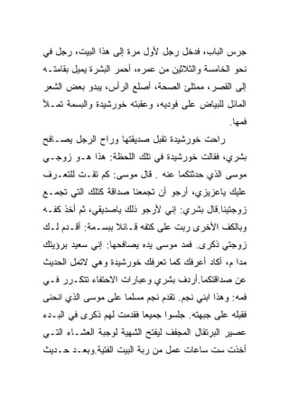 ‫ﺠﺭﺱ ﺍﻟﺒﺎﺏ، ﻓﺩﺨل ﺭﺠل ﻷﻭل ﻤﺭﺓ ﺇﻟﻰ ﻫﺫﺍ ﺍﻟﺒﻴﺕ، ﺭﺠل ﻓﻲ‬
‫ﻨﺤﻭ ﺍﻟﺨﺎﻤﺴﺔ ﻭﺍﻟﺜﻼﺜﻴﻥ ﻤﻥ ﻋﻤﺭﻩ، ﺃﺤﻤﺭ ﺍﻟﺒﺸﺭﺓ ﻴﻤﻴل ﺒﻘﺎﻤﺘـﻪ‬
‫ﺇﻟﻰ ﺍﻟﻘﺼﺭ، ﻤﻤﺘﻠﺊ ﺍﻟﺼﺤﺔ، ﺃﺼﻠﻊ ﺍﻟﺭﺃﺱ، ﻴﺒﺩﻭ ﺒﻌﺽ ﺍﻟﺸﻌﺭ‬
‫ﺍﻟﻤﺎﺌل ﻟﻠﺒﻴﺎﺽ ﻋﻠﻰ ﻓﻭﺩﻴﻪ، ﻭﻋﻘﺒﺘﻪ ﺨﻭﺭﺸﻴﺩﺓ ﻭﺍﻟﺒﺴﻤﺔ ﺘﻤـﻸ‬
                                                 ‫ﻓﻤﻬﺎ.‬
‫ﺭﺍﺤﺕ ﺨﻭﺭﺸﻴﺩﺓ ﺘﻘﺒل ﺼﺩﻴﻘﺘﻬﺎ ﻭﺭﺍﺡ ﺍﻟﺭﺠل ﻴﺼـﺎﻓﺢ‬
‫ﺒﺸﺭﻱ، ﻓﻘﺎﻟﺕ ﺨﻭﺭﺸﻴﺩﺓ ﻓﻲ ﺘﻠﻙ ﺍﻟﻠﺤﻅﺔ: ﻫﺫﺍ ﻫـﻭ ﺯﻭﺠـﻲ‬
‫ﻤﻭﺴﻰ ﺍﻟﺫﻱ ﺤﺩﺜﺘﻜﻤﺎ ﻋﻨﻪ . ﻗﺎل ﻤﻭﺴﻰ: ﻜﻡ ﺘﻘـﺕ ﻟﻠﺘﻌـﺭﻑ‬
‫ﻋﻠﻴﻙ ﻴﺎﻋﺯﻴﺯﻱ، ﺃﺭﺠﻭ ﺃﻥ ﺘﺠﻤﻌﻨﺎ ﺼﺩﺍﻗﺔ ﻜﺘﻠﻙ ﺍﻟﺘﻲ ﺘﺠﻤـﻊ‬
‫ﺯﻭﺠﺘﻴﻨﺎ.ﻗﺎل ﺒﺸﺭﻱ: ﺇﻨﻲ ﻷﺭﺠﻭ ﺫﻟﻙ ﻴﺎﺼﺩﻴﻘﻲ، ﺜﻡ ﺃﺨﺫ ﻜﻔـﻪ‬
‫ﻭﺒﺎﻟﻜﻑ ﺍﻷﺨﺭﻯ ﺭﺒﺕ ﻋﻠﻰ ﻜﺘﻔﻪ ﻗـﺎﺌﻼ ﺒﺒﺴـﻤﺔ: ﺃﻗـﺩﻡ ﻟـﻙ‬
‫ﺯﻭﺠﺘﻲ ﺫﻜﺭﻯ. ﻓﻤﺩ ﻤﻭﺴﻰ ﻴﺩﻩ ﻴﺼﺎﻓﺤﻬﺎ: ﺇﻨﻲ ﺴﻌﻴﺩ ﺒﺭﺅﻴﺘﻙ‬
‫ﻤﺩﺍ ﻡ، ﺃﻜﺎﺩ ﺃﻋﺭﻓﻙ ﻜﻤﺎ ﺘﻌﺭﻓﻙ ﺨﻭﺭﺸﻴﺩﺓ ﻭﻫﻲ ﻻﺘﻤل ﺍﻟﺤﺩﻴﺙ‬
‫ﻋﻥ ﺼﺩﺍﻗﺘﻜﻤﺎ.ﺃﺭﺩﻑ ﺒﺸﺭﻱ ﻭﻋﺒﺎﺭﺍﺕ ﺍﻻﺤﺘﻔﺎﺀ ﺘﺘﻜـﺭﺭ ﻓـﻲ‬
‫ﻓﻤﻪ: ﻭﻫﺫﺍ ﺍﺒﻨﻲ ﻨﺠﻡ. ﺘﻘﺩﻡ ﻨﺠﻡ ﻤﺴﻠﻤﺎ ﻋﻠﻰ ﻤﻭﺴﻰ ﺍﻟﺫﻱ ﺍﻨﺤﻨﻰ‬
‫ﻓﻘﺒﻠﻪ ﻋﻠﻰ ﺠﺒﻬﺘﻪ. ﺠﻠﺴﻭﺍ ﺠﻤﻴﻌﺎ ﻓﻘﺩﻤﺕ ﻟﻬﻡ ﺫﻜﺭﻯ ﻓﻲ ﺍﻟﺒـﺩﺀ‬
‫ﻋﺼﻴﺭ ﺍﻟﺒﺭﺘﻘﺎل ﺍﻟﻤﺠﻔﻑ ﻟﻴﻔﺘﺢ ﺍﻟﺸﻬﻴﺔ ﻟﻭﺠﺒﺔ ﺍﻟﻌﺸـﺎﺀ ﺍﻟﺘـﻲ‬
‫ﺃﺨﺫﺕ ﺴﺕ ﺴﺎﻋﺎﺕ ﻋﻤل ﻤﻥ ﺭﺒﺔ ﺍﻟﺒﻴﺕ ﺍﻟﻔﺘﻴﺔ.ﻭﺒﻌـﺩ ﺤـﺩﻴﺙ‬
 