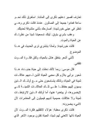 ‫ﺘﻌﺎﺭﻑ ﻗﺼﻴﺭ ﺩﻋﺘﻬﻡ ﺫﻜﺭﻯ ﺇﻟﻰ ﺍﻟﻤﺎﺌﺩﺓ. ﺍﺴﺘﻐﺭﻕ ﺫﻟﻙ ﻨﺤـﻭ‬
‫ﺴﺎﻋﺔ ﻓﻌﺎﺩﻭﺍ ﺠﻤﻴﻌﺎ ﺇﻟﻰ ﺍﻟﺼﺎﻟﻭﻥ. ﻋﻨﺩﺌﺫ ﻗﺎﻟﺕ ﺫﻜﺭﻯ ﻭﻫـﻲ‬
  ‫ﺘﻨﻅﺭ ﻓﻲ ﻋﻴﻨﻲ ﺨﻭﺭﺸﻴﺩﺓ: ﺃﺼﺎﺭﺤﻙ ﺒﺄﻨﻨﻲ ﻤﺘﺸﻭﻗﺔ ﻟﺤﺩﻴﺜﻙ.‬
‫ﻭﻋﻘﺏ ﺒﺸﺭﻱ ﺒﺘﻭﻕ: ﻟﻴﺘﻙ ﺘﺴﻤﻌﻴﻨﻨﺎ ﺸﻴﺌﺎ ﻤﻥ ﻨﻅﺭﺘـﻙ‬
                                      ‫ﻋﻥ ﺍﻟﺤﻴﺎﺓ ﻭﺍﻟﻤﻭﺕ.‬
‫ﻗﺎﻟﺕ ﺨﻭﺭﺸﻴﺩﺓ: ﻭﻟﻤﺎﺫﺍ ﻴﺎﺒﺸﺭﻱ ﺘﺭﻯ ﺍﻟﺤﺩﻴﺙ ﻓﻲ ﻫـﺫﺍ‬
                                              ‫ﺍﻟﻤﻭﻀﻭﻉ.‬
‫ﻷﻨﻨﻲ ﺃﺸﻌﺭ ﺒﺘﻌﻠﻕ ﻫﺎﺌل ﺒﺎﻟﺤﻴﺎﺓ، ﻭﻟﻜﻥ ﻓﻜـﺭﺓ ﺍﻟﻤـﻭﺕ‬
                                                  ‫ﺘﻘﻠﻘﻨﻲ.‬
‫ﻗﺎل ﻤﻭﺴﻰ: ﺭﺒﻤﺎ ﻷﻨﻙ ﺩﺨﻠﺕ ﺇﻟﻰ ﺤﻴﺎﺓ ﺠﺩﻴـﺩﺓ، ﻫـﺫﺍ‬
‫ﺸﻌﻭﺭ ﺒﺭﺃﻴﻲ ﻴﻼﺯﻡ ﻜل ﻤﺤﺒﻲ ﺍﻟﺤﻴﺎﺓ ﺍﻟﺫﻴﻥ ﻟـﺩﻴﻬﻡ ﻋﻼﻗـﺎﺕ‬
‫ﺜﻤﻴﻨﺔ ﻓﻲ ﺍﻟﺤﻴﺎﺓ، ﻭﻟﺫﻟﻙ ﻴﺘﺴﺎﻤﺤﻭﻥ ﺤﺘﻰ ﻤـﻊ ﺃﻭﻟﺌـﻙ ﺍﻟـﺫﻴﻥ‬
‫ﻴﺴﻴﺅﻥ ﺇﻟﻴﻬﻡ ﺤﻔﺎﻅـﺎ ﻋﻠـﻰ ﺘﻠـﻙ ﺍﻟﻌﻼﻗـﺎﺕ ﺍﻟﺜﻤﻴﻨـﺔ ﻜـﻲ‬
‫ﻻﻴﺨﺴﺭﻭﻫﺎ، ﺃﻭ ﻴﺒﺘﻌﺩﻭﺍ ﻋﻨﻬﺎ، ﺃﻤﺎ ﺃﻭﻟﺌﻙ ﺍﻟـﺫﻴﻥ ﻻﺍﺭﺘﺒﺎﻁـﺎﺕ‬
‫ﺜﻤﻴﻨﺔ ﻭﻻ ﻋﻼﻗﺎﺕ ﺤﻤﻴﻤﻴﺔ ﻟﺩﻴﻬﻡ ﻓﻴﻤﻴﻠﻭﻥ ﺇﻟﻰ ﺍﻟﻤﻐﺎﻤﺭﺍﺕ ﻷﻥ‬
                                        ‫ﻻﺸﻲﺀ ﻴﺨﺴﺭﻭﻨﻪ.‬
‫ﻗﺎﻟﺕ ﺫﻜﺭﻯ ﻤﻌﻘﺒﺔ: ﻫﺅﻻﺀ ﻻﺘﻘﻠﻘﻬﻡ ﻓﻜﺭﺓ ﺍﻟﻤـﻭﺕ ﻷﻥ‬
‫ﺍﻟﺤﻴﺎﺓ ﺫﺍﺘﻬﺎ ﻻﺘﻌﻨﻲ ﻟﻬﻡ ﺸﻴﺌﺎ، ﺍﻟﺤﻴﺎﺓ ﺘﻘﺘﺭﻥ ﺒﻭﺠﻭﺩ ﺍﻵﺨﺭ ﺍﻟﺫﻱ‬
 