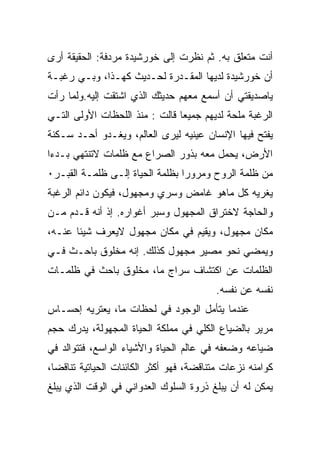 ‫ﺃﻨﺕ ﻤﺘﻌﻠﻕ ﺒﻪ. ﺜﻡ ﻨﻅﺭﺕ ﺇﻟﻰ ﺨﻭﺭﺸﻴﺩﺓ ﻤﺭﺩﻓﺔ: ﺍﻟﺤﻘﻴﻘﺔ ﺃﺭﻯ‬
‫ﺃﻥ ﺨﻭﺭﺸﻴﺩﺓ ﻟﺩﻴﻬﺎ ﺍﻟﻤﻘـﺩﺭﺓ ﻟﺤـﺩﻴﺙ ﻜﻬـﺫﺍ، ﻭﺒـﻲ ﺭﻏﺒـﺔ‬
‫ﻴﺎﺼﺩﻴﻘﺘﻲ ﺃﻥ ﺃﺴﻤﻊ ﻤﻌﻬﻡ ﺤﺩﻴﺜﻙ ﺍﻟﺫﻱ ﺍﺸﺘﻘﺕ ﺇﻟﻴﻪ.ﻭﻟﻤﺎ ﺭﺃﺕ‬
‫ﺍﻟﺭﻏﺒﺔ ﻤﻠﺤﺔ ﻟﺩﻴﻬﻡ ﺠﻤﻴﻌﺎ ﻗﺎﻟﺕ : ﻤﻨﺫ ﺍﻟﻠﺤﻅﺎﺕ ﺍﻷﻭﻟﻰ ﺍﻟﺘـﻲ‬
‫ﻴﻔﺘﺢ ﻓﻴﻬﺎ ﺍﻹﻨﺴﺎﻥ ﻋﻴﻨﻴﻪ ﻟﻴﺭﻯ ﺍﻟﻌﺎﻟﻡ، ﻭﻴﻐـﺩﻭ ﺃﺤـﺩ ﺴـﻜﻨﺔ‬
‫ﺍﻷﺭﺽ، ﻴﺤﻤل ﻤﻌﻪ ﺒﺫﻭﺭ ﺍﻟﺼﺭﺍﻉ ﻤﻊ ﻅﻠﻤﺎﺕ ﻻﺘﻨﺘﻬﻲ ﺒـﺩﺀﺍ‬
‫ﻤﻥ ﻅﻠﻤﺔ ﺍﻟﺭﻭﺡ ﻭﻤﺭﻭﺭﺍ ﺒﻅﻠﻤﺔ ﺍﻟﺤﻴﺎﺓ ﺇﻟـﻰ ﻅﻠﻤـﺔ ﺍﻟﻘﺒـﺭ٠‬
‫ﻴﻐﺭﻴﻪ ﻜل ﻤﺎﻫﻭ ﻏﺎﻤﺽ ﻭﺴﺭﻱ ﻭﻤﺠﻬﻭل، ﻓﻴﻜﻭﻥ ﺩﺍﺌﻡ ﺍﻟﺭﻏﺒﺔ‬
‫ﻭﺍﻟﺤﺎﺠﺔ ﻻﺨﺘﺭﺍﻕ ﺍﻟﻤﺠﻬﻭل ﻭﺴﺒﺭ ﺃﻏﻭﺍﺭﻩ. ﺇﺫ ﺃﻨﻪ ﻗـﺩﻡ ﻤـﻥ‬
‫ﻤﻜﺎﻥ ﻤﺠﻬﻭل، ﻭﻴﻘﻴﻡ ﻓﻲ ﻤﻜﺎﻥ ﻤﺠﻬﻭل ﻻﻴﻌﺭﻑ ﺸﻴﺌﺎ ﻋﻨـﻪ،‬
‫ﻭﻴﻤﻀﻲ ﻨﺤﻭ ﻤﺼﻴﺭ ﻤﺠﻬﻭل ﻜﺫﻟﻙ. ﺇﻨﻪ ﻤﺨﻠﻭﻕ ﺒﺎﺤـﺙ ﻓـﻲ‬
‫ﺍﻟﻅﻠﻤﺎﺕ ﻋﻥ ﺍﻜﺘﺸﺎﻑ ﺴﺭﺍﺝ ﻤﺎ، ﻤﺨﻠﻭﻕ ﺒﺎﺤﺙ ﻓﻲ ﻅﻠﻤـﺎﺕ‬
                                         ‫ﻨﻔﺴﻪ ﻋﻥ ﻨﻔﺴﻪ.‬
‫ﻋﻨﺩﻤﺎ ﻴﺘﺄﻤل ﺍﻟﻭﺠﻭﺩ ﻓﻲ ﻟﺤﻅﺎﺕ ﻤﺎ، ﻴﻌﺘﺭﻴﻪ ﺇﺤﺴـﺎﺱ‬
‫ﻤﺭﻴﺭ ﺒﺎﻟﻀﻴﺎﻉ ﺍﻟﻜﻠﻲ ﻓﻲ ﻤﻤﻠﻜﺔ ﺍﻟﺤﻴﺎﺓ ﺍﻟﻤﺠﻬﻭﻟﺔ، ﻴﺩﺭﻙ ﺤﺠﻡ‬
‫ﻀﻴﺎﻋﻪ ﻭﻀﻌﻔﻪ ﻓﻲ ﻋﺎﻟﻡ ﺍﻟﺤﻴﺎﺓ ﻭﺍﻷﺸﻴﺎﺀ ﺍﻟﻭﺍﺴﻊ، ﻓﺘﺘﻭﺍﻟﺩ ﻓﻲ‬
‫ﻜﻭﺍﻤﻨﻪ ﻨﺯﻋﺎﺕ ﻤﺘﻨﺎﻗﻀﺔ، ﻓﻬﻭ ﺃﻜﺜﺭ ﺍﻟﻜﺎﺌﻨﺎﺕ ﺍﻟﺤﻴﺎﺘﻴﺔ ﺘﻨﺎﻗﻀﺎ،‬
‫ﻴﻤﻜﻥ ﻟﻪ ﺃﻥ ﻴﺒﻠﻎ ﺫﺭﻭﺓ ﺍﻟﺴﻠﻭﻙ ﺍﻟﻌﺩﻭﺍﻨﻲ ﻓﻲ ﺍﻟﻭﻗﺕ ﺍﻟﺫﻱ ﻴﺒﻠﻎ‬
 