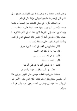 ‫ﻭﺤﺘﻰ ﻟﺤﺩﻩ. ﻋﻨﺩﻤﺎ ﻴﻭﻟﺩ ﻴﺒﻜﻲ ﺨﻭﻓﺎ ﻤﻥ ﺍﻟﻜﻭﻜـﺏ ﺍﻟﻤﺠﻬـﻭل‬
       ‫ﺍﻟﺫﻱ ﺃﺘﻰ ﺇﻟﻴﻪ، ﻭﻋﻨﺩﻤﺎ ﻴﻤﻭﺕ ﻴﺒﻜﻲ ﺤﺯﻨﺎ ﻋﻠﻰ ﻓﺭﺍﻗﻪ.‬
‫ﻤﺭﺓ ﻜﺎﻨﺕ ﺫﻜﺭﻯ ﻓﻲ ﺒﻴﺘﻲ ﺘﺘﺤﺩﺙ ﻋﻥ ﺍﻟﻤﺤﺒﺔ، ﻭﻋﻨﺩﻤﺎ‬
‫ﺫﻫﺒﺕ ﻷﺤﻀﺭ ﺸﺎﻴﺎ ﻴﺒﺩﻭ ﺒﺄﻨﻬﺎ ﻜﺘﺒﺕ ﺸﻴﺌﺎ ﻋﻠﻰ ﺼﻔﺤﺔ ﺒﻴﻀﺎﺀ‬
‫ﻭﻨﺴﺕ ﺃﻥ ﺘﺄﺨﺫﻩ ﺇﻟﻰ ﺩﻓﺘﺭﻫﺎ ﺍﻟﺫﻱ ﺍﻋﺘﺎﺩﺕ ﺃﻥ ﺘﻜﺘﺏ ﺃﻓﻜﺎﺭﻫـﺎ‬
‫ﻋﻠﻴﻪ، ﻭﻟﻜﻥ ﺫﺍﻜﺭﺘﻲ ﺃﺒﺕ ﺃﻥ ﺘﻨﺴﻰ ﺫﺍﻙ ﺍﻟﻤﻘﻁﻊ ﺍﻟﺫﻱ ﻗﺭﺃﺘـﻪ‬
                 ‫ﻭﺘﺄﻤﻠﺘﻪ ﻜﺜﻴﺭﺍ. ﻜﺘﺒﺕ ﻋﻠﻰ ﺼﻔﺤﺔ ﺒﻴﻀﺎﺀ:‬
        ‫ﺍﻟﺘﻘﻰ ﻋﺎﺸﻘﺎﻥ ﻓﻲ ﺍﻟﻐﺴـﻕ ﺘﺤﺕ ﺸﺠﺭﺓ ﺨﻭﺥ‬
                     ‫ﻗﺎل ﻟﻬﺎ: ﻟﻥ ﺃﺘﺭﻜﻙ ﺇﻟﻰ ﺍﻷﺒـﺩ‬
                    ‫ﻗﺎﻟﺕ : ﻫل ﺘﻌـﺩﻨـــــﻲ‬
                             ‫ﻗﺎل : ﺃﻋــــﺩﻙ‬
            ‫ﻗﺎﻟﺕ : ﻫل ﺘﻌﺩﻨﻲ ﺃﻨﻙ ﻟﻥ ﺘﺘﺭﻜﻨﻲ ﺃﻤﻭﺕ‬
         ‫ﻨﻅــﺭ ﺇﻟﻴﻬﺎ، ﻭﻓﺎﺭﺕ ﻋﻴﻨﺎﻩ ﺒﺎﻟﺩﻤﻭﻉ.‬
‫ﺼﻤﺘﺕ ﺨﻭﺭﺸﻴﺩﺓ ﻓﻌﻘﺏ ﻤﻭﺴﻰ ﻋﻠﻰ ﺍﻟﻔﻭﺭ: ﺒﺭﺃﻴﻲ ﻫﺫﺍ‬
‫ﺃﻤﺭ ﻁﺒﻴﻌﻲ ﻤﺎﺩﺍﻡ ﻴﻘﺘﺭﻥ ﺒﺎﻟﻭﻻﺩﺓ، ﻭﻟﻜﻥ ﺍﻟﺫﻱ ﻴﺜﻴﺭ ﺍﻷﺴﻰ ﻫﻭ‬
‫ﺃﻥ ﻴﺄﺘﻲ ﻫﺫﺍ ﺍﻹﻨﺴﺎﻥ ﻓﻴﻤﺎﺭﺱ ﺍﻟﻌﻨﻑ ﺒﺤﻕ ﺃﺨﻴﻪ، ﻴﺄﺘﻲ ﻓﻴﺴﻠﺒﻪ‬
                                                   ‫ﺤﻴﺎﺘﻪ.‬
 