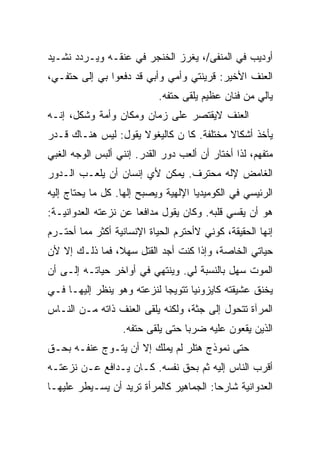 ‫ﺃﻭﺩﻴﺏ ﻓﻲ ﺍﻟﻤﻨﻔﻰ/، ﻴﻐﺭﺯ ﺍﻟﺨﻨﺠﺭ ﻓﻲ ﻋﻨﻘـﻪ ﻭﻴـﺭﺩﺩ ﻨﺸـﻴﺩ‬
‫ﺍﻟﻌﻨﻑ ﺍﻷﺨﻴﺭ: ﻗﺭﻴﻨﺘﻲ ﻭﺃﻤﻲ ﻭﺃﺒﻲ ﻗﺩ ﺩﻓﻌﻭﺍ ﺒﻲ ﺇﻟﻰ ﺤﺘﻔـﻲ،‬
                            ‫ﻴﺎﻟﻲ ﻤﻥ ﻓﻨﺎﻥ ﻋﻅﻴﻡ ﻴﻠﻘﻰ ﺤﺘﻔﻪ.‬
‫ﺍﻟﻌﻨﻑ ﻻﻴﻘﺘﺼﺭ ﻋﻠﻰ ﺯﻤﺎﻥ ﻭﻤﻜﺎﻥ ﻭﺃﻤﺔ ﻭﺸﻜل، ﺇﻨـﻪ‬
‫ﻴﺄﺨﺫ ﺃﺸﻜﺎﻻ ﻤﺨﺘﻠﻔﺔ. ﻜﺎ ﻥ ﻜﺎﻟﻴﻐﻭﻻ ﻴﻘﻭل: ﻟﻴﺱ ﻫﻨـﺎﻙ ﻗـﺩﺭ‬
‫ﻤﺘﻔﻬﻡ، ﻟﺫﺍ ﺃﺨﺘﺎﺭ ﺃﻥ ﺃﻟﻌﺏ ﺩﻭﺭ ﺍﻟﻘﺩﺭ. ﺇﻨﻨﻲ ﺃﻟﺒﺱ ﺍﻟﻭﺠﻪ ﺍﻟﻐﺒﻲ‬
‫ﺍﻟﻐﺎﻤﺽ ﻹﻟﻪ ﻤﺤﺘﺭﻑ. ﻴﻤﻜﻥ ﻷﻱ ﺇﻨﺴﺎﻥ ﺃﻥ ﻴﻠﻌـﺏ ﺍﻟـﺩﻭﺭ‬
‫ﺍﻟﺭﺌﻴﺴﻲ ﻓﻲ ﺍﻟﻜﻭﻤﻴﺩﻴﺎ ﺍﻹﻟﻬﻴﺔ ﻭﻴﺼﺒﺢ ﺇﻟﻬﺎ. ﻜل ﻤﺎ ﻴﺤﺘﺎﺝ ﺇﻟﻴﻪ‬
‫ﻫﻭ ﺃﻥ ﻴﻘﺴﻲ ﻗﻠﺒﻪ. ﻭﻜﺎﻥ ﻴﻘﻭل ﻤﺩﺍﻓﻌﺎ ﻋﻥ ﻨﺯﻋﺘﻪ ﺍﻟﻌﺩﻭﺍﻨﻴـﺔ:‬
‫ﺇﻨﻬﺎ ﺍﻟﺤﻘﻴﻘﺔ، ﻜﻭﻨﻲ ﻻﺃﺤﺘﺭﻡ ﺍﻟﺤﻴﺎﺓ ﺍﻹﻨﺴﺎﻨﻴﺔ ﺃﻜﺜﺭ ﻤﻤﺎ ﺃﺤﺘـﺭﻡ‬
‫ﺤﻴﺎﺘﻲ ﺍﻟﺨﺎﺼﺔ، ﻭﺇﺫﺍ ﻜﻨﺕ ﺃﺠﺩ ﺍﻟﻘﺘل ﺴﻬﻼ، ﻓﻤﺎ ﺫﻟـﻙ ﺇﻻ ﻷﻥ‬
‫ﺍﻟﻤﻭﺕ ﺴﻬل ﺒﺎﻟﻨﺴﺒﺔ ﻟﻲ. ﻭﻴﻨﺘﻬﻲ ﻓﻲ ﺃﻭﺍﺨﺭ ﺤﻴﺎﺘـﻪ ﺇﻟـﻰ ﺃﻥ‬
‫ﻴﺨﻨﻕ ﻋﺸﻴﻘﺘﻪ ﻜﺎﻴﺯﻭﻨﻴﺎ ﺘﺘﻭﻴﺠﺎ ﻟﻨﺯﻋﺘﻪ ﻭﻫﻭ ﻴﻨﻅﺭ ﺇﻟﻴﻬـﺎ ﻓـﻲ‬
‫ﺍﻟﻤﺭﺁﺓ ﺘﺘﺤﻭل ﺇﻟﻰ ﺠﺜﺔ، ﻭﻟﻜﻨﻪ ﻴﻠﻘﻰ ﺍﻟﻌﻨﻑ ﺫﺍﺘﻪ ﻤـﻥ ﺍﻟﻨـﺎﺱ‬
                   ‫ﺍﻟﺫﻴﻥ ﻴﻘﻌﻭﻥ ﻋﻠﻴﻪ ﻀﺭﺒﺎ ﺤﺘﻰ ﻴﻠﻘﻰ ﺤﺘﻔﻪ.‬
‫ﺤﺘﻰ ﻨﻤﻭﺫﺝ ﻫﺘﻠﺭ ﻟﻡ ﻴﻤﻠﻙ ﺇﻻ ﺃﻥ ﻴﺘـﻭﺝ ﻋﻨﻔـﻪ ﺒﺤـﻕ‬
‫ﺃﻗﺭﺏ ﺍﻟﻨﺎﺱ ﺇﻟﻴﻪ ﺜﻡ ﺒﺤﻕ ﻨﻔﺴﻪ. ﻜـﺎﻥ ﻴـﺩﺍﻓﻊ ﻋـﻥ ﻨﺯﻋﺘـﻪ‬
‫ﺍﻟﻌﺩﻭﺍﻨﻴﺔ ﺸﺎﺭﺤﺎ: ﺍﻟﺠﻤﺎﻫﻴﺭ ﻜﺎﻟﻤﺭﺃﺓ ﺘﺭﻴﺩ ﺃﻥ ﻴﺴـﻴﻁﺭ ﻋﻠﻴﻬـﺎ‬
 