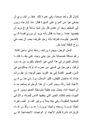 ‫ﺘﻨﺎﻭل ﻜل ﻭﺍﺤﺩ ﺼﺤﻨﺎ، ﻭﻓﻲ ﻏﻤﺭﺓ ﺫﻟﻙ ﺨﻁـﺭ ﻟﺒﺸـﺭﻱ ﺃﻥ‬
‫ﻴﻀﻔﻲ ﺠﻭﺍ ﻤﻥ ﺍﻟﻤﺭﺡ ﻋﻠﻰ ﺍﻟﺴﻬﺭﺓ ﻓﻘﺎل: ﻤﻨﺫ ﺃﻴﺎﻡ ﺠﺎﺀ ﺯﺒﻭﻥ‬
‫ﺇﻟﻰ ﺍﻟﻤﻁﻌﻡ ﻭﺒﻌﺩ ﺃﻥ ﺘﻐﺩﻯ ﻗﺎل ﺒﺄﻥ ﻟﺩﻴﻪ ﺴﺎﻋﺔ ﻓﺭﺍﻍ ﻴﺭﻴﺩ ﺃﻥ‬
‫ﻴﻘﻀﻴﻬﺎ ﻋﻨﺩﻨﺎ. ﺭﺤﺒﻨﺎ ﺒﻪ ﻓﻘﺎل ﺒﺄﻨﻪ ﻴﺭﻴﺩ ﺃﻥ ﻴﺭﻭﻱ ﻗﺼﺔ ﻜـﻲ‬
‫ﻻﻨﻀﺠﺭ ﺠﻠﻭﺴﻪ، ﻓﻌﺭﻓﻨﺎ ﺒﺄﻨﻪ ﺭﺠل ﻅﺭﻴﻑ ﻴﺤﺏ ﺃﻥ ﻴﻀـﻔﻲ‬
                                    ‫ﺭﻭﺡ ﺍﻟﻨﻜﺘﺔ ﺃﻴﻨﻤﺎ ﺤل.‬
‫ﺃﺸﻌل ﺍﻟﺭﺠل ﺴﻴﺠﺎﺭﺓ ﻭﺭﺸﻑ ﺭﺸﻔﺔ ﺸﺎﻱ ﺴﺎﺨﻥ ﻗﺎﺌﻼ:‬
‫ﺭﻏﻡ ﻤﺴﺎﻓﺔ ﺨﻤﺴﻤﺎﺌﺔ ﻤﺘﺭ ﺒﻴﻥ ﺒﻴﺘﻲ ﻭﺒﻴﺕ ﻋﻠﻲ ﺒﻁـﻪ ﻓﺈﻨﻨـﺎ‬
‫ﻨﺘﻌﺎﻤل ﻜﺠﻴﺭﺍﻥ ﻓﻲ ﻫﺫﺍ ﺍﻟﺤﻲ ﻏﻴﺭ ﺍﻟﻤﻨﻅﻡ ﺒﺎﻟﻘﺭﺏ ﻤﻥ ﺤـﺩﻭﺩ‬
‫ﺘﺭﻜﻴﺎ، ﻭﻫﻭﺭﺠل ﻓﻲ ﺍﻟﺴﺘﻴﻥ ﻤﻥ ﻋﻤﺭﻩ، ﻟﻪ ﺃﻭﻻﺩ ﻴﻤﺎﺜﻠﻭﻨﻨﻲ ﻓﻲ‬
‫ﺍﻟﺴﻥ، ﻗﺼﻴﺭ ﺍﻟﻘﺎﻤﺔ ﺇﻟﻰ ﺤﺩ ﺍﻟﻘﺯﻡ، ﺠﻬﻡ ﺍﻟﻭﺠﻪ، ﺫﻭ ﻨﻅـﺭﺍﺕ‬
‫ﺤﺎﺩﺓ، ﻟﻪ ﺤﺎﺠﺒﺎﻥ ﻜﺜﻴﻔﺎﻥ، ﻜﺜﻴﺭ ﺍﻟﺴﻌﺎل، ﻴﺭﺘـﺩﻱ ﺤﺘـﻰ ﻓـﻲ‬
‫ﺍﻷﻋﻴﺎﺩ ﺜﻴﺎﺒﺎ ﺭﺜﺔ، ﻭﻴﺒﺩﻭ ﻟﻠﻤﺭﺀ ﺃﻥ ﻫﺫﺍ ﺍﻟﺭﺠل ﻟﻡ ﻴﺴﺘﺤﻡ ﻤﻨـﺫ‬
‫ﺃﻥ ﺃﻨﺠﺒﺘﻪ ﺃﻤﻪ، ﻴﺤﻤل ﺒﻴﺩﻩ ﺤﻘﻴﺒﺔ ﻤﺘﻭﺴﻁﺔ ﺍﻟﺤﺠﻡ ﻭﻴﺩﻭﺭ ﻓـﻲ‬
‫ﺍﻟﺒﻴﻭﺕ ﻴﻠﺤﻡ ﺘﻨﻜﺎﺕ ﺍﻟﺠﺒﻥ ﺍﻟﺘﻲ ﻴﺨﻔﻴﻬﺎ ﺍﻟﻨﺎﺱ ﻟﻠﻤﻭﻨﺔ، ﻭﺍﻷﻭﺍﻨﻲ‬
‫ﺍﻟﻤﻌﺩﻨﻴﺔ ﺍﻟﻤﺜﻘﻭﺒﺔ، ﻭﻓﻲ ﺒﻴﺘﻪ ﻴﻤﻸ ﺒـﻭﺍﺒﻴﺭ ﺍﻟﻐـﺎﺯ ﺍﻟﺼـﻐﻴﺭﺓ،‬
‫ﺃﺤﻴﺎﻨﺎ ﺘﺯﻭﺭﻨﺎ ﺯﻭﺠﺘﻪ ﻭﺃﺤﻴﺎﻨﺎ ﻴﺯﻭﺭﻨـﺎ ﻫـﻭ، ﻭﻟﻜـﻥ ﻫـﺫﻩ‬
‫ﺍﻟﺯﻴﺎﺭﺍﺕ ﻨﺎﺩﺭﺓ ﻜﺄﻴﺎﻡ ﺍﻷﻋﻴﺎﺩ ﺃﻭ ﺍﻟﻭﺍﺠﺒﺎﺕ ﺍﻻﺠﺘﻤﺎﻋﻴﺔ ﺍﻟﺘـﻲ‬
 