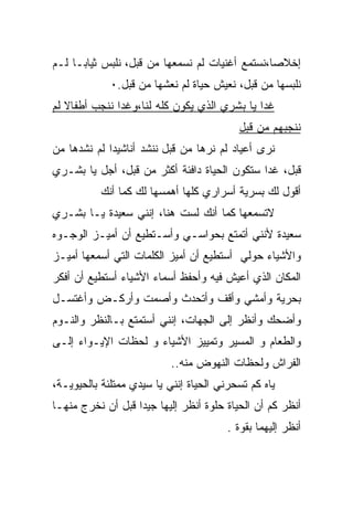 ‫ﺇﺨﻼﺼﺎ،ﻨﺴﺘﻤﻊ ﺃﻏﻨﻴﺎﺕ ﻟﻡ ﻨﺴﻤﻌﻬﺎ ﻤﻥ ﻗﺒل، ﻨﻠﺒﺱ ﺜﻴﺎﺒـﺎ ﻟـﻡ‬
    ‫ﹰ‬                                          ‫ﹰ‬
             ‫ﻨﻠﺒﺴﻬﺎ ﻤﻥ ﻗﺒل، ﻨﻌﻴﺵ ﺤﻴﺎﺓ ﻟﻡ ﻨﻌﺸﻬﺎ ﻤﻥ ﻗﺒل.٠‬
‫ﻏﺩﺍ ﻴﺎ ﺒﺸﺭﻱ ﺍﻟﺫﻱ ﻴﻜﻭﻥ ﻜﻠﻪ ﻟﻨﺎ،ﻭﻏﺩﺍ ﻨﻨﺠﺏ ﺃﻁﻔﺎﻻ ﻟﻡ‬
   ‫ﹰ‬                                         ‫ﹰ‬
                                          ‫ﻨﻨﺠﺒﻬﻡ ﻤﻥ ﻗﺒل‬
‫ﻨﺭﻯ ﺃﻋﻴﺎﺩ ﻟﻡ ﻨﺭﻫﺎ ﻤﻥ ﻗﺒل ﻨﻨﺸﺩ ﺃﻨﺎﺸﻴﺩﺍ ﻟﻡ ﻨﺸﺩﻫﺎ ﻤﻥ‬
‫ﻗﺒل، ﻏﺩﺍ ﺴﺘﻜﻭﻥ ﺍﻟﺤﻴﺎﺓ ﺩﺍﻓﺌﺔ ﺃﻜﺜﺭ ﻤﻥ ﻗﺒل، ﺃﺠل ﻴﺎ ﺒﺸـﺭﻱ‬
                                             ‫ﹰ‬
           ‫ﺃﻗﻭل ﻟﻙ ﺒﺴﺭﻴﺔ ﺃﺴﺭﺍﺭﻱ ﻜﻠﻬﺎ ﺃﻫﻤﺴﻬﺎ ﻟﻙ ﻜﻤﺎ ﺃﻨﻙ‬
‫ﻻﺘﺴﻤﻌﻬﺎ ﻜﻤﺎ ﺃﻨﻙ ﻟﺴﺕ ﻫﻨﺎ، ﺇﻨﻨﻲ ﺴﻌﻴﺩﺓ ﻴـﺎ ﺒﺸـﺭﻱ‬
‫ﺴﻌﻴﺩﺓ ﻷﻨﻨﻲ ﺃﺘﻤﺘﻊ ﺒﺤﻭﺍﺴـﻲ ﻭﺃﺴـﺘﻁﻴﻊ ﺃﻥ ﺃﻤﻴـﺯ ﺍﻟﻭﺠـﻭﻩ‬
‫ﻭﺍﻷﺸﻴﺎﺀ ﺤﻭﻟﻲ ﺃﺴﺘﻁﻴﻊ ﺃﻥ ﺃﻤﻴﺯ ﺍﻟﻜﻠﻤﺎﺕ ﺍﻟﺘﻲ ﺃﺴﻤﻌﻬﺎ ﺃﻤﻴـﺯ‬
‫ﺍﻟﻤﻜﺎﻥ ﺍﻟﺫﻱ ﺃﻋﻴﺵ ﻓﻴﻪ ﻭﺃﺤﻔﻅ ﺃﺴﻤﺎﺀ ﺍﻷﺸﻴﺎﺀ ﺃﺴﺘﻁﻴﻊ ﺃﻥ ﺃﻓﻜﺭ‬
‫ﺒﺤﺭﻴﺔ ﻭﺃﻤﺸﻲ ﻭﺃﻗﻑ ﻭﺃﺘﺤﺩﺙ ﻭﺃﺼﻤﺕ ﻭﺃﺭﻜـﺽ ﻭﺃﻏﺘﺴـل‬
‫ﻭﺃﻀﺤﻙ ﻭﺃﻨﻅﺭ ﺇﻟﻰ ﺍﻟﺠﻬﺎﺕ، ﺇﻨﻨﻲ ﺃﺴﺘﻤﺘﻊ ﺒـﺎﻟﻨﻅﺭ ﻭﺍﻟﻨـﻭﻡ‬
‫ﻭﺍﻟﻁﻌﺎﻡ ﻭ ﺍﻟﻤﺴﻴﺭ ﻭﺘﻤﻴﻴﺯ ﺍﻷﺸﻴﺎﺀ ﻭ ﻟﺤﻅﺎﺕ ﺍﻹﻴـﻭﺍﺀ ﺇﻟـﻰ‬
                           ‫ﺍﻟﻔﺭﺍﺵ ﻭﻟﺤﻅﺎﺕ ﺍﻟﻨﻬﻭﺽ ﻤﻨﻪ..‬
‫ﻴﺎﻩ ﻜﻡ ﺘﺴﺤﺭﻨﻲ ﺍﻟﺤﻴﺎﺓ ﺇﻨﻨﻲ ﻴﺎ ﺴﻴﺩﻱ ﻤﻤﺘﻠﺌﺔ ﺒﺎﻟﺤﻴﻭﻴـﺔ،‬
‫ﺃﻨﻅﺭ ﻜﻡ ﺃﻥ ﺍﻟﺤﻴﺎﺓ ﺤﻠﻭﺓ ﺃﻨﻅﺭ ﺇﻟﻴﻬﺎ ﺠﻴﺩﺍ ﻗﺒل ﺃﻥ ﻨﺨﺭﺝ ﻤﻨﻬـﺎ‬
                  ‫ﹰ‬
                                        ‫ﺃﻨﻅﺭ ﺇﻟﻴﻬﻤﺎ ﺒﻘﻭﺓ .‬
 