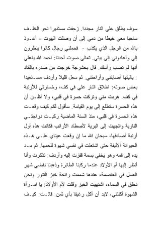 ‫ﺴﻭﻑ ﻴﻁﻠﻕ ﻋﻠﻲ ﺍﻟﻨﺎﺭ ﻤﺠﺩﺩﺍ. ﺯﺤﻔﺕ ﻤﺴﺘﺩﻴﺭﺍ ﻨﺤﻭ ﺍﻟﺨﻠـﻑ‬
‫ﺴﺎﺤﺒﺎ ﻤﻌﻲ ﺨﻴﻁﺎ ﻤﻥ ﺩﻤﻲ ﺇﻟﻰ ﺃﻥ ﻭﺼﻠﺕ ﺍﻟﺒﻴﻭﺕ – ﺃﻋـﻭﺫ‬
‫ﺒﺎﷲ ﻤﻥ ﺍﻟﺭﺠل ﺍﻟﺫﻱ ﻴﻜﺫﺏ - ﻓﺤﻤﻠﻨﻲ ﺭﺠﺎل ﻜﺎﻨﻭﺍ ﻴﻨﻅﺭﻭﻥ‬
‫ﺇﻟﻲ ﻭﺃﻋﺎﺩﻭﻨﻲ ﺇﻟﻰ ﺒﻴﺘﻲ. ﺘﻌﺎﻟﻰ ﺼﻭﺕ ﺃﺤﺩﻨﺎ: ﺍﺤﻤﺩ ﺍﷲ ﻴﺎﻋﻠﻲ‬
‫ﺃﻨﻬﺎ ﻟﻡ ﺘﺼﺏ ﺭﺃﺴﻙ. ﻗﺎل ﺒﺤﺸﺭﺠﺔ ﺨﺭﺠﺕ ﻤﻥ ﺼﺩﺭﻩ ﺒﺎﻟﻜﺎﺩ‬
‫: ﻴﺎﻟﻴﺘﻬﺎ ﺃﺼﺎﺒﺘﻨﻲ ﻭﺃﺭﺍﺤﺘﻨﻲ. ﺜﻡ ﺴﻌل ﻗﻠﻴﻼ ﻭﺃﺭﺩﻑ ﻤﺴـﺘﻌﻴﺩﺍ‬
‫ﺒﻌﺽ ﺼﻭﺘﻪ: ﺍﻁﻼﻕ ﺍﻟﻨﺎﺭ ﻋﻠﻲ ﻓﻲ ﻜﻑ، ﻭﺨﺴﺎﺭﺘﻲ ﻟﻸﺭﻨﺒﺔ‬
‫ﻓﻲ ﻜﻑ. ﻫﺭﺒﺕ ﻤﻨﻲ ﻭﺘﺭﻜﺕ ﺤﺴﺭﺓ ﻓﻲ ﻗﻠﺒﻲ، ﻭﻻ ﺃﻅـﻥ ﺃﻥ‬
‫ﻫﺫﻩ ﺍﻟﺤﺴﺭﺓ ﺴﺘﻁﻠﻊ ﺇﻟﻰ ﻴﻭﻡ ﺍﻟﻘﻴﺎﻤﺔ. ﺴﺄﻗﻭل ﻟﻜﻡ ﻜﻴﻑ ﻭﻗﻌـﺕ‬
‫ﻫﺫﻩ ﺍﻟﺤﺴﺭﺓ ﻓﻲ ﻗﻠﺒﻲ، ﻤﻨﺫ ﺍﻟﺴﻨﺔ ﺍﻟﻤﺎﻀﻴﺔ ﺭﻜﺒـﺕ ﺩﺭﺍﺠﺘـﻲ‬
‫ﺍﻟﻨﺎﺭﻴﺔ ﻭﺍﺘﺠﻬﺕ ﺇﻟﻰ ﺍﻟﺒﺭﻴﺔ ﻷﺼﻁﺎﺩ ﺍﻷﺭﺍﻨﺏ ﻓﻜﺎﻨﺕ ﻫﺫﻩ ﺃﻭل‬
‫ﺃﺭﻨﺒﺔ ﺃﺼﺎﺩﻓﻬﺎ، ﺴﺒﺤﺎﻥ ﺍﷲ ﻤﺎ ﺇﻥ ﻭﻗﻌﺕ ﻋﻴﻨﺎﻱ ﻋﻠـﻰ ﻫـﺫﻩ‬
‫ﺍﻟﺤﻴﻭﺍﻨﺔ ﺍﻷﻟﻴﻔﺔ ﺤﺘﻰ ﺍﺸﺘﻌﻠﺕ ﻓﻲ ﻨﻔﺴﻲ ﺸﻬﻭﺓ ﻟﻠﺤﻤﻬﺎ. ﺜﻡ ﻤـﺩ‬
‫ﻴﺩﻩ ﺇﻟﻰ ﻓﻤﻪ ﻭﻫﻭ ﻴﺨﻔﻲ ﺒﺴﻤﺔ ﻗﻔﺯﺕ ﺇﻟﻴﻪ ﻭﺃﺭﺩﻑ: ﺘﺫﻜﺭﺕ ﻭﺃﻨﺎ‬
‫ﺃﻨﻅﺭ ﺇﻟﻴﻬﺎ ﺃﻡ ﺍﻷﻭﻻﺩ ﻋﻨﺩﻤﺎ ﺭﻜﺒﻨﺎ ﺍﻟﻁﺎﺌﺭﺓ ﻭﺫﻫﺒﻨﺎ ﻨﻘﻀﻲ ﺸﻬﺭ‬
‫ﺍﻟﻌﺴل ﻓﻲ ﺍﻟﻌﺎﺼﻤﺔ، ﻋﻨﺩﻫﺎ ﺸﻤﻤﺕ ﺭﺍﺌﺤﺔ ﺨﺒﺯ ﺍﻟﺘﻨﻭﺭ ﻭﻨﺤﻥ‬
‫ﻨﺤﻠﻕ ﻓﻲ ﺍﻟﺴﻤﺎﺀ، ﺍﺸﺘﻬﻴﺕ ﺍﻟﺨﺒﺯ ﻭﻗﻠﺕ ﻷﻡ ﺍﻷﻭﻻﺩ: ﻴﺎ ﺍﻤـﺭﺃﺓ‬
‫ﺍﻟﺸﻬﻭﺓ ﺃﻜﻠﺘﻨﻲ، ﻻﺒﺩ ﺃﻥ ﺁﻜل ﺭﻏﻴﻔﺎ ﺒﺄﻱ ﺜﻤﻥ. ﻗﺎﻟـﺕ: ﻜﻴـﻑ‬
 