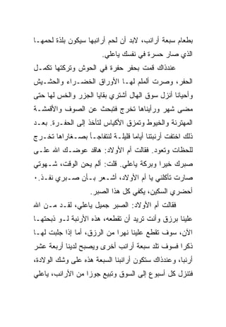 ‫ﺒﻁﻌﺎﻡ ﺴﺒﻌﺔ ﺃﺭﺍﻨﺏ، ﻻﺒﺩ ﺃﻥ ﻟﺤﻡ ﺃﺭﺍﻨﺒﻬﺎ ﺴﻴﻜﻭﻥ ﺒﻠﺫﺓ ﻟﺤﻤﻬـﺎ‬
                       ‫ﺍﻟﺫﻱ ﺼﺎﺭ ﺤﺴﺭﺓ ﻓﻲ ﻨﻔﺴﻙ ﻴﺎﻋﻠﻲ.‬
‫ﻋﻨﺩﺫﺍﻙ ﻗﻤﺕ ﺒﺤﻔﺭ ﺤﻔﺭﺓ ﻓﻲ ﺍﻟﺤﻭﺵ ﻭﺘﺭﻜﺘﻬﺎ ﺘﻜﻤـل‬
‫ﺍﻟﺤﻔﺭ، ﻭﺼﺭﺕ ﺃﻟﻤﻠﻡ ﻟﻬـﺎ ﺍﻷﻭﺭﺍﻕ ﺍﻟﺨﻀـﺭﺍﺀ ﻭﺍﻟﺤﺸـﻴﺵ‬
‫ﻭﺃﺤﻴﺎﻨﺎ ﺃﻨﺯل ﺴﻭﻕ ﺍﻟﻬﺎل ﺃﺸﺘﺭﻱ ﺒﻘﺎﻴﺎ ﺍﻟﺠﺯﺭ ﻭﺍﻟﺨﺱ ﻟﻬﺎ ﺤﺘﻰ‬
‫ﻤﻀﻰ ﺸﻬﺭ ﻭﺭﺃﻴﻨﺎﻫﺎ ﺘﺨﺭﺝ ﻓﺘﺒﺤﺙ ﻋﻥ ﺍﻟﺼﻭﻑ ﻭﺍﻷﻗﻤﺸـﺔ‬
‫ﺍﻟﻤﻬﺘﺭﺌﺔ ﻭﺍﻟﺨﻴﻭﻁ ﻭﺘﻤﺯﻕ ﺍﻷﻜﻴﺎﺱ ﻟﺘﺄﺨﺫ ﺇﻟﻰ ﺍﻟﺤﻔـﺭﺓ. ﺒﻌـﺩ‬
‫ﺫﻟﻙ ﺍﺨﺘﻔﺕ ﺃﺭﻨﺒﺘﻨﺎ ﺃﻴﺎﻤﺎ ﻗﻠﻴﻠـﺔ ﻟﻨﺘﻔﺎﺠـﺄ ﺒﺼـﻐﺎﺭﺍﻫﺎ ﺘﺨـﺭﺝ‬
‫ﻟﻠﺤﻅﺎﺕ ﻭﺘﻌﻭﺩ. ﻓﻘﺎﻟﺕ ﺃﻡ ﺍﻷﻭﻻﺩ: ﻫﺎﻗﺩ ﻋﻭﻀـﻙ ﺍﷲ ﻋﻠـﻰ‬
‫ﺼﺒﺭﻙ ﺨﻴﺭﺍ ﻭﺒﺭﻜﺔ ﻴﺎﻋﻠﻲ. ﻗﻠﺕ: ﺃﻟﻡ ﻴﺤﻥ ﺍﻟﻭﻗﺕ، ﺸـﻬﻭﺘﻲ‬
‫ﺼﺎﺭﺕ ﺘﺄﻜﻠﻨﻲ ﻴﺎ ﺃﻡ ﺍﻷﻭﻻﺩ، ﺃﺸـﻌﺭ ﺒـﺄﻥ ﺼـﺒﺭﻱ ﻨﻔـﺫ.٠‬
                   ‫ﺃﺤﻀﺭﻱ ﺍﻟﺴﻜﻴﻥ، ﻴﻜﻔﻲ ﻜل ﻫﺫﺍ ﺍﻟﺼﺒﺭ.‬
‫ﻓﻘﺎﻟﺕ ﺃﻡ ﺍﻷﻭﻻﺩ: ﺍﻟﺼﺒﺭ ﺠﻤﻴل ﻴﺎﻋﻠﻲ، ﻟﻘـﺩ ﻤـﻥ ﺍﷲ‬
   ‫‪‬‬
‫ﻋﻠﻴﻨﺎ ﺒﺭﺯﻕ ﻭﺃﻨﺕ ﺘﺭﻴﺩ ﺃﻥ ﺘﻘﻁﻌﻪ، ﻫﺫﻩ ﺍﻷﺭﻨﺒﺔ ﻟـﻭ ﺫﺒﺤﺘﻬـﺎ‬
‫ﺍﻵﻥ، ﺴﻭﻑ ﺘﻘﻁﻊ ﻋﻠﻴﻨﺎ ﻨﻬﺭﺍ ﻤﻥ ﺍﻟﺭﺯﻕ، ﺃﻤﺎ ﺇﺫﺍ ﺠﻠﺒﺕ ﻟﻬـﺎ‬
‫ﺫﻜﺭﺍ ﻓﺴﻭﻑ ﺘﻠﺩ ﺴﺒﻌﺔ ﺃﺭﺍﻨﺏ ﺃﺨﺭﻯ ﻭﻴﺼﺒﺢ ﻟﺩﻴﻨﺎ ﺃﺭﺒﻌﺔ ﻋﺸﺭ‬
‫ﺃﺭﻨﺒﺎ، ﻭﻋﻨﺩﺫﺍﻙ ﺴﺘﻜﻭﻥ ﺃﺭﺍﻨﺒﻨﺎ ﺍﻟﺴﺒﻌﺔ ﻫﺫﻩ ﻋﻠﻰ ﻭﺸﻙ ﺍﻟﻭﻻﺩﺓ،‬
‫ﻓﺘﻨﺯل ﻜل ﺃﺴﺒﻭﻉ ﺇﻟﻰ ﺍﻟﺴﻭﻕ ﻭﺘﺒﻴﻊ ﺠﻭﺯﺍ ﻤﻥ ﺍﻷﺭﺍﻨﺏ، ﻴﺎﻋﻠﻲ‬
 