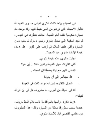 ‫*‬     ‫*‬     ‫*‬
‫ﻓﻲ ﺍﻟﺼﺒﺎﺡ ﺒﻴﻨﻤﺎ ﻜﺎﻨﺕ ﺫﻜﺭﻯ ﺘﺠﻠﺱ ﺠـﻭﺍﺭ ﺍﻟﺨﻴﻤـﺔ‬
‫ﺘﺘﺄﻤل ﺍﻷﺴﻤﺎﻙ ﺍﻟﺘﻲ ﺘﺭﺘﻔﻊ ﻤﻥ ﺍﻟﻨﻬﺭ،ﻫﺒﻁ ﻗﻠﺒﻬﺎ ﻭﻗﺩ ﺒﻭﻏﺘـﺕ‬
‫ﺒﺴﻴﺎﺭﺓ ﺤﻜﻭﻤﻴﺔ ﺘﻘﻑ ﺃﻤﺎﻡ ﺍﻟﺨﻴﻤﺔ، ﺃﺠﺎﻟﺕ ﺒﻨﻅﺭﻫﺎ ﻓﻲ ﺍﻟﻨﻬـﺭ،‬
‫ﻟﻡ ﺘﺠﺩ ﺍﻟﺴﻔﻴﻨﺔ ﺍﻟﺘﻲ ﺘﺤﻤل ﺒﺸﺭﻱ ﻭﻨﺠﻡ. ﻨـﺯل ﺸـﺎﺏ ﻤـﻥ‬
‫ﺍﻟﺴﻴﺎﺭﺓ ﻭﺃﻟﻘﻰ ﻋﻠﻴﻬﺎ ﺍﻟﺴﻼﻡ ﺜﻡ ﺃﺭﺩﻑ ﻋﻠﻰ ﺍﻟﻔﻭﺭ : ﻫل ﻫـﺫﻩ‬
                         ‫ﺨﻴﻤﺔ ﺍﻷﺴﺘﺎﺫ ﺒﺸﺭﻱ ﻋﺒﺩ ﺍﻟﻤﺠﻴﺩ؟.‬
                   ‫ﺃﺠﺎﺒﺕ ﺫﻜﺭﻯ: ﻫﺫﻩ ﺨﻴﻤﺔ ﺒﺸﺭﻱ.‬
     ‫ﺃﻟﻘﻰ ﻨﻅﺭﺍﺕ ﺤﻭل ﺍﻟﺨﻴﻤﺔ ﻭﺍﻟﻨﻬﺭ ﻗﺎﺌﻼ : ﺃﻴﻥ ﻫﻭ؟‬
             ‫ﺇﻨﻪ ﻓﻲ ﺍﻟﻨﻬﺭ ﻤﻊ ﺇﺒﻨﻪ ﻴﺼﻁﺎﺩﺍﻥ ﺍﻟﺴﻤﻙ .‬
                        ‫ﻫل ﺴﻴﺘﺄﺨﺭ ﺇﻟﻰ ﺃﻥ ﻴﻌﻭﺩ؟‬      ‫-‬
      ‫ﺘﻔﻀل ﺍﻨﺘﻅﺭﻩ، ﻟﻴﺱ ﻟﻪ ﻤﻭﻋﺩ ﺜﺎﺒﺕ ﻓﻲ ﺍﻟﻌﻭﺩﺓ‬       ‫-‬
‫ﺃﻨﺎ ﻓﻲ ﻋﺠﻠﺔ ﻤﻥ ﺃﻤﺭﻱ، ﻟﻪ ﻤﻅﺭﻭﻑ ﻫل ﻟﻲ ﺃﻥ ﺃﺘﺭﻜﻪ‬
                                                 ‫ﻟﺩﻴﻙ؟٠‬
‫ﻫﺯﺕ ﺫﻜﺭﻯ ﺭﺃﺴﻬﺎ ﺒﺎﻟﻤﻭﺍﻓﻘـﺔ ﻻﺴـﺘﻼﻡ ﺍﻟﻤﻅـﺭﻭﻑ،‬
‫ﻋﻨﺩﻫﺎ ﺴﺤﺏ ﻤﻅﺭﻭﻓﺎ ﻤﻐﻠﻘﺎ ﻤﻥ ﺍﻟﺴﻴﺎﺭﺓ ﻭﻗﺎل: ﻫﺫﺍ ﺍﻟﻤﻅﺭﻭﻑ‬
                             ‫ﹰ‬     ‫ﹰ‬
                   ‫ﻤﻥ ﻤﻌﻠﻤﻲ ﺍﻟﻘﺎﻀﻲ ﺇﻴﺎﺩ ﻟﻸﺴﺘﺎﺫ ﺒﺸﺭﻱ.‬
 