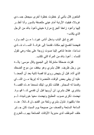 ‫ﺍﻟﻤﻠﻌﻭﻥ ﻗﺎل ﺒﺄﻨﻨﻲ ﻟﻭ ﺨﻁﻭﺕ ﺨﻁﻭﺓ ﺃﺨﺭﻯ ﺴﻴﺠﻌل ﺠﺴـﺩﻱ‬
‫ﻏﺭﺒﺎﻻ، ﻓﺒﻘﻴﺕ ﺍﻷﺭﻨﺒﺔ ﺃﻤﺎﻡ ﻋﻴﻨﻲ ﻤﻠﺘﺼﻘﺔ ﺒﺎﻟﺴﻭﺭ ﻭﺃﻨﺎ ﺃﻨﻅـﺭ‬
                                          ‫ﹾ‬
‫ﺇﻟﻴﻬﺎ ﻭﺃﻋﻭﺩ ﺯﺍﺤﻔﺎ ﺃﺘﺠﺭﻉ ﻤﺭﺍﺭﺓ ﺨﻴﺒﺘﻲ،ﺃﻋﻭﺫ ﺒﺎﷲ ﻤﻥ ﺍﻟﺭﺠل‬
                                            ‫ﺍﻟﺫﻱ ﻴﻜﺫﺏ٠‬
‫ﺍﻨﻔﺭﺝ ﺸﻕ ﺍﻟﺒﺎﺏ ﻭﺩﺨل ﺃﻨﺎﺱ ﻏﻴﺭﻨـﺎ ﻤـﻥ ﺍﻟﺠـﻭﺍﺭ،‬
‫ﻓﻨﻬﻀﻨﺎ ﻟﻨﻔﺴﺢ ﻟﻬﻡ ﻤﻜﺎﻨﺎ، ﺘﻘﺩﻤﻨﺎ ﺇﻟﻰ ﻏﺭﻓـﺔ ﺍﻟﻨﺴـﺎﺀ ﻨﻨـﺎﺩﻱ‬
‫ﻨﺴﺎﺀﻨﺎ، ﻋﻨﺩﻫﺎ ﺘﻨﺎﻫﻰ ﺇﻟﻴﻨﺎ ﺼﻭﺕ ﺯﻭﺠﺔ ﻋﻠﻲ ﺒﻁﻪ ﻭﻫﻲ ﺘﻘﻭل‬
                  ‫ﻟﻠﻨﺴﺎﺀ : ﺃﻋﻭﺫ ﺒﺎﷲ ﻤﻥ ﺍﻟﻤﺭﺃﺓ ﺍﻟﺘﻲ ﺘﻜﺫﺏ.‬
‫ﻗﻔﺯﺕ ﻀﺤﻜﺔ ﻤﺸﺘﺭﻜﺔ ﺇﻟﻰ ﺍﻟﺠﻤﻴﻊ ﻭﻗﺎل ﻤﻭﺴﻰ: ﻴﺎﻟـﻪ‬
‫ﻤﻥ ﺭﺠل ﻅﺭﻴﻑ. ﻓﻘﺎل ﺒﺸﺭﻱ ﻭﻫﻭ ﻴﺨﻔﻑ ﻤﻥ ﻤﻭﺝ ﺍﻟﻀﺤﻙ‬
‫ﺍﻟﺫﻱ ﺃﺘﺎﻩ: ﻗﺒل ﺃﻥ ﻴﻨﻬﺽ ﺭﻭﻯ ﻟﻨﺎ ﻗﺼﺔ ﺜﺎﻨﻴﺔ ﺒﻌﺩ ﺃﻥ ﺃﻟﺤﺤﻨـﺎ‬
‫ﻋﻠﻴﻪ ﺃﻥ ﻴﺒﻘﻰ ﺒﻌﺽ ﺍﻟﻭﻗﺕ، ﻓﺄﺤﻀﺭﻨﺎ ﻟﻪ ﺇﺒﺭﻴﻘﺎ ﻤـﻥ ﺍﻟﺸـﺎﻱ‬
‫ﻭﻗﺩﻤﻨﺎ ﻟﻪ ﺍﻟﺴﺠﺎﺌﺭ. ﻓﻘﺎﻟﺕ ﺫﻜﺭﻯ: ﻟﻴﺘﻙ ﺘﺴﻤﻌﻨﺎ ﻫـﺫﻩ ﺍﻟﻘﺼـﺔ‬
‫ﻴﺎﺒﺸﺭﻱ. ﻓﻘﺎل ﺒﺸﺭﻱ: ﻟﻥ ﺃﺭﻭﻴﻬﺎ ﻗﺒل ﺃﻥ ﺘﻘﺩﻤﻲ ﻟﻨـﺎ ﻗﻬـﻭﺓ.‬
‫ﻨﻬﻀﺕ ﺫﻜﺭﻯ ﺼﻭﺏ ﺍﻟﻤﻁﺒﺦ ﻭﻨﻬﻀﺕ ﻤﻌﻬﺎ ﺨﻭﺭﺸﻴﺩﺓ، ﺜـﻡ‬
‫ﻋﺎﺩﺍ ﺒﺎﻟﻘﻬﻭﺓ. ﺘﻨﺎﻭل ﺒﺸﺭﻱ ﺭﺸﻔﺔ ﻤﻥ ﺍﻟﻔﻨﺠـﺎﻥ ﻗـﺎﺌﻼ: ﻋﻨـﺩ‬
‫ﺍﻟﺴﺎﻋﺔ ﺍﻟﺴﺎﺒﻌﺔ ﻭﺍﻟﻨﺼﻑ ﻤﻥ ﺼﺒﻴﺤﺔ ﻴﻭﻡ ﺍﻟﺴﺒﺕ ﻜﺎﻥ ﺠـﺎﺒﺭ‬
‫ﺨﻠﻑ ﺍﻟﻤﻭﻅﻑ ﻟﺩﻯ ﻤﺩﻴﺭﻴﺔ ﺍﻷﻭﻗﺎﺕ ﺍﻟﻀﺎﺌﻌﺔ ﻴﻬﻡ ﺒـﺎﻟﺨﺭﻭﺝ‬
 