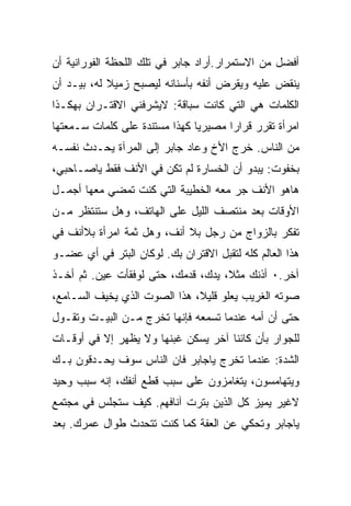 ‫ﺃﻓﻀل ﻤﻥ ﺍﻻﺴﺘﻤﺭﺍﺭ.ﺃﺭﺍﺩ ﺠﺎﺒﺭ ﻓﻲ ﺘﻠﻙ ﺍﻟﻠﺤﻅﺔ ﺍﻟﻔﻭﺭﺍﻨﻴﺔ ﺃﻥ‬
‫ﻴﻨﻘﺽ ﻋﻠﻴﻪ ﻭﻴﻘﺭﺽ ﺃﻨﻔﻪ ﺒﺄﺴﻨﺎﻨﻪ ﻟﻴﺼﺒﺢ ﺯﻤﻴﻼ ﻟﻪ، ﺒﻴـﺩ ﺃﻥ‬
‫ﺍﻟﻜﻠﻤﺎﺕ ﻫﻲ ﺍﻟﺘﻲ ﻜﺎﻨﺕ ﺴﺒﺎﻗﺔ: ﻻﻴﺸﺭﻓﻨﻲ ﺍﻻﻗﺘـﺭﺍﻥ ﺒﻬﻜـﺫﺍ‬
‫ﺍﻤﺭﺃﺓ ﺘﻘﺭﺭ ﻗﺭﺍﺭﺍ ﻤﺼﻴﺭﻴﺎ ﻜﻬﺫﺍ ﻤﺴﺘﻨﺩﺓ ﻋﻠﻰ ﻜﻠﻤﺎﺕ ﺴـﻤﻌﺘﻬﺎ‬
‫ﻤﻥ ﺍﻟﻨﺎﺱ. ﺨﺭﺝ ﺍﻷﺥ ﻭﻋﺎﺩ ﺠﺎﺒﺭ ﺇﻟﻰ ﺍﻟﻤﺭﺁﺓ ﻴﺤـﺩﺙ ﻨﻔﺴـﻪ‬
‫ﺒﺨﻔﻭﺕ: ﻴﺒﺩﻭ ﺃﻥ ﺍﻟﺨﺴﺎﺭﺓ ﻟﻡ ﺘﻜﻥ ﻓﻲ ﺍﻷﻨﻑ ﻓﻘﻁ ﻴﺎﺼـﺎﺤﺒﻲ،‬
‫ﻫﺎﻫﻭ ﺍﻷﻨﻑ ﺠﺭ ﻤﻌﻪ ﺍﻟﺨﻁﻴﺒﺔ ﺍﻟﺘﻲ ﻜﻨﺕ ﺘﻤﻀﻲ ﻤﻌﻬﺎ ﺃﺠﻤـل‬
‫ﺍﻷﻭﻗﺎﺕ ﺒﻌﺩ ﻤﻨﺘﺼﻑ ﺍﻟﻠﻴل ﻋﻠﻰ ﺍﻟﻬﺎﺘﻑ، ﻭﻫل ﺴﺘﻨﺘﻅﺭ ﻤـﻥ‬
‫ﺘﻔﻜﺭ ﺒﺎﻟﺯﻭﺍﺝ ﻤﻥ ﺭﺠل ﺒﻼ ﺃﻨﻑ، ﻭﻫل ﺜﻤﺔ ﺍﻤﺭﺃﺓ ﺒﻼﺃﻨﻑ ﻓﻲ‬
‫ﻫﺫﺍ ﺍﻟﻌﺎﻟﻡ ﻜﻠﻪ ﻟﺘﻘﺒل ﺍﻻﻗﺘﺭﺍﻥ ﺒﻙ. ﻟﻭﻜﺎﻥ ﺍﻟﺒﺘﺭ ﻓﻲ ﺃﻱ ﻋﻀـﻭ‬
‫ﺁﺨﺭ.٠ ﺃﺫﻨﻙ ﻤﺜﻼ، ﻴﺩﻙ، ﻗﺩﻤﻙ، ﺤﺘﻰ ﻟﻭ ﹸﻘﺄﺕ ﻋﻴﻥ. ﺜﻡ ﺃﺨـﺫ‬
                ‫ﻓ‬
‫ﺼﻭﺘﻪ ﺍﻟﻐﺭﻴﺏ ﻴﻌﻠﻭ ﻗﻠﻴﻼ، ﻫﺫﺍ ﺍﻟﺼﻭﺕ ﺍﻟﺫﻱ ﻴﺨﻴﻑ ﺍﻟﺴـﺎﻤﻊ،‬
‫ﺤﺘﻰ ﺃﻥ ﺃﻤﻪ ﻋﻨﺩﻤﺎ ﺘﺴﻤﻌﻪ ﻓﺈﻨﻬﺎ ﺘﺨﺭﺝ ﻤـﻥ ﺍﻟﺒﻴـﺕ ﻭﺘﻘـﻭل‬
‫ﻟﻠﺠﻭﺍﺭ ﺒﺄﻥ ﻜﺎﺌﻨﺎ ﺁﺨﺭ ﻴﺴﻜﻥ ﻏﺒﻨﻬﺎ ﻭﻻ ﻴﻅﻬﺭ ﺇﻻ ﻓﻲ ﺃﻭﻗـﺎﺕ‬
‫ﺍﻟﺸﺩﺓ: ﻋﻨﺩﻤﺎ ﺘﺨﺭﺝ ﻴﺎﺠﺎﺒﺭ ﻓﺎﻥ ﺍﻟﻨﺎﺱ ﺴﻭﻑ ﻴﺤـﺩﻗﻭﻥ ﺒـﻙ‬
‫ﻭﻴﺘﻬﺎﻤﺴﻭﻥ، ﻴﺘﻐﺎﻤﺯﻭﻥ ﻋﻠﻰ ﺴﺒﺏ ﻗﻁﻊ ﺃﻨﻔﻙ، ﺇﻨﻪ ﺴﺒﺏ ﻭﺤﻴﺩ‬
‫ﻻﻏﻴﺭ ﻴﻤﻴﺯ ﻜل ﺍﻟﺫﻴﻥ ‪‬ﺘﺭﺕ ﺁﻨﺎﻓﻬﻡ. ﻜﻴﻑ ﺴﺘﺠﻠﺱ ﻓﻲ ﻤﺠﺘﻤﻊ‬
                              ‫ﺒ‬
‫ﻴﺎﺠﺎﺒﺭ ﻭﺘﺤﻜﻲ ﻋﻥ ﺍﻟﻌﻔﺔ ﻜﻤﺎ ﻜﻨﺕ ﺘﺘﺤﺩﺙ ﻁﻭﺍل ﻋﻤﺭﻙ. ﺒﻌﺩ‬
 