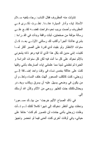 ‫ﺘﻨﺎﻭﻟﺕ ﻤﻨﻪ ﺍﻟﻤﻅﺭﻭﻑ ﻓﻘﺎل ﺍﻟﺸﺎﺏ: ﺭﺠﺎﺀ ﺒﻠﻐﻴﻪ ﺴـﻼﻡ‬
‫ﺍﻷﺴﺘﺎﺫ ﺇﻴﺎﺩ، ﻭﺃﺩﺍﺭ ﺍﻟﺴﻴﺎﺭﺓ ﻋﺎﺌـﺩﺍ. ﻨﻅـﺭﺕ ﺫﻜـﺭﻯ ﻓـﻲ‬
                 ‫ﹰ‬
‫ﺍﻟﻤﻅﺭﻭﻑ ﻭﺃﺤﺴﺕ ﺒﺭﻴﺏ ﻨﺤﻭﻩ ﻓﺭﺍﺤﺕ ﺘﻔﻀـﻪ ﻟﺘﻘـﻊ ﻋﻠـﻰ‬
‫ﺭﺴﺎﻟﺔ ﻤﺅﻟﻔﺔ ﻤﻥ ﺼﻔﺤﺘﻴﻥ، ﻟﺒﺜﺕ ﻭﺍﻗﻔﺔ ﻭﺒﺩﺃﺕ ﻓﻲ ﺍﻟﻘـﺭﺍﺀﺓ :‬
‫ﺒﺸﺭﻱ ﻫﺎﺃﻨﺎﺫﺍ ﺃﺘﺠﺭﺃ ﻭﺃﻜﺘﺏ ﻟﻙ ﺭﺴﺎﻟﺘﻲ ﺍﻷﻭﻟـﻰ ﺒﻌـﺩ ﻜـل‬
‫ﺴﻨﻭﺍﺕ ﺍﻻﻨﺘﻅﺎﺭ ﻭﻟﻭ ﺒﻘﻴﺕ ﻟﺩﻱ ﻗﺩﺭﺓ ﻋﻠﻰ ﺍﻟﺼﺒﺭ ﺃﻜﺜﺭ ﻟﻤـﺎ‬
                             ‫ﹾ‬
‫ﻜﺘﺒﺕ، ﺇﻨﻨﻲ ﻤﺩﻴﻥ ﻟﻙ ﺒﻜل ﻫﺫﺍ ﺍﻟﺫﻱ ﺃﻨﺎ ﻓﻴﻪ ﻭﻫﻭ ﺫﺍﺘﻪ ﻴﺸﻌﺭﻨﻲ‬
‫ﺒﺎﻹﺜﻡ ﻨﺤﻭﻙ ﻋﻠﻰ ﻜل ﻤﺎ ﺃﻨﺕ ﻓﻴﻪ ﻟﻜﻥ ﻜل ﺴﻨﻭﺍﺕ ﺍﻟﺩﺭﺍﺴﺔ ﻭ‬
‫ﺍﻟﺨﺒﺭﺓ ﻟﻡ ﺘﻌﻠﻤﻨﻲ ﺸﻴﺌﺎ ﻤﻤﺎ ﻋﻠﻤﺘﻨﻲ ﺇﻴﺎﻩ، ﺃﺼﺎﺭﺤﻙ ﺒﺄﻨﻨﻲ ﻭﻗﺘﻬﺎ‬
                                    ‫ﹰ‬
‫ﻜﻨﺕ ﻋﻠﻰ ﻋﻼﻗﺔ ﺒﺨﻤﺱ ﻨﺴﺎﺀ ﻓﻲ ﻭﻗﺕ ﻭﺍﺤﺩ ﺇﻀـﺎﻓﺔ ﺇﻟـﻰ‬
‫ﺯﻭﺠﺘﻲ، ﻜﻨﺕ ﻜﺎﻟﻜﻠﺏ ﺍﻟﻤﺴﻌﻭﺭ ﺃﻟﻬﺙ ﺨﻠﻑ ﺍﻟﻨﺴﺎﺀ ﻭﺘﻌﻠـﻡ ﺃﻥ‬
‫ﻤﻥ ﻴﻜﻭﻥ ﻓﻲ ﻭﻀﻌﻲ ﻴﺴﻬل ﻋﻠﻴﻪ ﺃﻥ ﻴﺴﺭﻕ ﻭﻴﻜﺫﺏ ﻭﻴﻐـﺩﺭ‬
                                             ‫‪‬‬
‫ﻭﻴﺤﺘﺎل،ﻟﻜﻨﻙ ﺠﺌﺕ ﻟﺘﻁﻬﺭ ﺭﻭﺤﻲ ﻤﻥ ﺍﻵﺜﺎﻡ ﻭﻜﺄﻥ ﺍﷲ ﺃﺭﺴﻠﻙ‬
                             ‫‪‬‬
                                                     ‫ﺇﻟﻲ.‬
‫ﻓﻲ ﺫﺍﻙ ﺍﻟﺼﺒﺎﺡ ﺍﻷﺜﻴﻡ ﺨﺭﺠﺕ’ ﻤﻥ ﺒﻴﺘـﻙ ﻤﺴـﻌﻭﺭﺍ‬
‫ﹸ‬
‫ﻭﺩﺨﻠﺕ ﺒﻴﺘﻲ ﺃﻨﺘﻅﺭ ﺩﺨﻭﻟﻙ ﺇﻟﻲ ﺸﻬﺭﺍ ﻜﺎﻤﻼ ﻟﻜﻨﻙ ﻟـﻡ ﺘـﺄﺕ‬
              ‫ﹰ‬    ‫ﹰ‬
‫ﻭﻅﻨﺕ ﺯﻭﺠﺘﻲ ﺒﺄﻨﻨﻲ ﺠﻨﻨﺕ، ﻟﻥ ﺘﺘﺼﻭﺭ ﻜﻡ ﻜﻨﺕ’ ﺨﺎﺌﻔﺎ ﻋﻠﻰ‬
    ‫ﹰ‬
‫ﺤﻴﺎﺘﻲ، ﻭﻓﻲ ﺃﻭﻗﺎﺕ ﺃﺨﺭﻯ ﻜﻨﺕ ﺃﺘﻤﻨﻰ ﻓﻴﻤﺎ ﻟﻭ ﺘﺤﻀﺭ ﻭﺘﺠﻬﺯ‬
 