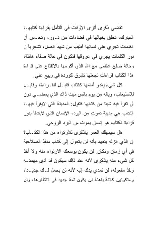 ‫ﺘﻘﻀﻲ ﺫﻜﺭﻯ ﺃﺜﺭﻯ ﺍﻷﻭﻗﺎﺕ ﻓﻲ ﺍﻟﺘﺄﻤل ﺒﻘﺭﺍﺀﺓ ﻜﺘﺎﺒﻬـﺎ‬
‫ﺍﻟﻤﺒﺎﺭﻙ، ﺘﺤﻠﻕ ﺒﺨﻴﺎﻟﻬﺎ ﻓﻲ ﻓﻀﺎﺀﺍﺕ ﻤﻥ ﻨـﻭﺭ، ﻭﺘﺤـﺱ ﺃﻥ‬
‫ﺍﻟﻜﻠﻤﺎﺕ ﺘﺠﺭﻱ ﻋﻠﻰ ﻟﺴﺎﻨﻬﺎ ﺃﻁﻴﺏ ﻤﻥ ﺸﻬﺩ ﺍﻟﻌﺴل، ﺘﺸﻌﺭﺒﺄ ﻥ‬
‫ﻨﻭﺭ ﺍﻟﻜﻠﻤﺎﺕ ﻴﺠﺭﻱ ﻓﻲ ﻋﺭﻭﻗﻬﺎ ﻓﺘﻜﻭﻥ ﻓﻲ ﺤﺎﻟﺔ ﺼﻔﺎﺀ ﻫﺎﺌﻠﺔ،‬
‫ﻭﺤﺎﻟﺔ ﺼﻠﺢ ﻋﻅﻤﻰ ﻤﻊ ﺍﷲ ﺍﻟﺫﻱ ﺃﻜﺭﻤﻬﺎ ﺒﺎﻻﻨﻔﺘﺎﺡ ﻋﻠﻰ ﻗﺭﺍﺀﺓ‬
     ‫ﻫﺫﺍ ﺍﻟﻜﺘﺎﺏ ﻗﺭﺍﺀﺍﺕ ﺘﺠﻌﻠﻬﺎ ﺘﺸﺭﻕ ﻜﻭﺭﺩﺓ ﻓﻲ ﺭﺒﻴﻊ ﻏﻨﻲ.‬
‫ﻜل ﺸﻲﺀ ﻴﻐﺩﻭ ﺃﻤﺎﻤﻬﺎ ﻜﻜﺘﺎﺏ ﻗﺎﺒـل ﻟﻠﻘـﺭﺍﺀﺓ، ﻭﻗﺎﺒـل‬
‫ﻟﻼﺴﺘﻴﻌﺎﺏ، ﻭﻴﺎﻟﻪ ﻤﻥ ﻴﻭﻡ ﺒﺎﺌﺱ ﻤﻴﺕ ﺫﺍﻙ ﺍﻟﺫﻱ ﻴﻤﻀـﻲ ﺩﻭﻥ‬
‫ﺃﻥ ﺘﻘﺭﺃ ﻓﻴﻪ ﺸﻴﺌﺎ ﻤﻥ ﻜﺘﺎﺒﻬﺎ ﻓﺘﻘﻭل: ﺍﻟﻤﺩﻴﻨﺔ ﺍﻟﺘﻲ ﻻ ‪‬ﻘﺭﺃ ﻓﻴﻬـﺎ‬
         ‫ﻴ‬
‫ﺍﻟﻜﺘﺎﺏ ﻫﻲ ﻤﺩﻴﻨﺔ ﺘﻤﻭﺕ ﻤﻥ ﺍﻟﺒﺭﺩ، ﺍﻹﻨﺴﺎﻥ ﺍﻟﺫﻱ ﻻﻴﺘﺩﻓﺄ ﺒﻨﻭﺭ‬
           ‫ﻗﺭﺍﺀﺓ ﺍﻟﻜﺘﺎﺏ ﻫﻭ ﺇﻨﺴﺎﻥ ﻴﻤﻭﺕ ﻤﻥ ﺍﻟﺒﺭﺩ ﺍﻟﺭﻭﺤﻲ.‬
‫ﻫل ﺴﻴﻤﻬﻠﻙ ﺍﻟﻌﻤﺭ ﻴﺎﺫﻜﺭﻯ ﻟﻼﺭﺘﻭﺍﺀ ﻤﻥ ﻫﺫﺍ ﺍﻟﻜﺘـﺎﺏ؟‬
‫ﺇﻥ ﺍﻟﺫﻱ ﺃﻨﺯﻟﻪ ﻴﺘﻌﻬﺩ ﺒﺄﻨﻪ ﻟﻥ ﻴﺘﺤﻭل ﺇﻟﻰ ﻜﺘﺎﺏ ﻤﻨﻔﺫ ﺍﻟﺼﻼﺤﻴﺔ‬
‫ﻓﻲ ﺃﻱ ﺯﻤﺎﻥ ﻭﻤﻜﺎﻥ. ﻟﻥ ﻴﻜﻭﻥ ﺒﻭﺴﻌﻙ ﺍﻻﺭﺘﻭﺍﺀ ﻤﻨﻪ ﻭﻻ ﺃﺨﺫ‬
‫ﻜل ﺸﻲﺀ ﻤﻨﻪ ﻴﺎﺫﻜﺭﻯ ﻷﻨﻪ ﻋﻨﺩ ﺫﺍﻙ ﺴﻴﻜﻭﻥ ﻗﺩ ﺃﺩﻯ ﻤﻬﻤﺘـﻪ‬
‫ﻭﻨﻔﺫ ﻤﻔﻌﻭﻟﻪ، ﻟﻥ ﺘﻤﺩﻱ ﻴﺩﻙ ﺇﻟﻴﻪ ﻷﻨﻪ ﻟﻥ ﻴﺤﻤل ﻟـﻙ ﺠﺩﻴـﺩﺍ،‬
‫ﻭﺴﺘﻜﻭﻨﻴﻥ ﻜﺎﺌﻨﺔ ﺒﺎﻫﺘﺔ ﻟﻥ ﻴﻜﻭﻥ ﺜﻤﺔ ﺠﺩﻴﺩ ﻓﻲ ﺍﻨﺘﻅﺎﺭﻫﺎ، ﻭﻟﻥ‬
 