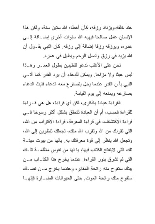 ‫ﻋﻨﺩ ﺨﻠﻘﻪ،ﻭﻴﺯﺩﺍﺩ ﺭﺯﻗﻪ، ﻜﺄﻥ ﺃﻋﻁﺎﻩ ﺍﷲ ﺴﺘﻴﻥ ﺴﻨﺔ، ﻭﻟﻜﻥ ﻫﺫﺍ‬
‫ﺍﻹﻨﺴﺎﻥ ﻋﻤل ﺼﺎﻟﺤﺎ ﻓﻴﻬﺒﻪ ﺍﷲ ﺴﻨﻭﺍﺕ ﺃﺨﺭﻯ ﺇﻀـﺎﻓﺔ ﺇﻟـﻰ‬
‫ﻋﻤﺭﻩ، ﻭﻴﺭﺯﻗﻪ ﺭﺯﻗﺎ ﺇﻀﺎﻓﺔ ﺇﻟﻰ ﺭﺯﻗﻪ. ﻜﺎﻥ ﺍﻟﻨﺒﻲ ﻴﻘـﻭل ﺃﻥ‬
          ‫ﺍﷲ ﻴﺯﻴﺩ ﻓﻲ ﺭﺯﻕ ﻭﺍﺼل ﺍﻟﺭﺤﻡ ﻭﻴﻁﻴل ﻓﻲ ﻋﻤﺭﻩ.‬
‫ﻨﺤﻥ ﻋﻠﻰ ﺍﻷﻏﻠﺏ ﻨﺩﻋﻭ ﻟﻠﻁﻴﺒﻴﻥ ﺒﻁﻭل ﺍﻟﻌﻤـﺭ ﻭﻫـﺫﺍ‬
‫ﻟﻴﺱ ﻋﺒﺜﺎ ﻭﻻ ﻤﺯﺍﺤﺎ. ﻭﻴﻤﻜﻥ ﻟﻠﺩﻋﺎﺀ ﺃﻥ ﻴﺭﺩ ﺍﻟﻘﺩﺭ ﻜﻤﺎ ﺃﺘـﻰ‬
‫ﺍﻟﻨﺒﻲ ﺒﺄ ﻥ ﺍﻟﻘﺩﺭ ﻋﻨﺩﻤﺎ ﻴﺤل ﻴﺘﺼﺎﺭﻉ ﻤﻌﻪ ﺍﻟﺩﻋﺎﺀ ﻓﻠﺒﺙ ﺍﻟﺩﻋﺎﺀ‬
                          ‫ﻴﺼﺎﺭﻋﻪ ﻭﻴﻤﻨﻌﻪ ﺇﻟﻰ ﻴﻭﻡ ﺍﻟﻘﻴﺎﻤﺔ.‬
‫ﺍﻟﻘﺭﺍﺀﺓ ﻋﺒﺎﺩﺓ ﻴﺎﺫﻜﺭﻯ، ﻟﻜﻥ ﺃﻱ ﻗﺭﺍﺀﺓ، ﻫل ﻫﻲ ﻗـﺭﺍﺀﺓ‬
‫ﻟﻠﻘﺭﺍﺀﺓ ﻓﺤﺴﺏ، ﺃﻡ ﺃﻥ ﺍﻟﻌﺒﺎﺩﺓ ﺘﺘﺤﻘﻕ ﺒﺸﻜل ﺃﻜﺜﺭ ﺭﺴﻭﺨﺎ ﻓـﻲ‬
‫ﻗﺭﺍﺀﺓ ﺍﻻﻜﺘﺸﺎﻑ، ﻓﻲ ﻗﺭﺍﺀﺓ ﺍﻟﻤﻌﺭﻓﺔ، ﻗﺭﺍﺀﺓ ﺍﻻﻗﺘﺭﺍﺏ ﻤﻥ ﺍﷲ،‬
‫ﺍﻟﺘﻲ ﺘﻘﺭﺒﻙ ﻤﻥ ﺍﷲ ﻭﺘﻘﺭﺏ ﺍﷲ ﻤﻨﻙ، ﺘﺠﻌﻠﻙ ﺘﻨﻅﺭﻴﻥ ﺇﻟﻰ ﺍﷲ،‬
‫ﻭﺘﺠﻌل ﺍﷲ ﻴﻨﻅﺭ ﺇﻟﻰ ﻗﻭﺓ ﻤﻌﺭﻓﺘﻙ ﺒﻪ. ﻴﺎﻟﻬﺎ ﻤﻥ ﺒﻴﻭﺕ ﻤﻴﺘـﺔ‬
‫ﺘﻠﻙ ﺍﻟﺘﻲ ﻻﻴﻨﻔﺘﺢ ﺍﻟﻜﺘﺎﺏ ﻓﻴﻬﺎ، ﻴﺎ ﻟﻬﺎ ﻤﻥ ﻨﻔﻭﺱ ﻤﻅﻠﻤـﺔ ﺘﻠـﻙ‬
‫ﺍﻟﺘﻲ ﻟﻡ ﺘﺸﺭﻕ ﺒﻨﻭﺭ ﺍﻟﻘﺭﺍﺀﺓ. ﻋﻨﺩﻤﺎ ﻴﺨﺭﺝ ﻫﺫﺍ ﺍﻟﻜﺘـﺎﺏ ﻤـﻥ‬
‫ﺒﻴﺘﻙ ﺴﺘﻔﻭﺡ ﻤﻨﻪ ﺭﺍﺌﺤﺔ ﺍﻟﻤﻘﺎﺒﺭ، ﻭﻋﻨﺩﻤﺎ ﻴﺨﺭﺝ ﻤـﻥ ﻨﻔﺴـﻙ‬
‫ﺴﺘﻔﻭﺡ ﻤﻨﻙ ﺭﺍﺌﺤﺔ ﺍﻟﻤﻭﺕ. ﺤﺘﻰ ﺍﻟﺤﻴﻭﺍﻨﺎﺕ ﺍﻟﻀـﺎﺭﺓ ﻓﺈﻨﻬـﺎ‬
 