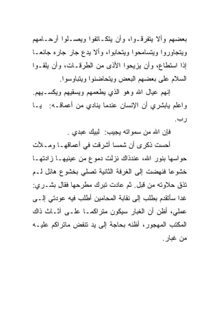‫ﺒﻌﻀﻬﻡ ﻭﺃﻻ ﻴﺘﻔﺭﻗـﻭﺍ، ﻭﺃﻥ ﻴﺘﻜـﺎﺘﻔﻭﺍ ﻭﻴﺼـﻠﻭﺍ ﺃﺭﺤـﺎﻤﻬﻡ‬
‫ﻭﻴﺘﺠﺎﻭﺭﻭﺍ ﻭﻴﺘﺴﺎﻤﺤﻭﺍ ﻭﻴﺘﺤﺎﺒﻭﺍ، ﻭﺃﻻ ﻴﺩﻉ ﺠﺎﺭ ﺠﺎﺭﻩ ﺠﺎﺌﻌـﺎ‬
‫ﺇﺫﺍ ﺍﺴﺘﻁﺎﻉ، ﻭﺃﻥ ﻴﺯﻴﺤﻭﺍ ﺍﻷﺫﻯ ﻤﻥ ﺍﻟﻁﺭﻗـﺎﺕ، ﻭﺃﻥ ﻴﻠﻘـﻭﺍ‬
         ‫ﺍﻟﺴﻼﻡ ﻋﻠﻰ ﺒﻌﻀﻬﻡ ﺍﻟﺒﻌﺽ ﻭﻴﺘﺤﺎﻀﻨﻭﺍ ﻭﻴﺘﺒﺎﻭﺴﻭﺍ.‬
‫ﺇﻨﻬﻡ ﻋﻴﺎل ﺍﷲ ﻭﻫﻭ ﺍﻟﺫﻱ ﻴﻁﻌﻤﻬﻡ ﻭﻴﺴﻘﻴﻬﻡ ﻭﻴﻜﺴـﻴﻬﻡ.‬
‫ﻭﺍﻋﻠﻡ ﻴﺎﺒﺸﺭﻱ ﺃﻥ ﺍﻹﻨﺴﺎﻥ ﻋﻨﺩﻤﺎ ﻴﻨﺎﺩﻱ ﻤﻥ ﺃﻋﻤﺎﻗـﻪ: ﻴـﺎ‬
                                                 ‫ﺭﺏ.‬
            ‫ﻓﺈﻥ ﺍﷲ ﻤﻥ ﺴﻤﻭﺍﺘﻪ ﻴﺠﻴﺏ: ﻟﺒﻴﻙ ﻋﺒﺩﻱ .‬
‫ﺃﺤﺴﺕ ﺫﻜﺭﻯ ﺃﻥ ﺸﻤﺴﺎ ﺃﺸﺭﻗﺕ ﻓﻲ ﺃﻋﻤﺎﻗﻬـﺎ ﻭﻤـﻸﺕ‬
‫ﺤﻭﺍﺴﻬﺎ ﺒﻨﻭﺭ ﺍﷲ، ﻋﻨﺩﺫﺍﻙ ﻨﺯﻟﺕ ﺩﻤﻭﻉ ﻤﻥ ﻋﻴﻨﻴﻬـﺎ ﺯﺍﺩﺘﻬـﺎ‬
‫ﺨﺸﻭﻋﺎ ﻓﻨﻬﻀﺕ ﺇﻟﻰ ﺍﻟﻐﺭﻓﺔ ﺍﻟﺜﺎﻨﻴﺔ ﺘﺼﻠﻲ ﺒﺨﺸﻭﻉ ﻫﺎﺌل ﻟـﻡ‬
‫ﺘﺫﻕ ﺤﻼﻭﺘﻪ ﻤﻥ ﻗﺒل. ﺜﻡ ﻋﺎﺩﺕ ﺘﺒﺭﻙ ﻤﻁﺭﺤﻬﺎ ﻓﻘﺎل ﺒﺸـﺭﻱ:‬
‫ﻏﺩﺍ ﺴﺄﺘﻘﺩﻡ ﺒﻁﻠﺏ ﺇﻟﻰ ﻨﻘﺎﺒﺔ ﺍﻟﻤﺤﺎﻤﻴﻥ ﺃﻁﻠﺏ ﻓﻴﻪ ﻋﻭﺩﺘﻲ ﺇﻟـﻰ‬
‫ﻋﻤﻠﻲ، ﺃﻅﻥ ﺃﻥ ﺍﻟﻐﺒﺎﺭ ﺴﻴﻜﻭﻥ ﻤﺘﺭﺍﻜﻤـﺎ ﻋﻠـﻰ ﺁﺜـﺎﺙ ﺫﺍﻙ‬
‫ﺍﻟﻤﻜﺘﺏ ﺍﻟﻤﻬﺠﻭﺭ، ﺃﻅﻨﻪ ﺒﺤﺎﺠﺔ ﺇﻟﻰ ﻴﺩ ﺘﻨﻔﺽ ﻤﺎﺘﺭﺍﻜﻡ ﻋﻠﻴـﻪ‬
                                             ‫ﻤﻥ ﻏﺒﺎﺭ.‬
 