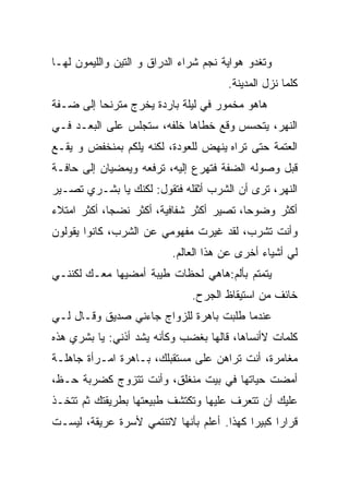 ‫ﻭﺘﻐﺩﻭ ﻫﻭﺍﻴﺔ ﻨﺠﻡ ﺸﺭﺍﺀ ﺍﻟﺩﺭﺍﻕ ﻭ ﺍﻟﺘﻴﻥ ﻭﺍﻟﻠﻴﻤﻭﻥ ﻟﻬـﺎ‬
                                       ‫ﻜﻠﻤﺎ ﻨﺯل ﺍﻟﻤﺩﻴﻨﺔ.‬
‫ﻫﺎﻫﻭ ﻤﺨﻤﻭﺭ ﻓﻲ ﻟﻴﻠﺔ ﺒﺎﺭﺩﺓ ﻴﺨﺭﺝ ﻤﺘﺭﻨﺤﺎ ﺇﻟﻰ ﻀـﻔﺔ‬
         ‫ﹰ‬
‫ﺍﻟﻨﻬﺭ، ﻴﺘﺤﺴﺱ ﻭﻗﻊ ﺨﻁﺎﻫﺎ ﺨﻠﻔﻪ، ﺴﺘﺠﻠﺱ ﻋﻠﻰ ﺍﻟﺒﻌـﺩ ﻓـﻲ‬
‫ﺍﻟﻌﺘﻤﺔ ﺤﺘﻰ ﺘﺭﺍﻩ ﻴﻨﻬﺽ ﻟﻠﻌﻭﺩﺓ، ﻟﻜﻨﻪ ﻴﻠﻜﻡ ﺒﻤﻨﺨﻔﺽ ﻭ ﻴﻘـﻊ‬
‫ﻗﺒل ﻭﺼﻭﻟﻪ ﺍﻟﻀﻔﺔ ﻓﺘﻬﺭﻉ ﺇﻟﻴﻪ، ﺘﺭﻓﻌﻪ ﻭﻴﻤﻀﻴﺎﻥ ﺇﻟﻰ ﺤﺎﻓـﺔ‬
‫ﺍﻟﻨﻬﺭ، ﺘﺭﻯ ﺃﻥ ﺍﻟﺸﺭﺏ ﺃﺜﻘﻠﻪ ﻓﺘﻘﻭل: ﻟﻜﻨﻙ ﻴﺎ ﺒﺸـﺭﻱ ﺘﺼـﻴﺭ‬
‫ﺃﻜﺜﺭ ﻭﻀﻭﺤﺎ، ﺘﺼﻴﺭ ﺃﻜﺜﺭ ﺸﻔﺎﻓﻴﺔ، ﺃﻜﺜﺭ ﻨﻀﺠﺎ، ﺃﻜﺜﺭ ﺍﻤﺘﻼﺀ‬
‫‪‬‬           ‫ﹰ‬                            ‫ﹰ‬
‫ﻭﺃﻨﺕ ﺘﺸﺭﺏ، ﻟﻘﺩ ﻏﻴﺭﺕ ﻤﻔﻬﻭﻤﻲ ﻋﻥ ﺍﻟﺸﺭﺏ، ﻜﺎﻨﻭﺍ ﻴﻘﻭﻟﻭﻥ‬
                          ‫ﻟﻲ ﺃﺸﻴﺎﺀ ﺃﺨﺭﻯ ﻋﻥ ﻫﺫﺍ ﺍﻟﻌﺎﻟﻡ.‬
‫ﻴﺘﻤﺘﻡ ﺒﺄﻟﻡ:ﻫﺎﻫﻲ ﻟﺤﻅﺎﺕ ﻁﻴﺒﺔ ﺃﻤﻀﻴﻬﺎ ﻤﻌـﻙ ﻟﻜﻨﻨـﻲ‬
                               ‫ﺨﺎﺌﻑ ﻤﻥ ﺍﺴﺘﻴﻘﺎﻅ ﺍﻟﺠﺭﺡ.‬
‫ﻋﻨﺩﻤﺎ ﻁﻠﺒﺕ ﺒﺎﻫﺭﺓ ﻟﻠﺯﻭﺍﺝ ﺠﺎﺀﻨﻲ ﺼﺩﻴﻕ ﻭﻗـﺎل ﻟـﻲ‬
                                  ‫ﹸ‬
‫ﻜﻠﻤﺎﺕ ﻻﺃﻨﺴﺎﻫﺎ، ﻗﺎﻟﻬﺎ ﺒﻐﻀﺏ ﻭﻜﺄﻨﻪ ﻴﺸﺩ ﺃﺫ ﹶﻲ: ﻴﺎ ﺒﺸﺭﻱ ﻫﺫﻩ‬
              ‫ﻨ‬
‫ﻤﻐﺎﻤﺭﺓ، ﺃﻨﺕ ﺘﺭﺍﻫﻥ ﻋﻠﻰ ﻤﺴﺘﻘﺒﻠﻙ، ﺒـﺎﻫﺭﺓ ﺍﻤـﺭﺃﺓ ﺠﺎﻫﻠـﺔ‬
‫ﺃﻤﻀﺕ ﺤﻴﺎﺘﻬﺎ ﻓﻲ ﺒﻴﺕ ﻤﻨﻐﻠﻕ، ﻭﺃﻨﺕ ﺘﺘﺯﻭﺝ ﻜﻀﺭﺒﺔ ﺤـﻅ،‬
‫ﻋﻠﻴﻙ ﺃﻥ ﺘﺘﻌﺭﻑ ﻋﻠﻴﻬﺎ ﻭﺘﻜﺘﺸﻑ ﻁﺒﻴﻌﺘﻬﺎ ﺒﻁﺭﻴﻘﺘﻙ ﺜﻡ ﺘﺘﺨـﺫ‬
‫ﻗﺭﺍﺭﺍ ﻜﺒﻴﺭﺍ ﻜﻬﺫﺍ. ﺃﻋﻠﻡ ﺒﺄﻨﻬﺎ ﻻﺘﻨﺘﻤﻲ ﻷﺴﺭﺓ ﻋﺭﻴﻘﺔ، ﻟﻴﺴـﺕ‬
 