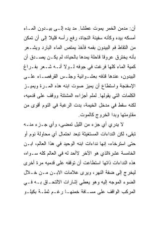 ‫ﺃﻥ: ﻤﺩﻤﻥ ﺍﻟﺨﻤﺭ ﻴﻤﻭﺕ ﻋﻁﺸﺎ. ﻤﺩ ﻴﺩﻩ ﺇﻟـﻰ ﺒﻴـﺩﻭﻥ ﺍﻟﻤـﺎﺀ‬
                           ‫ﹰ‬
‫ﺃﻤﺴﻜﻪ ﺒﻴﺩﻩ ﻭﻜﺄﻨﻪ ﺴﻔﻴﻨﺔ ﺍﻟﻨﺠﺎﺓ، ﺭﻓﻊ ﺭﺃﺴﻪ ﻗﻠﻴﻼ ﺇﻟﻰ ﺃﻥ ﺘﻤﻜﻥ‬
            ‫ﹰ‬
‫ﻤﻥ ﺍﻟﺘﻘﺎﻁ ﻓﻡ ﺍﻟﺒﻴﺩﻭﻥ ﺒﻔﻤﻪ ﻓﺄﺨﺫ ﻴﻤﺘﺹ ﺍﻟﻤﺎﺀ ﺍﻟﺒﺎﺭﺩ ﻭﻴﺸـﻌﺭ‬
‫ﺒﺄﻨﻪ ﻴﺨﺘﺭﻕ ﻋﺭﻭﻗﺎ ﻗﺎﺤﻠﺔ ﻴﻤﺩﻫﺎ ﺒﺎﻟﺤﻴﺎﺓ، ﻟﻡ ﻴﻜـﻥ ﻴﺼـﺩﻕ ﺃﻥ‬
                                      ‫ﹰ‬
‫ﻜﻤﻴﺔ ﺍﻟﻤﺎﺀ ﻜﻠﻬﺎ ﻓﺭﻏﺕ ﻓﻲ ﺠﻭﻓﻪ ﻟـﻭﻻ ﺃﻨـﻪ ﺸـﻌﺭ ﺒﻔـﺭﺍﻍ‬
‫ﺍﻟﺒﻴﺩﻭﻥ، ﻋﻨﺩﻫﺎ ﻗﺫﻓﻪ ﺒﻌﺸـﻭﺍﺌﻴﺔ ﻭﺠﻠـﺱ ﺍﻟﻘﺭﻓﺼـﺎﺀ ﻋﻠـﻰ‬
‫ﺍﻹﺴﻔﻨﺠﺔ ﻭﺍﺴﺘﻁﺎﻉ ﺃﻥ ﻴﻤﻴﺯ ﺼﻭﺕ ﺍﺒﻨﻪ ﻫﺫﻩ ﺍﻟﻤـﺭﺓ ﻭﻴﻤﻴـﺯ‬
‫ﺍﻟﻜﻠﻤﺎﺕ ﺍﻟﺘﻲ ﻴﻘﻭﻟﻬﺎ. ﻟﻤﻠﻡ ﺃﺠﺯﺍﺀﻩ ﺍﻟﻤﺸﺘﺘﺔ ﻭﻭﻗﻑ ﻋﻠﻰ ﻗﺩﻤﻴﻪ،‬
‫ﻟﻜﻨﻪ ﺴﻘﻁ ﻓﻲ ﻤﺩﺨل ﺍﻟﺨﻴﻤﺔ، ﺒﺩﺕ ﺍﻟﺭﻏﺒﺔ ﻓﻲ ﺍﻟﻨﻭﻡ ﺃﻗﻭﻯ ﻤﻥ‬
                           ‫ﻤﻘﺎﻭﻤﺘﻬﺎ ﻭﺒﺩﺍ ﺍﻟﺨﺭﻭﺝ ﻜﺎﻟﻤﻭﺕ.‬
‫ﻻ ﻴﺩﺭﻱ ﺃﻱ ﺠﺯﺀ ﻤﻥ ﺍﻟﻠﻴل ﺘﻤ ‪‬ﻰ، ﻭﺃﻱ ﺠـﺯﺀ ﻤﻨـﻪ‬
                ‫ﻀ‬
‫ﺘﺒﻘﻰ، ﻟﻜﻥ ﺍﻟﻨﺩﺍﺀﺍﺕ ﺍﻟﻤﺴﺘﻐﻴﺜﺔ ﺘﺒﻌﺩ ﺍﺤﺘﻤﺎل ﺃﻱ ﻤﺤﺎﻭﻟﺔ ﻨﻭﻡ ﺃﻭ‬
‫ﺤﺘﻰ ﺍﺴﺘﺭﺨﺎﺀ، ﺇﻨﻬﺎ ﻨﺩﺍﺀﺍﺕ ﺍﺒﻨﻪ ﺍﻟﻭﺤﻴﺩ ﻓﻲ ﻫﺫﺍ ﺍﻟﻌﺎﻟﻡ، ﺍﺒـﻥ‬
‫ﺍﻟﺨﺎﻤﺴﺔ ﻋﺸﺭﺓﺍﻟﺫﻱ ﻫﻭ ﺍﻵﺨﺭ ﻻﺃﺤﺩ ﻟﻪ ﻓﻲ ﺍﻟﻌﺎﻟﻡ ﻜﻠﻪ ﺴـﻭﺍﻩ،‬
‫ﻫﺫﻩ ﺍﻟﻨﺩﺍﺀﺍﺕ ﺫﺍﺘﻬﺎ ﺍﺴﺘﻁﺎﻋﺕ ﺃﻥ ﺘﻭﻗﻔﻪ ﻋﻠﻰ ﻗﺩﻤﻴﻪ ﻤﺭﺓ ﺃﺨﺭﻯ‬
‫ﻟﻴﺨﺭﺝ ﺇﻟﻰ ﻀﻔﺔ ﺍﻟﻨﻬﺭ، ﻭﻴﺭﻯ ﻋﻼﻤﺎﺕ ﺍﻻﺒـﻥ ﻤـﻥ ﺨـﻼل‬
‫ﺍﻟﻀﻭﺀ ﺍﻟﻤﻭﺠﻪ ﺇﻟﻴﻪ ﻭﻫﻭ ﻴﻌﻁﻲ ﺇﺸﺎﺭﺍﺕ ﺍﻻﻟﺘﺤـﺎﻕ ﺒـﻪ ﻓـﻲ‬
‫ﺍﻟﻤﺭﻜﺏ ﺍﻟﻭﺍﻗﻑ ﻋﻠﻰ ﻤﺴـﺎﻓﺔ ﺨﻤﻨﻬـﺎ ﺭﻏـﻡ ﺜﻤﻠـﺔ ﺒﻜﻴﻠـﻭ‬
                      ‫‪‬‬
 