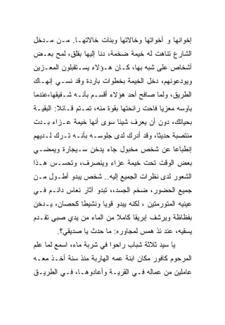 ‫ﺇﺨﻭﺍﻨﻬﺎ ﻭ ﺃﺨﻭﺍﺘﻬﺎ ﻭﺨﺎﻻﺘﻬﺎ ﻭﺒﻨﺎﺕ ﺨﺎﻻﺘﻬـﺎ. ﻤـﻥ ﻤـﺩﺨل‬
‫ﺍﻟﺸﺎﺭﻉ ﺘﻨﺎﻫﺕ ﻟﻪ ﺨﻴﻤﺔ ﻀﺨﻤﺔ، ﺩﻨﺎ ﺇﻟﻴﻬﺎ ﺒﻘﻠﻕ، ﻟﻤﺢ ﺒﻌـﺽ‬
‫ﺃﺸﺨﺎﺹ ﻋﻠﻰ ﺸﺒﻪ ﺒﻬﺎ، ﻜـﺎﻥ ﻫـﺅﻻﺀ ﻴﺴـﺘﻘﺒﻠﻭﻥ ﺍﻟﻤﻌـﺯﻴﻥ‬
  ‫‪‬‬
‫ﻭﻴﻭﺩﻋﻭﻨﻬﻡ، ﺩﺨل ﺍﻟﺨﻴﻤﺔ ﺒﺨﻁﻭﺍﺕ ﺒﺎﺭﺩﺓ ﻭﻗﺩ ﻨﺴـﻲ ﺇﻨﻬـﺎﻙ‬
‫ﺍﻟﻁﺭﻴﻕ، ﻭﻟﻤﺎ ﺼﺎﻓﺢ ﺃﺤﺩ ﻫﺅﻻﺀ ﺃﻗﺴـﻡ ﺒﺄﻨـﻪ ﺸـﻘﻴﻘﻬﺎ،ﻋﻨﺩﻤﺎ‬
‫ﺒﺎﻭﺴﻪ ﻤﻌﺯﻴﺎ ﻓﺎﺤﺕ ﺭﺍﺌﺤﺘﻬﺎ ﺒﻘﻭﺓ ﻤﻨﻪ، ﺘﻤـﺘﻡ ﻗـﺎﺌﻼ: ﺍﻟﺒﻘﻴـﺔ‬
         ‫ﹰ‬                                  ‫ﹰ‬
‫ﺒﺤﻴﺎﺘﻙ، ﺩﻭﻥ ﺃﻥ ﻴﻌﺭﻑ ﺸﻴﺌﺎ ﺴﻭﻯ ﺃﻨﻬﺎ ﺨﻴﻤﺔ ﻋـﺯﺍﺀ ﺒـﺩﺕ‬
                         ‫ﹰ‬
‫ﻤﻨﺘﺼﺒﺔ ﺤﺩﻴﺜﺎ، ﻭﻗﺩ ﺃﺩﺭﻙ ﻟﺩﻯ ﺠﻠﻭﺴـﻪ ﺒﺄﻨـﻪ ﺘـﺭﻙ ﻟـﺩﻴﻬﻡ‬
                                       ‫ﹰ‬
‫ﺇﻨﻁﺒﺎﻋﺎ ﻋﻥ ﺸﺨﺹ ﻤﺨﺒﻭل ﺠﺎﺀ ﻴﺩﺨﻥ ﺴـﻴﺠﺎﺭﺓ ﻭﻴﻤﻀـﻲ‬
‫ﺒﻌﺽ ﺍﻟﻭﻗﺕ ﺘﺤﺕ ﺨﻴﻤﺔ ﻋﺯﺍﺀ ﻭﻴﻨﺼﺭﻑ، ﻭﺘﺤﺴـﺱ ﻫـﺫﺍ‬
‫ﺍﻟﺸﻌﻭﺭ ﻟﺩﻯ ﻨﻅﺭﺍﺕ ﺍﻟﺠﻤﻴﻊ ﺇﻟﻴﻪ.. ﺸﺨﺹ ﻴﺒﺩﻭ ﺃﻁـﻭل ﻤـﻥ‬
‫ﺠﻤﻴﻊ ﺍﻟﺤﻀﻭﺭ، ﻀﺨﻡ ﺍﻟﺠﺴﺩ،، ﺘﺒﺩﻭ ﺁﺜﺎﺭ ﻨﻌﺎﺱ ﺩﺍﺌـﻡ ﻓـﻲ‬
‫ﻋﻴﻨﻴﻪ ﺍﻟﻤﺘﻭﺭﻤﺘﻴﻥ ، ﻟﻜﻨﻪ ﻴﺒﺩﻭ ﻗﻭﻴﺎ ﻭﻨﺸﻴﻁﺎ ﻜﺤﺼﺎﻥ، ﻴـﺩﺨﻥ‬
             ‫ﹰ‬      ‫ﹰ‬
‫ﺒﻔﻅﺎﻅﺔ ﻭﻴﺭﺸﻑ ﺇﺒﺭﻴﻘﺎ ﻜﺎﻤﻼ ﻤﻥ ﺍﻟﻤﺎﺀ ﻤﻥ ﻴﺩﻱ ﺼﺒﻲ ﺘﻘـﺩﻡ‬
                          ‫ﹰ‬    ‫ﹰ‬
        ‫ﻴﺴﻘﻴﻪ، ﻋﻨﺩ ﺌﺫ ﻫﻤﺱ ﻟﻤﺠﺎﻭﺭﻩ: ﻤﺎ ﺤﺩﺙ ﻴﺎ ﺼﺩﻴﻘﻲ؟.‬
‫ﻴﺎ ﺴﻴﺩ ﺜﻼﺜﺔ ﺸﺒﺎﺏ ﺭﺍﺤﻭﺍ ﻓﻲ ﺸﺭﺒﺔ ﻤﺎﺀ، ﺍﺴﻤﻊ ﻟﻤﺎ ﻋﻠﻡ‬
‫ﺍﻟﻤﺭﺤﻭﻡ ﻜﺎﻓﻭﺭ ﻤﻜﺎﻥ ﺍﺒﻨﺔ ﻋﻤﻪ ﺍﻟﻬﺎﺭﺒﺔ ﻤﻨﺫ ﺴﻨﺔ ﺃﺨـﺫ ﻤﻌـﻪ‬
‫ﻋﺎﻤﻠﻴﻥ ﻤﻥ ﻋﻤﺎﻟﻪ ﻓـﻲ ﺍﻟﻘﺭﻴـﺔ ﻭﺃﻋﺎﺩﻭﻫـﺎ، ﻓـﻲ ﺍﻟﻁﺭﻴـﻕ‬
 