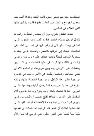 ‫ﺍﺼﻁﺩﻤﺕ ﺴﻴﺎﺭﺘﻬﻡ ﺒﺴﺘﻴﺭ ﻤﺤﺭﻭﻗﺎﺕ، ﺍﻟﺒﻨﺕ ﻭﺤﺩﻫﺎ ﺃﺼـﻴﺒﺕ‬
‫ﺒﺒﻌﺽ ﺍﻟﺠﺭﻭﺡ ﻭ ﻨﺠﺕ ﻤﻥ ﺍﻟﺤﺎﺩﺙ ﺒﻘﺩﺭﺓ ﻗﺎﺩﺭ، ﻴﻘﻭﻟﻭﻥ ﺒﺄﻨﻬﺎ‬
                                ‫ﺘﺘﻠﻘﻰ ﺍﻟﻌﻼﺝ ﻓﻲ ﺍﻟﻤﺸﻔﻰ.‬
‫ﻋﻨﺩﺌﺫ ﺍﻨﺘﻔﺽ ﺒﺸﺭﻱ ﺩﻭﻥ ﺃﻥ ﻴﻨﺘﻅـﺭ ﻟﺤﻅـﺔ ﻭﺍﺤـﺩﺓ‬
‫ﻟﻴﻜﻤل ﺍﻟﺭﺠل ﺤﺩﻴﺜﻪ، ﺍﻨﺘﻔﺽ ﻓﺎﻗـﺩ ﺍﻟﺼـﻭﺍﺏ ﻤﺘﺠﻬـﺎ ﺇﻟـﻰ‬
     ‫ﹰ‬
‫ﺍﻟﻤﺸﺎﻓﻲ ﻴﺒﺤﺙ ﻋﻨﻬﺎ ﺇﻟﻰ ﺃﻥ ﻭﻗﻊ ﻋﻠﻴﻬﺎ ﻓﻲ ﺇﺤـﺩﻯ ﺍﻟﻤﺸـﺎﻓﻲ‬
‫ﺍﻟﺨﺎﺼﺔ، ﺍﻨﺒﻌﺙ ﺇﻟﻰ ﻏﺭﻓﺘﻬﺎ ﻜﺎﻟﺴﺤﺭ، ﻭﺃﺤﺴﺕ ﻫـﻲ ﺃﻴﻀـﺎ‬
‫ﹰ‬
‫ﺒﺴﺤﺭﻴﺔ ﺍﻟﻤﻭﻗﻑ ﻟﺤﻅﺔ ﻭﻗﻌﺕ ﻋﻴﻨﺎﻫﺎ ﻋﻠﻴـﻪ ﻭﺒـﺩﻭﻥ ﻭﻋـﻲ‬
‫ﺃﺭﺍﺩﺕ ﺃﻥ ﺘﺘﺄﻜﺩ ﺒﺄﻨﻬﺎ ﻟﻴﺴﺕ ﻓﻲ ﺤﻠﻡ، ﺍﻨﺘﻔﻀﺕ ﻤـﻥ ﺍﻟﺴـﺭﻴﺭ‬
‫ﻭﺴﻘﻁﺕ ﻋﻠﻰ ﺍﻷﺭﺽ ﺒﻴﻨﻪ ﻭﺒﻴﻥ ﺴﺭﻴﺭﻫﺎ، ﻟﻡ ﺘﺴﺘﻁﻊ ﺍﻷﻡ ﺃﻥ‬
‫ﺘﺨﻔﻲ ﺍﺴﺘﻴﺎﺀﻫﺎ ﻭﺩﻫﺸﺘﻬﺎ ﻭﻅﻨﺕ ﻫﻲ ﺍﻷﺨﺭﻯ ﺒﺄﻨﻬﺎ ﻓﻲ ﻏﻔـﻭﺓ‬
‫ﻤﻥ ﺠﻬﺔ ﻤﻅﻬﺭ ﻫﺫﺍ ﺍﻟﺩﺍﺨل، ﻭﻤﻥ ﺠﻬﺔ ﺍﻨﺘﻔﺎﻀﺔ ﺍﺒﻨﺘﻬﺎ، ﻭﻟﻜﻨﻪ‬
‫ﺴﺎﺭﻉ ﻓﻲ ﺤﻤﻠﻬﺎ ﻋﻠﻰ ﻴﺩﻴﻪ ﻜﻤﺎ ﻴﺤﻤل ﺃﺭﻨﺒﺔ ﻭﻭﻀﻌﻬﺎ ﻋﻠـﻰ‬
‫ﺍﻟﺴﺭﻴﺭ، ﻋﻨﺩﻫﺎ ﺘﻤﺘﻤﺕ ﺒﺎﻟﻜﺎﺩ:/ ﺴـﻴﺩﻱ/ ﻭﺒـﺩﺕ ﺘﻘـﺎﻭﻡ ﺁﻻﻡ‬
‫ﺍﻟﺴﻘﻭﻁ ﻋﻠﻰ ﺍﻷﺭﺽ ﻭﺘﺠﺎﻫﺩ ﻟﻔﺘﺢ ﻋﻴﻨﻴﻬـﺎ ﻭﺍﻟﺘﺤـﺩﻴﻕ ﻓـﻲ‬
‫ﻭﺠﻬﻪ. ﻜﻡ ﺸﻌﺭﺕ ﺒﺭﻏﺒﺔ ﺠﺎﻤﺤﺔ ﻻﺤﺘﻀﺎﻨﻪ ﺃﻭ ﻟﻤﺩ ﻜﻔﻬﺎ ﺇﻟـﻰ‬
                                     ‫ﹾ‬
‫ﻜﻔﻪ، ﻟﻜﻨﻬﺎ ﺘﻤﻠﻜﺕ ﺃﻥ ﺘﻘﻤﻊ ﻫﺫﻩ ﺍﻟﺭﻏﺒﺔ ﻜﻤﺎ ﺘﻤﻠﻜﺕ ﺃﻥ ﺘﻘﻤﻌﻬﺎ‬
‫ﻁﻴﻠﺔ ﺴﻨﺔ ﻜﺎﻤﻠﺔ ﻋﻠﻰ ﺍﻟﻨﻬﺭ. ﺠﻠﺱ ﻋﻠﻰ ﻜﺭﺴﻲ ﻗﺒﺎ ﻟﺘﻬﺎ ﻭﺍﻷﻡ‬
 