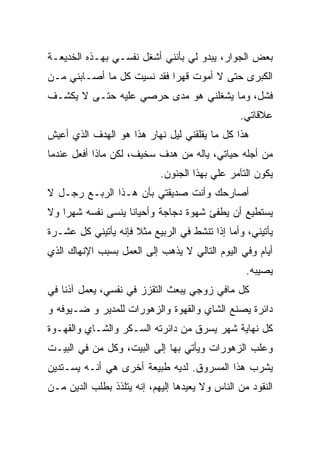 ‫ﺒﻌﺽ ﺍﻟﺠﻭﺍﺭ، ﻴﺒﺩﻭ ﻟﻲ ﺒﺄﻨﻨﻲ ﺃﺸﻐل ﻨﻔﺴـﻲ ﺒﻬـﺫﻩ ﺍﻟﺨﺩﻴﻌـﺔ‬
‫ﺍﻟﻜﺒﺭﻯ ﺤﺘﻰ ﻻ ﺃﻤﻭﺕ ﻗﻬﺭﺍ ﻓﻘﺩ ﻨﺴﻴﺕ ﻜل ﻤﺎ ﺃﺼـﺎﺒﻨﻲ ﻤـﻥ‬
                           ‫ﹰ‬
‫ﻓﺸل، ﻭﻤﺎ ﻴﺸﻐﻠﻨﻲ ﻫﻭ ﻤﺩﻯ ﺤﺭﺼﻲ ﻋﻠﻴﻪ ﺤﺘـﻰ ﻻ ﻴﻜﺸـﻑ‬
                                                ‫ﻋﻼﻗﺎﺘﻲ.‬
‫ﻫﺫﺍ ﻜل ﻤﺎ ﻴﻘﻠﻘﻨﻲ ﻟﻴل ﻨﻬﺎﺭ ﻫﺫﺍ ﻫﻭ ﺍﻟﻬﺩﻑ ﺍﻟﺫﻱ ﺃﻋﻴﺵ‬
‫ﻤﻥ ﺃﺠﻠﻪ ﺤﻴﺎﺘﻲ، ﻴﺎﻟﻪ ﻤﻥ ﻫﺩﻑ ﺴﺨﻴﻑ، ﻟﻜﻥ ﻤﺎﺫﺍ ﺃﻓﻌل ﻋﻨﺩﻤﺎ‬
                            ‫ﻴﻜﻭﻥ ﺍﻟﺘﺂﻤﺭ ﻋﻠﻲ ﺒﻬﺫﺍ ﺍﻟﺠﻨﻭﻥ.‬
                                         ‫‪‬‬
‫ﺃﺼﺎﺭﺤﻙ ﻭﺃﻨﺕ ﺼﺩﻴﻘﺘﻲ ﺒﺄﻥ ﻫـﺫﺍ ﺍﻟﺭﺒـﻊ ﺭﺠـل ﻻ‬
‫ﻴﺴﺘﻁﻴﻊ ﺃﻥ ﻴﻁﻔﺊ ﺸﻬﻭﺓ ﺩﺠﺎﺠﺔ ﻭﺃﺤﻴﺎﻨﺎ ﻴﻨﺴﻰ ﻨﻔﺴﻪ ﺸﻬﺭﺍ ﻭﻻ‬
   ‫ﹰ‬              ‫ﹰ‬
‫ﻴﺄﺘﻴﻨﻲ، ﻭﺃﻤﺎ ﺇﺫﺍ ﺘﻨﺸﻁ ﻓﻲ ﺍﻟﺭﺒﻴﻊ ﻤﺜﻼ ﻓﺈﻨﻪ ﻴﺄﺘﻴﻨﻲ ﻜل ﻋﺸـﺭﺓ‬
                     ‫ﹰ‬              ‫ﹼ‬
‫ﺃﻴﺎﻡ ﻭﻓﻲ ﺍﻟﻴﻭﻡ ﺍﻟﺘﺎﻟﻲ ﻻ ﻴﺫﻫﺏ ﺇﻟﻰ ﺍﻟﻌﻤل ﺒﺴﺒﺏ ﺍﻹﻨﻬﺎﻙ ﺍﻟﺫﻱ‬
                                                  ‫ﻴﺼﻴﺒﻪ.‬
‫ﻜل ﻤﺎﻓﻲ ﺯﻭﺠﻲ ﻴﺒﻌﺙ ﺍﻟﺘﻘﺯﺯ ﻓﻲ ﻨﻔﺴﻲ، ﻴﻌﻤل ﺁﺫﻨﺎ ﻓﻲ‬
   ‫ﹰ‬
‫ﺩﺍﺌﺭﺓ ﻴﺼﻨﻊ ﺍﻟﺸﺎﻱ ﻭﺍﻟﻘﻬﻭﺓ ﻭﺍﻟﺯﻫﻭﺭﺍﺕ ﻟﻠﻤﺩﻴﺭ ﻭ ﻀـﻴﻭﻓﻪ ﻭ‬
‫ﻜل ﻨﻬﺎﻴﺔ ﺸﻬﺭ ﻴﺴﺭﻕ ﻤﻥ ﺩﺍﺌﺭﺘﻪ ﺍﻟﺴـﻜﺭ ﻭﺍﻟﺸـﺎﻱ ﻭﺍﻟﻘﻬـﻭﺓ‬
‫ﻭﻋﻠﺏ ﺍﻟﺯﻫﻭﺭﺍﺕ ﻭﻴﺄﺘﻲ ﺒﻬﺎ ﺇﻟﻰ ﺍﻟﺒﻴﺕ، ﻭﻜل ﻤﻥ ﻓﻲ ﺍﻟﺒﻴـﺕ‬
‫ﻴﺸﺭﺏ ﻫﺫﺍ ﺍﻟﻤﺴﺭﻭﻕ. ﻟﺩﻴﻪ ﻁﺒﻴﻌﺔ ﺃﺨﺭﻯ ﻫﻲ ﺃﻨـﻪ ﻴﺴـﺘﺩﻴﻥ‬
‫ﺍﻟﻨﻘﻭﺩ ﻤﻥ ﺍﻟﻨﺎﺱ ﻭﻻ ﻴﻌﻴﺩﻫﺎ ﺇﻟﻴﻬﻡ، ﺇﻨﻪ ﻴﺘﻠﺫﺫ ﺒﻁﻠﺏ ﺍﻟﺩﻴﻥ ﻤـﻥ‬
 