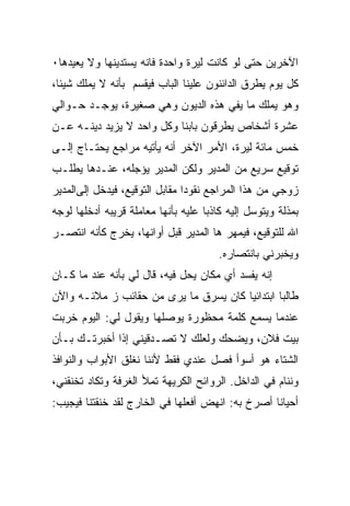 ‫ﺍﻵﺨﺭﻴﻥ ﺤﺘﻰ ﻟﻭ ﻜﺎﻨﺕ ﻟﻴﺭﺓ ﻭﺍﺤﺩﺓ ﻓﺎﻨﻪ ﻴﺴﺘﺩﻴﻨﻬﺎ ﻭﻻ ﻴﻌﻴﺩﻫﺎ٠‬
‫ﻜل ﻴﻭﻡ ﻴﻁﺭﻕ ﺍﻟﺩﺍﺌﻨﻭﻥ ﻋﻠﻴﻨﺎ ﺍﻟﺒﺎﺏ ﻓﻴﻘﺴﻡ ﺒﺄﻨﻪ ﻻ ﻴﻤﻠﻙ ﺸﻴﺌﺎ،‬
‫ﻭﻫﻭ ﻴﻤﻠﻙ ﻤﺎ ﻴﻔﻲ ﻫﺫﻩ ﺍﻟﺩﻴﻭﻥ ﻭﻫﻲ ﺼﻐﻴﺭﺓ، ﻴﻭﺠـﺩ ﺤـﻭﺍﻟﻲ‬
‫ﻋﺸﺭﺓ ﺃﺸﺨﺎﺹ ﻴﻁﺭﻗﻭﻥ ﺒﺎﺒﻨﺎ ﻭﻜل ﻭﺍﺤﺩ ﻻ ﻴﺯﻴﺩ ﺩﻴﻨـﻪ ﻋـﻥ‬
‫ﺨﻤﺱ ﻤﺎﺌﺔ ﻟﻴﺭﺓ، ﺍﻷﻤﺭ ﺍﻵﺨﺭ ﺃﻨﻪ ﻴﺄﺘﻴﻪ ﻤﺭﺍﺠﻊ ﻴﺤﺘـﺎﺝ ﺇﻟـﻰ‬
‫ﺘﻭﻗﻴﻊ ﺴﺭﻴﻊ ﻤﻥ ﺍﻟﻤﺩﻴﺭ ﻭﻟﻜﻥ ﺍﻟﻤﺩﻴﺭ ﻴﺅﺠﻠﻪ، ﻋﻨـﺩﻫﺎ ﻴﻁﻠـﺏ‬
‫ﺯﻭﺠﻲ ﻤﻥ ﻫﺫﺍ ﺍﻟﻤﺭﺍﺠﻊ ﻨﻘﻭﺩﺍ ﻤﻘﺎﺒل ﺍﻟﺘﻭﻗﻴﻊ، ﻓﻴﺩﺨل ﺇﻟﻰﺍﻟﻤﺩﻴﺭ‬
‫ﺒﻤﺫﻟﺔ ﻭﻴﺘﻭﺴل ﺇﻟﻴﻪ ﻜﺎﺫﺒﺎ ﻋﻠﻴﻪ ﺒﺄﻨﻬﺎ ﻤﻌﺎﻤﻠﺔ ﻗﺭﻴﺒﻪ ﺃﺩﺨﻠﻬﺎ ﻟﻭﺠﻪ‬
                                    ‫ﹰ‬
‫ﺍﷲ ﻟﻠﺘﻭﻗﻴﻊ، ﻓﻴﻤﻬﺭ ﻫﺎ ﺍﻟﻤﺩﻴﺭ ﻗﺒل ﺃﻭﺍﻨﻬﺎ، ﻴﺨﺭﺝ ﻜﺄﻨﻪ ﺍﻨﺘﺼـﺭ‬
                                       ‫ﻭﻴﺨﺒﺭﻨﻲ ﺒﺎﻨﺘﺼﺎﺭﻩ.‬
‫ﺇﻨﻪ ﻴﻔﺴﺩ ﺃﻱ ﻤﻜﺎﻥ ﻴﺤل ﻓﻴﻪ، ﻗﺎل ﻟﻲ ﺒﺄﻨﻪ ﻋﻨﺩ ﻤﺎ ﻜـﺎﻥ‬
‫ﻁﺎﻟﺒﺎ ﺍﺒﺘﺩﺍﺌﻴﺎ ﻜﺎﻥ ﻴﺴﺭﻕ ﻤﺎ ﻴﺭﻯ ﻤﻥ ﺤﻘﺎﺌﺏ ﺯ ﻤﻼﺌـﻪ ﻭﺍﻵﻥ‬
                                               ‫ﹰ‬
‫ﻋﻨﺩﻤﺎ ﻴﺴﻤﻊ ﻜﻠﻤﺔ ﻤﺤﻅﻭﺭﺓ ﻴﻭﺼﻠﻬﺎ ﻭﻴﻘﻭل ﻟﻲ: ﺍﻟﻴﻭﻡ ﺨﺭﺒﺕ‬
‫ﺒﻴﺕ ﻓﻼﻥ، ﻭﻴﻀﺤﻙ ﻭﻟﻌﻠﻙ ﻻ ﺘﺼـﺩﻗﻴﻨﻲ ﺇﺫﺍ ﺃﺨﺒﺭﺘـﻙ ﺒـﺄﻥ‬
‫ﺍﻟﺸﺘﺎﺀ ﻫﻭ ﺃﺴﻭﺃ ﻓﺼل ﻋﻨﺩﻱ ﻓﻘﻁ ﻷﻨﻨﺎ ﻨﻐﻠﻕ ﺍﻷﺒﻭﺍﺏ ﻭﺍﻟﻨﻭﺍﻓﺫ‬
‫ﻭﻨﻨﺎﻡ ﻓﻲ ﺍﻟﺩﺍﺨل. ﺍﻟﺭﻭﺍﺌﺢ ﺍﻟﻜﺭﻴﻬﺔ ﺘﻤﻸ ﺍﻟﻐﺭﻓﺔ ﻭﺘﻜﺎﺩ ﺘﺨﻨﻘﻨﻲ،‬
‫ﺃﺤﻴﺎﻨﺎ ﺃﺼﺭﺥ ﺒﻪ: ﺍﻨﻬﺽ ﺃﻓﻌﻠﻬﺎ ﻓﻲ ﺍﻟﺨﺎﺭﺝ ﻟﻘﺩ ﺨﻨﻘﺘﻨﺎ ﻓﻴﺠﻴﺏ:‬
                                                 ‫ﹰ‬
 