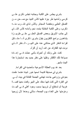 ‫ﺒﺸﺭﻱ ﻴﺠﻠﺱ ﻋﻠﻰ ﺍﻟﻜﻨﺒﺔ ﻭﺒﺠﺎﻨﺒﻪ ﺘﺠﻠﺱ ﺫﻜﺭﻯ ﻋﻠـﻰ‬
‫ﻜﺭﺴﻲ ﻭﺃﻤﺎﻤﻬﺎ ﻁﺭ ﺒﻴﺯﺓ ﻋﻠﻴﻬﺎ ﻜﺄﺱ ﺍﻟﻨﺒﻴﺫ ﻤﻊ ﺼـﺤﻥ ﻤـﻥ‬
‫ﺍﻟﻔﺴﺘﻕ ﺍﻟﺤﻠﺒﻲ ﻭﻤﻨﻔﻀﺔ ﺍﻟﺴﺠﺎﺌﺭ ﻭﻜﺄﺱ ﺸﺎﻱ ﺘﺸـﺭﺏ ﻤﻨـﻪ‬
‫ﺫﻜﺭﻯ، ﻭﻋﻠﻰ ﺍﻟﻜﻨﺒﺔ ﺍﻟﻤﻘﺎﺒﻠﺔ ﻴﺘﻤﺩﺩ ﻨﺠﻡ ﻭﺃﻤﺎﻤﻪ ﻜﺄﺱ ﺍﻟﺸـﺎﻱ‬
‫ﺇﻟﻰ ﺠﺎﻨﺏ ﺍﻹﺒﺭﻴﻕ ﻭﺒﻌﺽ ﺍﻟﻔﺴﺘﻕ ﺍﻟﺤﻠﺒـﻲ ﻋﻠـﻰ ﻁﺭﺒﻴـﺯﺓ‬
‫ﻴﺸﺎﻫﺩﻭﻥ ﺒﺭﺍﻤﺞ ﺍﻟﺘﻠﻔﺯﻴﻭﻥ ﻴﻘﻭل ﺒﺸﺭﻱ: ﺫﻜﺭﻯ ﺃﻨـﺎ ﻤﺸـﺘﺎﻕ‬
‫ﻟﻘﺭﺍﺀﺓ ﺍﻟﺩﻓﺘﺭ ﺍﻟﺫﻱ ﺤﺩﺜﺘﻨﻲ ﻋﻨﻪ ﻋﻠﻰ ﺍﻟﻨﻬـﺭ، ﺍﻟـﺩﻓﺘﺭ ﺍﻟـﺫﻱ‬
                 ‫ﺩﻭﻨﺕ ﻓﻴﻪ ﺃﻓﻜﺎﺭﻙ ﻋﻥ ﺍﷲ، ﺃﺭﻴﺩ ﺃﻥ ﺃﻗﺭﺃﻩ.‬
‫ﻜﻨﺕ ﻋﻠﻰ ﻭﺸﻙ ﺃﻥ ﺃﺨﺒﺭﻙ ﺒﺄﻨﻨﻲ ﻋﻤﻠﺕ ﻓـﻲ ﺇﻋـﺎﺩﺓ‬
‫ﺼﻴﺎﻏﺔ ﺘﻠﻙ ﺍﻷﻓﻜﺎﺭ ﻭﻨﻘﻠﻬﺎ ﻋﻠﻰ ﺩﻓﺘﺭ ﺠﺩﻴﺩ ﺒﻌﺩ ﺍﺴﺘﺌﺠﺎﺭﻨﺎ ﻫﺫﺍ‬
                                           ‫ﺍﻟﺒﻴﺕ ﺒﺸﻬﺭ.‬
   ‫ﺒﻌﺩ ﻏﺩ ﻴﻭﻡ ﺍﻟﻌﻁﻠﺔ ﺍﻷﺴﺒﻭﻋﻴﺔ ﺴﺄﻤﻀﻴﻪ ﻓﻲ ﺍﻟﻘﺭﺍﺀﺓ.‬
‫ﺒﺸﺭﻱ ﻟﻲ ﺼﺩﻴﻘﺔ ﻗﺩﻴﻤﺔ ﺍﺴﻤﻬﺎ ﺨﻭﺭ ﺸﻴﺩﺓ ﻋﻨﺩﻤﺎ ﻋﻠﻤﺕ‬
‫ﹾ‬
‫ﺒﻌﻭﺩﺘﻲ ﻭﺯﻭﺍﺠﻲ ﺠﺎﺀﺕ ﺘﻬﻨﺌﻨﻲ ﺍﻟﺠﻤﻌﺔ ﺍﻟﻔﺎﺌﺘﺔ ﻓﻲ ﺒﻴﺕ ﺃﺒـﻲ.‬
‫ﻓﻲ ﺍﻟﻔﺘﺭﺓ ﺍﻟﺘﻲ ﻜﻨﺕ ﻓﻴﻬﺎ ﻤﻌﻙ ﻋﻠﻰ ﺍﻟﻨﻬﺭ ﻭﻗﻌﺕ ﻤﻌﻬﺎ ﻗﺼـﺔ‬
‫ﻏﺭﻴﺒﺔ ﻟﻡ ﺘﺴﺘﻁﻊ ﺃﻥ ﺘﺭﻭﻴﻬﺎ ﺒﺴﺒﺏ ﻭﺠﻭﺩ ﺃﻫﻠﻲ ﻓـﻲ ﺍﻟﺒﻴـﺕ‬
‫ﻭﻋﺯﻤﺘﻬﺎ ﻋﻠﻰ ﺍﻟﻐﺩﺍﺀ ﻴﻭﻡ ﺍﻟﺠﻤﻌﺔ، ﺴﺘﺄﺘﻲ ﻭﺤﺩﻫﺎ ﻷﻥ ﺯﻭﺠﻬﺎ‬
 